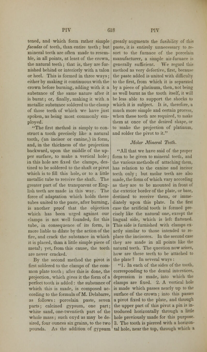 tened, and which form rather simple facades of teeth, than entire teeth; but mineral teeth are often made to resem- ble, in all points, at least of the crown, the natural teeth; that is, they are fur- nished behind or interiorly with a talon or heel. This is formed in three Avays; either by making it continuous with the crown before burning, adding with it a substance of the same nature after it is burnt; or, finally, making it with a metalUc substance soldered to the clamp of those teeth of which we have just spoken, as being most commoiily em- ployed. The first riiethod is simply to con- struct a tooth precisely like a natural tooth, (an incisor or canine,) in form, and, in the thickness of the projection backward, upon the middle of the up- per surface, to make a vertical hole; in this hole are fixed the clamps, des- tined to be soldered to the shaft or pivot which is to fill this hole, or to a little metallic tube to receive the shaft. The greater part of the transparent or Eng- lish teeth are made in this way. The force of adaptation which holds these tubes united to the paste, after burning, is another proof that the objection which has been urged against our clamps is not well founded, for this tube, in consequence of its form, is more liable to dilate by the action of the fire, and crack the substance in which It is placed, than a little simple piece of metal; yet, from this cause, the teeth are never cracked. By the second method the pivot is first soldered to the clamps of the com- mon plate tooth; after this is done, the projection, which gives it the form of a perfect tooth is added : the substance of which this is made, is composed ac- cording to the formula of M. Delabarre, as follows: porcelain paste, seven parts; calcined gypsum, one part; white sand, one-twentieth part of the whole mass; such oxyd as may be de- sired, four ounces six grains, to the two pounds. As the addition of gypsum greatly augments the fusibility of this paste, it is entirely unnecessary to re- sort to the furnace of the porcelain manufacturer, a simple air-furnace is generally sufficient. We regard this method as very defective, first, because the paste added is united with difficulty to the first, from which it is separated by a piece of platinum, then, not being as well burnt as the tooth itself, it will be less able to support the shocks to which it is subject. It is, therefore, a much more simple and certain process, when these teeth are required, to make them at once of the desired shape, or to make the projection of platinum, and solder the pivot to it. Molar Mineral Teeth. All that we have said of the proper form to be given to mineral teeth, and the various methods of attaching them, has relation to the canine and incisor teeth only; but molar teeth are also made, the form of which vary according as they are to be mounted in front of the exterior border of the plate, or base, destined to receive them, or imme- diately upon this plate. In the first case the artificial tooth is formed pre- cisely like the natural one, except the lingual side, which is left flattened. This side is furnished with clamps ex- actly similar to those intended to re- place the incisores. In the second case they are made in all points like the natural teeth. The question now arises, how are these teeth to be attached to the plate 1 In several ways : 1. In each of the sides of the tooth, corresponding to the dental interstices, depression is made, into which the clamps are fixed. 2. A vertical hole is made which passes nearly up to the surface of the crown ; into this passes a pivot fixed to the plate, and through the upper part of this pivot a pin is in- troduced horizontally through a httle hole previously made for this purpose. 3. The tooth is pierced with a horizon- tal hole, near the top, through which a