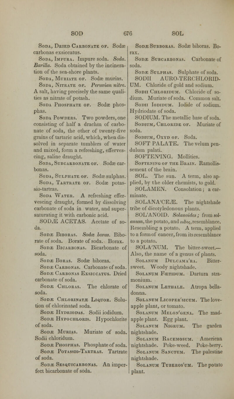 Soda, Dried Carbonate of. Sodae carbonas exsiccatus. Soda, Impura. Impure soda. Soda. Barilla. Soda obtained by the incinera- tion of the sea-shore plants. Soda, Muriate of. Sodae murias. Soda, Nitrate of. Peruvian nitre. A salt, having precisely the same quali- ties as nitrate of potash. Soda Phosphate of. Sodae phos- phas. Soda Powders. Two powders, one consisting of half a drachm of carbo- nate of soda, the other of twenty-five grains of tartaric acid, which, when dis- solved in separate tumblers of water and mixed, form a refreshing, efferves- cing, saline draught. Soda, Subcarbonate of. Sodae car- bonas. Soda, Sulphate OF. Sodas sulphas. Soda, Tartrate of. Sodae potas- sio-tartras. Soda Water. A refreshing effer- vescing draught, formed by dissolving carbonate of soda in water, and super- saturating it with carbonic acid. SODiE ACETAS. Acetate of so- da. SoDiE BiBORAs. Sodce ho7-as. Bibo- rate of soda. Borate of soda. Borax. S0D5: BiCARBONAS. Bicarbonate of soda. SoDiE BoRAS. Sodae biboras. SoD^f: Carbonas. Carbonate of soda. SoDJE Carbonas Exsiccatus. Dried carbonate of soda. SoDjE. Chloras. The chlorate of soda. SoD^ Chlorinate Liq,t;or. Solu- tion of chlorinated soda. SoDJE Hydriodas. Sodii iodidum. SoDa: Hypochloris. Hypochlorite of soda. Sods: Murias. Muriate of soda. Sodii chloridum. SoDiE Phosphas. Phosphate of soda. So Da: Potassio-Tartras, Tartrate of soda. SoDE Sesq,uicarbonas. An imper- fect bicarbonate of soda. SoDicSuBBORAs. Sodac biboras. Bo- rax. SoD^: Subcarbonas. Carbonate of soda. SoDJE Sulphas. Sulphate of soda. SODII AURO-TERCHLORID- UM. Chloride of gold and sodium. Sodii Chloridum. Chloride of so- dium. Muriate of soda. Common salt. Sodii Iodidum. Iodide of sodium. Hydriodate of soda. SODIUM. The metallic base of soda. Sodium, Chloride of. Muriate of soda. Sodium, Oxyd of. Soda. SOFT PALATE. The velum pen- dulum palati. SOFTEN'ING. Mollities. Softening of the Brain. RamoUis- sement of the brain. SOL. The sun. A term, also ap- plied, by the older chemists, to gold. SOLAMEN. Consolation J a car- minate. SOLANA'CE^. The nightshade tribe of dicotyledonous plants. SOL'ANOID. Solanoides; from soi- anum, the potato, and ttSoj,resemblance. Resembling a potato. A term, applied to a form of cancer, from its resemblance to a potato. SOLA'NUM. The bitter-sweet.— Also, the name of a genus of plants. SoLANUM Dclcama'ra. Bittcr- sweet. Woody nightshade. SoLANUM Fcetidum. Daitura stra- monium. SoLANUM Lethale. Atropa bella- donna. SoLANDM Licoper'sicum. The lovc- apple plant, or tomato. SoLANUM Melon'gena. The mad- apple plant. Egg plant. Solanum Nigrum. The garden nightshade. Solanum Racemosum. American nightshade. Poke-weed. Poke-berry. Solanum Sanctum. The palestine nightshade. Solanum Tuberos'um. The potato plant.