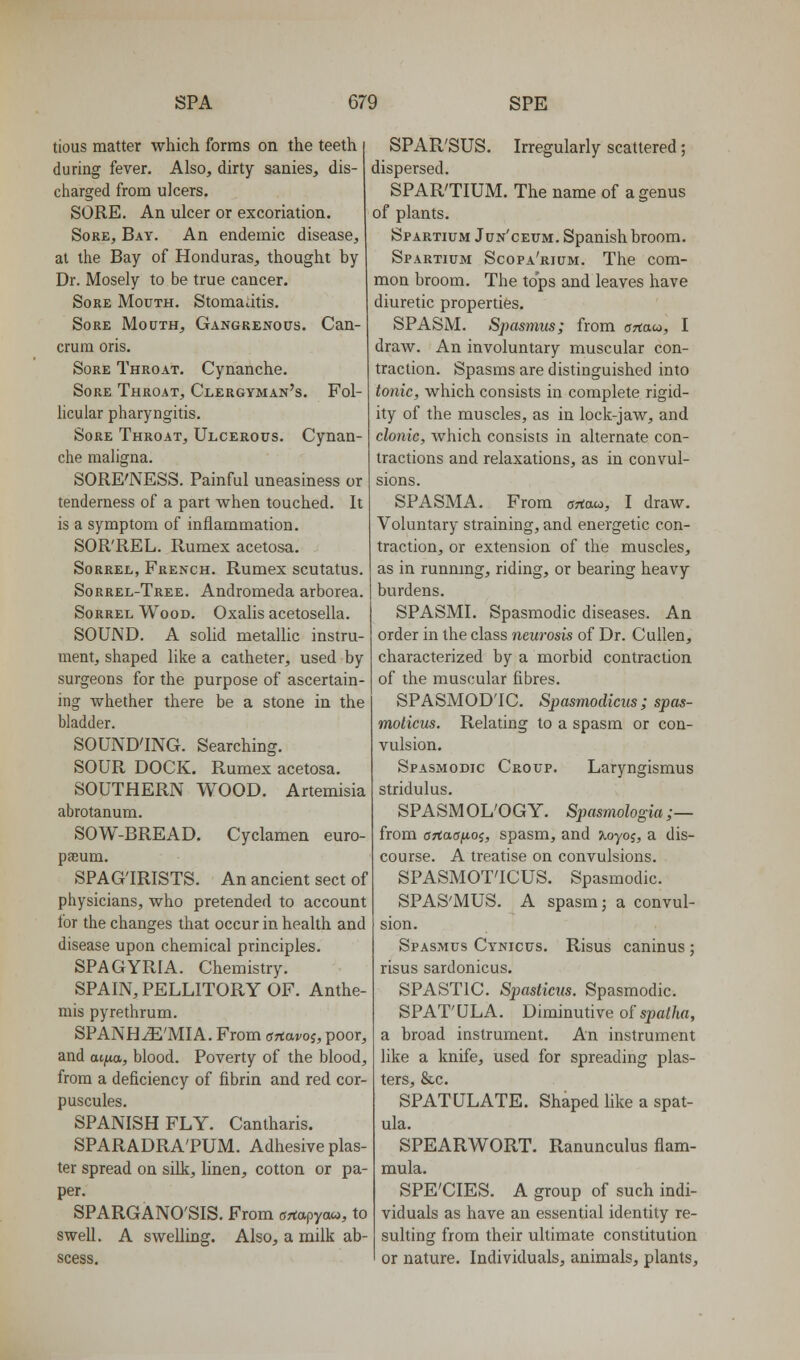 tious matter which forms on the teeth during fever. Also, dirty sanies, dis- charged from ulcers. SORE. An ulcer or excoriation. Sore, Bay. An endemic disease, at the Bay of Honduras, thought by Dr. Mosely to be true cancer. Sore Mouth. Stomadtis, Sore Mouth, Gangrenous. Can- crura oris. Sore Throat. Cynanche. Sore Throat, Clergyman's. Fol- licular pharyngitis. Sore Throat, Ulcerous. Cynan- che maligna. SORE'NESS. Painful uneasiness or tenderness of a part when touched. It is a symptom of inflammation. SOR'REL. Rumex acetosa. Sorrel, French. Rumex scutatus. Sorrel-Tree. Andromeda arborea. Sorrel Wood. Oxalis acetosella. SOUND. A solid metallic instru- ment, shaped like a catheter, used by surgeons for the purpose of ascertain- ing whether there be a stone in the bladder. SOUND'ING. Searching. SOUR DOCK. Rumex acetosa. SOUTHERN WOOD. Artemisia abrotanum. SOW-BREAD. Cyclamen euro- paeum. SPAGTRISTS. An ancient sect of physicians, who pretended to account for the changes that occur in health and disease upon chemical principles. SPAGYRIA. Chemistry. SPAIN, PELLITORY OF. Anthe- mis pyrethrum. SPANHiE'MIA. From snavoi, poor, and ai^io., blood. Poverty of the blood, from a deficiency of fibrin and red cor- puscules. SPANISH FLY. Cantharis. SPARADRA'PUM. Adhesive plas- ter spread on silk, linen, cotton or pa- per. SPARGANO'SIS. From ffrtapyaw, to swell. A swelling. Also, a milk ab- scess. SPAR'SUS. Irregularly scattered; dispersed. SPAR'TIUM. The name of a genus of plants. Spartium Jun'ceum. Spanish broom. Spartium Scopa'rium. The com- mon broom. The tops and leaves have diuretic properties. SPASM. Spasmus; from anaco, I draw. An involuntary muscular con- traction. Spasms are distinguished into tonic, which consists in complete rigid- ity of the muscles, as in lock-jaw, and clonic, which consists in alternate con- tractions and relaxations, as in convul- sions. SPASMA. From artau, I draw. Voluntary straining, and energetic con- traction, or extension of the muscles, as in runnmg, riding, or bearing heavy burdens. SPASMI. Spasmodic diseases. An order in the class neurosis of Dr. Cullen, characterized by a morbid contraction of the muscular fibres. SPASMOD'IC. Spasmodicus; spas- molicus. Relating to a spasm or con- vulsion. Spasmodic Croup. Laryngismus stridulus. SPASMOL'OGY. Spasmologia ;— from OTtaajAOi, spasm, and xoyoi, a dis- course. A treatise on convulsions. SPASMOT'ICUS. Spasmodic. SPAS'MUS. A spasm; a convul- sion. Spasmus Cynicus. Risus caninus ; risus sardonicus. SPASTIC. Sjmstictts. Spasmodic. SPAT'ULA. Diminutive of spai/ia, a broad instrument. An instrument like a knife, used for spreading plas- ters, &c. SPATULATE. Shaped like a spat- ula. SPEARWORT. Ranunculus flam- mula. SPE'CIES. A group of such indi- viduals as have an essential identity re- sulting from their ultimate constitution or nature. Individuals, animals, plants.