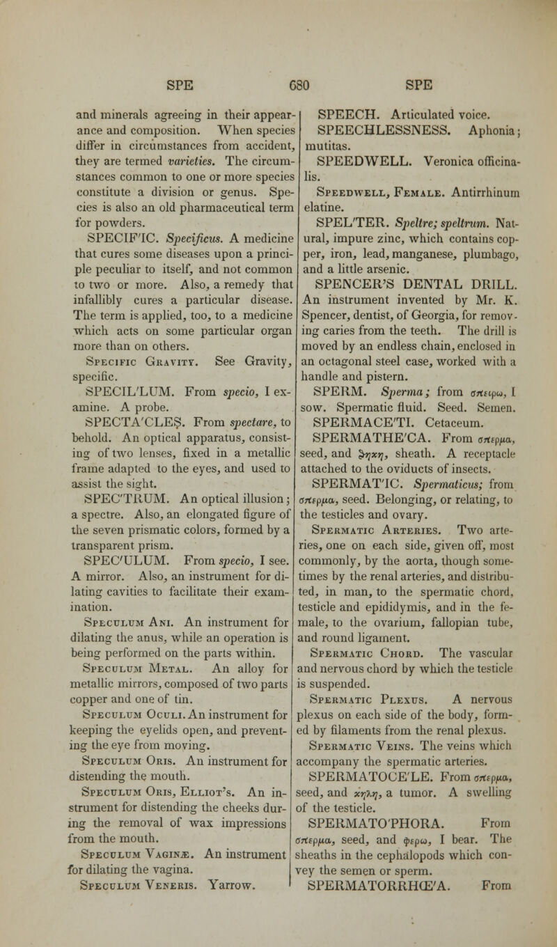 and minerals agreeing in their appear- ance and composition. When species differ in circumstances from accident, they are termed varieties. The circum- stances common to one or more species constitute a division or genus. Spe- cies is also an old pharmaceutical term for powders. SPECIF'IC. Specificus. A medicine that cures some diseases upon a princi- ple pecuhar to itself, and not common to two or more. Also, a remedy that infallibly cures a particular disease. The term is applied, too, to a medicine which acts on some particular organ more than on others. Specific Gravity. See Gravity, specific. SPECIL'LUM. From specio, I ex- amine. A probe. SPECTA'CLES. From spectare, to behold. An optical apparatus, consist- ing of two lenses, fixed in a metalHc frame adapted to the eyes, and used to assist the sight. SPECTRUM. An optical illusion; a spectre. Also, an elongated figure of the seven prismatic colors, formed by a transparent prism. SPECULUM. From specio, I see. A mirror. Also, an instrument for di- lating cavities to facilitate their exam- ination. Speculum Ani. An instrument for dilating the anus, while an operation is being performed on the parts within. Speculum Metal. An alloy for metallic mirrors, composed of two parts copper and one of tin. Speculum Oculi. An instrument for keeping the eyelids open, and prevent- ing the eye from moving. Speculum Oris. An instrument for distending the mouth. Speculum Oris, Elliot's. An in- strument for distending the cheeks dur- ing the removal of wax impressions from the mouth. Speculum Vagina. An instrument for dilating the vagina. Speculum Veneris. Yarrow. SPEECH. Articulated voice. SPEECHLESSNESS. Aphonia; mutitas. SPEEDWELL. Veronica officina- lis. Speedwell, Female. Antirrhinum elatine. SPELTER. Speltre; speltnim. Nat- ural, impure zinc, which contains cop- per, iron, lead, manganese, plumbago, and a little arsenic. SPENCER'S DENTAL DRILL. An instrument invented by Mr. K. Spencer, dentist, of Georgia, for remov- ing caries from the teeth. The drill is moved by an endless chain, enclosed in an octagonal steel case, worked with a handle and pistern. SPERM. Spernia; from urttcpw, I sow. Spermatic fluid. Seed. Semen. SPERMACE'TL Cetaceum. SPERMATHE'CA. From orttp/ta, seed, and ^xt;, sheath. A receptacle attached to the oviducts of insects. SPERMAT'IC. Sj)errmticus; from artfpua, seed. Belonging, or relating, to the testicles and ovary. Spermatic Arteries. Two arte- ries, one on each side, given off, most commonly, by the aorta, though some- times by the renal arteries, and distribu- ted, in man, to the spermatic chord, testicle and epididymis, and in the fe- male, to the ovarium, fallopian tube, and round ligament. Spermatic Chord. The vascular and nervous chord by which the testicle is suspended. Spermatic Plexus. A nervous plexus on each side of the body, form- ed by filaments from the renal plexus. Spermatic Veins. The veins which accompany the spermatic arteries. SPERMATOCELE. From anipfia, seed, and xri%r}, a tumor. A swelling of the testicle. SPERMATO'PHORA. From Ofispfia, seed, and ^fp«, I bear. The sheaths in the cephalopods which con- vey the semen or sperm. SPERMATORRH(E'A. From