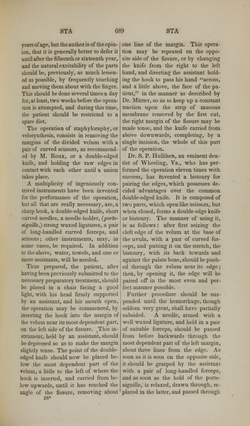 years of age, but the author is of the opin- ion, that it is generally better to defer it until after the fifteenth or sixteenth year, and the natural excitabiUty of the parts should be, previously, as much lessen- ed as possible, by frequently touching and moving them about with the finger. This should be done several times a day for, at least, two weeks before the opera- tion is attempted, and during this time, the patient should be restricted to a spare diet. The operation of staphyloraphy, or velosynthesis, consists in removing the margins of the divided velum with a pair of curved scissors, as recommend- ed by M. Roux, or a double-edged knife, and holding the raw edges in contact with each other until a union takes place. A multiphcity of ingeniously con- trived instruments have been invented for the performance of the operation, but all that are really necessary, are, a sharp hook, a double-edged knife, short curved needles, a needle-holder, (^porte- aiguille,) strong waxed ligatures, a pair of long-handled curved forceps, and scissors; other instruments, may, in some cases, be required. In addition to the above, water, towels, and one or more assistants, will be needed. Thus prepared, the patient, after having been previously submitted to the necessary preparatory treatment, should be placed in a chair facing a good light, with his head firmly supported by an assistant, and his mouth open, the operation may be commenced, by inserting the hook into the margin of the velum near its most dependent part, on the left side of the fissure. This in- strument, held by an assistant, should be depressed so as to make the margin slightly tense. The point of the double- edged knife should now be placed be- low the most dependent part of the velum, a httle to the left of where the hook is inserted, and carried from be- low upwards, until it has reached the angle of the fissure, removing about 58* one line of the margin. This opera- tion may be repeated on the oppo- site side of the fissure, or by changing the knife from the right to the left hand, and directing the assistant hold- ing the hoolf to pass his hand across, and a little above, the face of the pa- tient, in the manner as described by Dr. Miitter, so as to keep up a constant traction upon the strip of mucous membrane removed by the first cut, the right margin of the fissure may be made tense, and the knife carried from above downwards, completing, by a single incision, the whole of this part of the operation. Dr. S. P. Hulhhen, an eminent den- tist of Wheehng, Va., who has per- formed the operation eleven times with success, has invented a bistoury for pairing the edges, which possesses de- cided advantages over the common double-edged knife. It is composed of two parts, which open like scissors, but when closed, forms a double-edge knife or bistoury. The manner of using it, is as follows: after first seizing the cleft edge of the velum at the base of the uvula, with a pair of curved for- ceps, and putting it on the stretch, the bistoury, with its back towards and against the palate bone, should be push- ed through the velum near its edge; then, by opening it, the edge will be paired off in the most even and per- fect manner possible. Further procedure should be sus- pended until the hemorrhage, though seldom very great, shall have partially subsided. A needle, armed with a well waxed ligature, and held in a pair of suitable forceps, should be passed from before backwards through the most dependent part of the left margin, about three lines from the edge. As soon as it is seen on the opposite side, it should be grasped by the assistant with a pair of long-handled forceps, and as soon as the hold of the porte- aiguille, is relaxed, drawn through, re- placed in the latter, and passed through