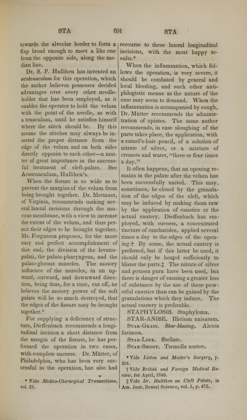 towards the alveolar border to form a flap broad enough to meet a like one from the opposite side, along the me- dian line. Dr. S. P. HuUihen has invented an acutenaculum for this operation, which the author believes possesses decided advantages over every other needle- holder that has been employed, as it enables the operator to hold the velum with the point of the needle, as with a tenaculum, until he satisfies himself where the stitch should be. By this means the stitches may always be in- serted the proper distance from the edge of the velum and on both sides directly opposite to each other—a mat- ter of great importance in the success- ful treatment of cleft-palate. See Acutenaculum, HuUihen's. When the fissure is so wide as to prevent the margins of the velum from being brought together. Dr. Mettauer, of Virginia, recommends making sev- eral lateral incisions through the mu- cous membrane, with a view to increase the extent of the velum, and thus per- mit their edges to b.e brought together. Mr. Fergusson proposes, for the more easy and perfect accomplishment of this end, the division of the levator- palati, the palato-pharyngeus, and the palato-glossus muscles. The motory influence of the muscles, in an up- ward, outward, and downward direc- tion, being thus, for a time, cut off, he believes the motory power of the soft palate will be so much destroyed, that the edges of the fissure may be brought together.* For supplying a deficiency of struc- ture, Dieli'enbach recommends a longi- tudinal incision a short distance from the margin of the fissure, he has per- formed the operation in two cases, with complete success. Dr. Mutter, of Philadelphia, who has been very suc- cessful in the operation, has also had * Vide MedicO'Chirurgical Transactions, vol. 28. recourse to these lateral longitudinal incisions, with the most happy re- sults.* When the inflammation, which fol- lows the operation, is very severe, it should be combated by general and local bleeding, and such other anti- phlogistic means as the nature of the case may seem to demand. When the inflammation is accompanied by cough. Dr. Miitter recommends the adminis- tration of opiates. The same author recommends, in case sloughing of the parts takes place, the application, with a camePs-hair pencil, of a solution of nitrate of silver, or a mixture of creasote and water, three or four times a day. It often happens, that an opening re- mains in the palate after the velum has been successfully united. This may, sometimes, be closed by the granula- tion of the edges of the cleft, which may be induced by making them raw by the application of caustics or the actual cautery. Dieffenbach has em- ployed, with success, a concentrated tincture of cantharides, applied several times a day to the edges of the open- ing.f By some, the actual cautery is preferred, but if this latter be used, it should only be heated sufficiently to blister the parts.J The nitrate of silver and potassa pura have been used, but there is danger of causing a greater loss of substance by the use of these pow- erful caustics than can be gained by the granulations which they induce. The actual cautery is preferable. STAPHYLOSIS. Staphyloma. STAR-ANISE. Illicium anisatum. Star-Grass. Star-biasing. Aletris farinosa. Star-Like. Stellate. Star-Shoot. Tremella nostoc. •Vide Liston and Mutter's Surgery, p. 204. fVide British and Foreign Medical Re- view, for April, 1846. f Vide Dr. Hullihen on Cleft Palate, in Am. Jour, Dental Science, vol. 5, p. 473.