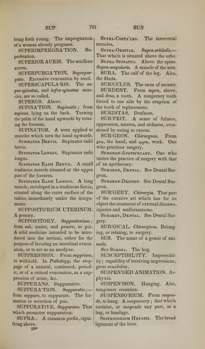 bring forth young. The impregnation of a woman already pregnant. SUPERIMPREGNA'TION. Su- perfetation. SUPERIOR AURIS. Theattollens aurem. SUPERPURGA'TION. Superpur- a-atio. Excessive evacuation by stool. ° SUPERSCAPULA'RIS. The su- pra-spinatus, and infraspinatus mus- cles, are so called. SUPERUS. Above. SUPINATION. Supinatio; from mpinus, lying on the back. Turning the palm of the hand upwards by rotat- ing the forearm. SUPINATOR. A term applied to muscles which turn the hand upwards. Supinator Brevis. Supinator radii brevis. Supinator Longus. Supinator radii longus. Supinator Radii Brevis. A small tendinous muscle situated at the upper part of the forearm. Supinator Radii Longus. A long muscle, enveloped in a tendinous fascia, situated along the outer surface of the radius, immediately under the integu- ments. SUPPOSITO'RIUM UTERINUM. A pessary, SUPPOSITORY. Suppositarium; from suh, under, and ponere, to put. A sohd medicine intended to be intro- duced into the rectum, either for the purpose of favoring an intestinal evacu- ation, or to act as an anodyne. SUPPRES'SION. From supprimo, to withhold. In Pathology, the stop- page of a natural, continued, period- ic, or of a critical evacuation, as a sup- pression of urine, &c. SUPPURANS. Suppurative. SUPPURATION. Suppuratio;— from suppuro, to suppurate. The for- mation or secretion of pus. SUPPURATIVE. Suppuram. That which promotes suppuration. SUPRA-. A common prefix, signi- fying above. 69» Supra-Costa'les. The intercostal muscles. Supra-Orbitar. Supra-orhitalis.— That which is situated above the orbit. Supra-Spinatus. Above the spine. Supra-scapiilaris. A muscle of the arm. SURA. Thecalfof theleg. Also, the fibula. SUR'CULUS. The stem of mosses. SURDENT. Prom supra, above, and dens, a tooth. A temporary tooth forced to one side by the eruption of the tooth of replacement. SURDITAS. Deafness. SUR'FEIT. A sense of fulness, oppression, nausea, and sickness, occa- sioned by eating to excess. SUR'GEON. Chirurgeon. From xcip, the hand, and fpyov, work. One who practices surgery. Surgeon-Apoth'ecary. One who unites the practice of surgery with that pf an apothecary. Surgeon, Dental. See Dental Sur- geon. Surgeon-Dentist. See Deatal Sur- geon. SUR'GERY. Chimrgia. That part of the curative art which has for its object the treatment of external diseases, injuries and malformations. Surgery, Dental. See Dental Sur- gery. SUR'GICAL. Chirurgictis. Belong- ing, or relating, to surgery. SUS. The name of a genus of ani- mals. Sus ScROFA. The hog. SUSCEPTIBILITY. Impressibil- ity ; capabihty of receiving impressions j great sensibility. SUSPEN'DED ANIMATION. As- phyxia. SUSPEN'SION. Hanging. Also, temporary cessation. SUSPENSO'RIUM. From ^pen- do, to hang. A suspensory; that which sustains, or suspends any part, as a bag, or bandage. SuspENSoRiuM Hepatis. Thebroad ligament of the liver.