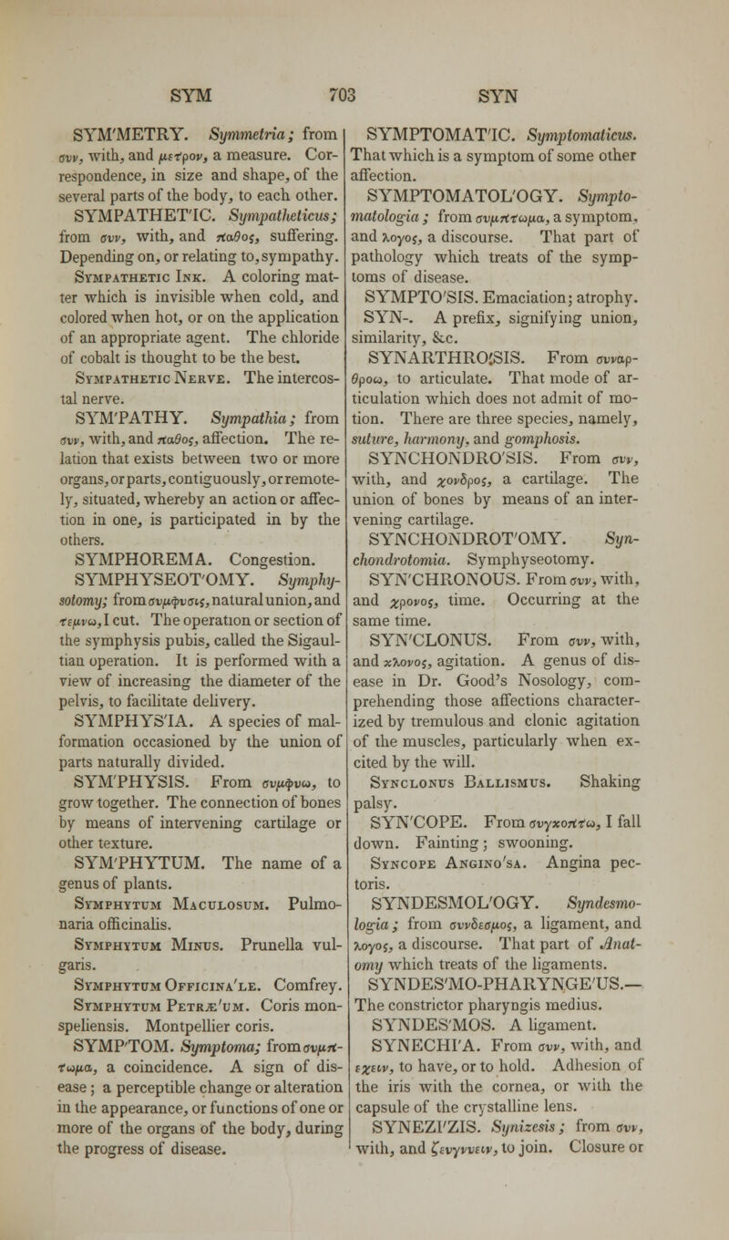 SYM'METRY. Symmetria; from aw, with, and jUfrpov, a measure. Cor- respondence, in size and shape, of the several parts of the body, to each other. SYMPATHET'IC. SympatUticus; from aw, with, and rto^oj, suffering. Depending on, or relating to,sympathy. Sympathetic Ink. A coloring mat- ter which is invisible when cold, and colored when hot, or on the application of an appropriate agent. The chloride of cobalt is thought to be the best. Sympathetic Nerve. The intercos- tal nerve. SYM'PATHY. Sympathia; from sw, with, and rta^oj, affection. The re- lation that exists between two or more organs, or parts, cont iguously, or remote- ly, situated, whereby an action or affec- tion in one, is participated in by the others. SYMPHOREMA. Congestion. SYMPHYSEOT'OMY. Symphj- sotomy; from auiU^vfftj, natural union, and fifivu, I cut. The operation or section of the symphysis pubis, called the Sigaul- tian operation. It is performed with a view of increasing the diameter of the pelvis, to facilitate delivery. SYMPHYS'IA. A species of mal- formation occasioned by the union of parts naturally divided. SYM'PHYSIS. From avu^vu, to grow together. The connection of bones by means of intervening cartilage or other texture. SYM'PHYTUM. The name of a genus of plants. Symphytum Maculosum. Pulmo- naria officinalis. Symphytum Minus. Prunella vul- garis. Symphytum Officina'le. Comfrey. Symphytum Petr;e'um. Coris mon- speliensis. Montpellier coris. SYMPTOM. Symptoma; fromavfirt- rwjita, a coincidence. A sign of dis- ease ; a perceptible change or alteration in the appearance, or functions of one or more of the organs of the body, during the progress of disease. SYMPTOMAT'IC. Symptomaticm. That which is a symptom of some other affection. SYMPTOMATOLOGY. Sympto- matologia ; from aviiTiiuixa, a symptom, and jtoyoj, a discourse. That part of pathology which treats of the symp- toms of disease. SYMPTO'SIS. Emaciation; atrophy. SYN-. A prefix, signifying union, similarity, &c. SYNARTHROJSIS. From owap- 9pou, to articulate. That mode of ar- ticulation which does not admit of mo- tion. There are three species, namely, suture, harmony, and gomphosis. SYNCHONDRO'SIS. From aw, with, and ;^o)/5poj, a cartilage. The union of bones by means of an inter- vening cartilage. SYNCHONDROT'OMY. Syn- chondrotomia. Symphyseotomy. SYN'CHRONOUS. From ow, with, and xpovoi, time. Occurring at the same time. SYN'CLONUS. From crw, with, and xXovoi, agitation. A genus of dis- ease in Dr. Good's Nosology, com- prehending those affections character- ized by tremulous and clonic agitation of the muscles, particularly when ex- cited by the will. Synclonus Ballismus. Shaking palsy. SYN'COPE. From avyxorttu, I fall down. Fainting; swooning. Syncope Angino'sa. Angina pec- toris. SYNDESMOL'OGY. Syndesmo- logia; from awbiOfioi, a ligament, and %oyoi, a discourse. That part of Anat- omy which treats of the ligaments. SYNDES'MO-PHARYNGE'US.— The constrictor pharyngis medius. SYNDES'MOS. A ligament. SYNECHI'A. From aw, with, and fX^i'V, to have, or to hold. Adhesion of the iris with the cornea, or with the capsule of the crystalline lens. SYNEZI'ZIS. Synizesis; from aw, with, and ^ivyvvnv, to join. Closure or