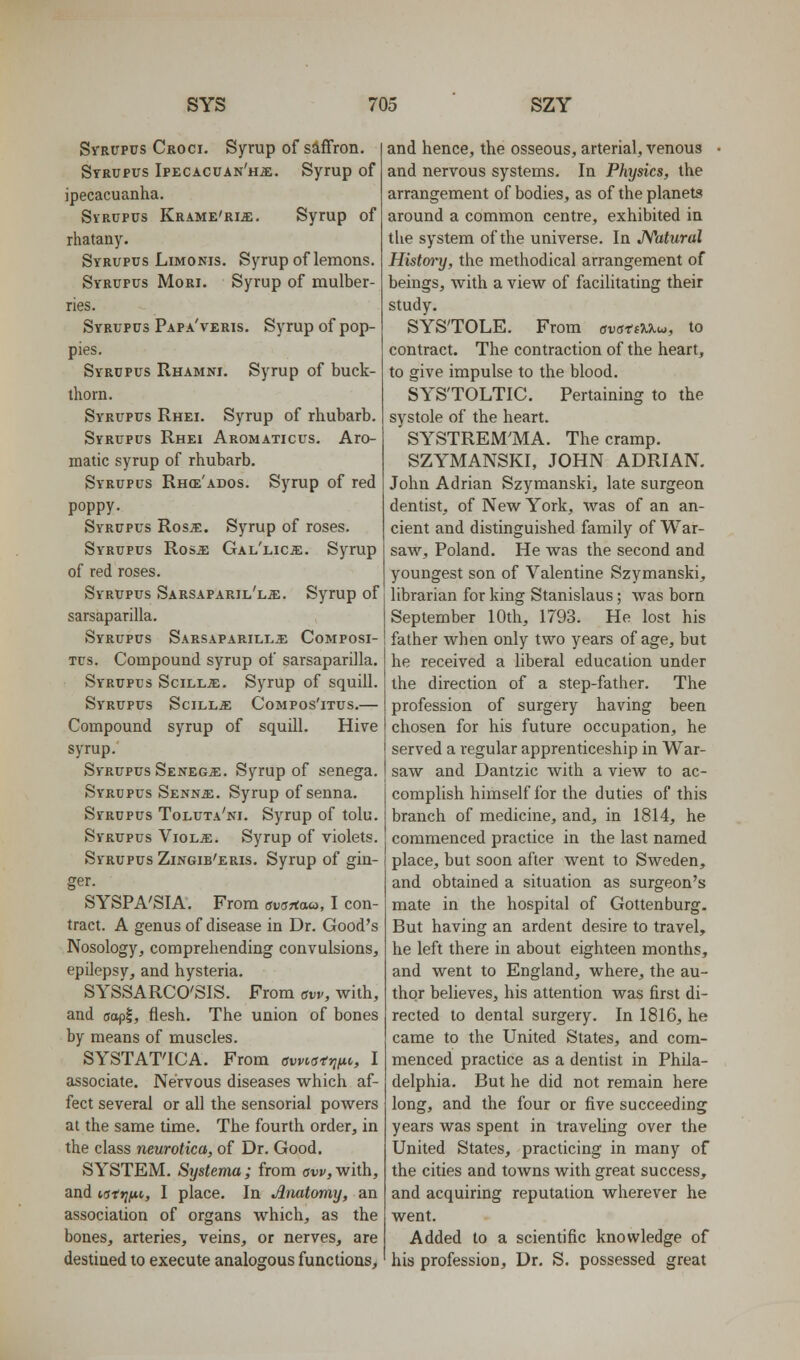 Syrupus Croci. Syrup of saffron. Syrupus IpECACUAN'Ha;. Syrup of ipecacuanha. SvRUPUs Krame'rije. Syrup of rhatany. Syrupus LiMONis, Syrup of lemons. Syrupus Mori. Syrup of mulber- ries. Syrupus Papa'veris. Syrup of pop- pies. Syrupus Rhamni. Syrup of buck- thorn. Syrupus Rhei. Syrup of rhubarb. Syrupus Rhei Aromaticus. Aro- matic syrup of rhubarb. Syrupus Rh(e'ados. Syrup of red poppy. Syrupus Ros^. Syrup of roses. Syrupus Rosai GAL'ticiE. Syrup of red roses. Syrupus Sarsaparil'lje. Syrup of sarsaparilla. Syrupus Sarsaparilla^ Composi- Tus. Compound syrup of sarsaparilla. Syrupus Scillje. Syrup of squill. Syrupus Scilla: Compos'itus.— Compound syrup of squill. Hive syrup. Syrupus Senegje. Syrup of senega. Syrupus Sennje. Syrup of senna. SvRUPUs Toluta'ni. Syrup of tolu. Syrupus Viol«. Syrup of violets. Syrupus Zingib'eris. Syrup of gin- ger. SYSPA'SIA. From ovrsTitxa, I con- tract. A genus of disease in Dr. Good's Nosology, comprehending convulsions, epUepsy, and hysteria. SYSSARCO'SIS. From aw, with, and (jopi, flesh. The union of bones by means of muscles. SYSTAT'ICA. From awio^rif^i, I associate. Nervous diseases which af- fect several or all the sensorial powers at the same time. The fourth order, in the class neurotica, of Dr. Good. SYSTEM. Systema ; from aw, with, and is-ftiixt,, I place. In Anatomy, an association of organs which, as the bones, arteries, veins, or nerves, are destined to execute analogous functions. and hence, the osseous, arterial, venous and nervous systems. In Physics, the arrangement of bodies, as of the planets around a common centre, exhibited in the system of the universe. In JYatural History, the methodical arrangement of beings, with a view of facilitating their study. SYSTOLE. From avatAX^, to contract. The contraction of the heart, to give impulse to the blood. SYS'TOLTIC. Pertaining to the systole of the heart. SYSTREM'MA. The cramp. SZYMANSKI, JOHN ADRIAN. John Adrian Szymanski, late surgeon dentist, of New York, was of an an- cient and distinguished family of War- saw, Poland. He was the second and youngest son of Valentine Szymanski, librarian for king Stanislaus; was born September 10th, 1793. He lost his father when only two years of age, but he received a liberal education under the direction of a step-father. The profession of surgery having been chosen for his future occupation, he served a regular apprenticeship in War- saw and Dantzic with a view to ac- complish himself for the duties of this branch of medicine, and, in 1814, he commenced practice in the last named place, but soon after went to Sweden, and obtained a situation as surgeon's mate in the hospital of Gotten burg. But having an ardent desire to travel, he left there in about eighteen months, and went to England, where, the au- thor believes, his attention was first di- rected to dental surgery. In 1816, he came to the United States, and com- menced practice as a dentist in Phila- delphia. But he did not remain here long, and the four or five succeeding years was spent in traveling over the United States, practicing in many of the cities and towns with great success, and acquiring reputation wherever he went. Added to a scientific knowledge of his profession. Dr. S. possessed great