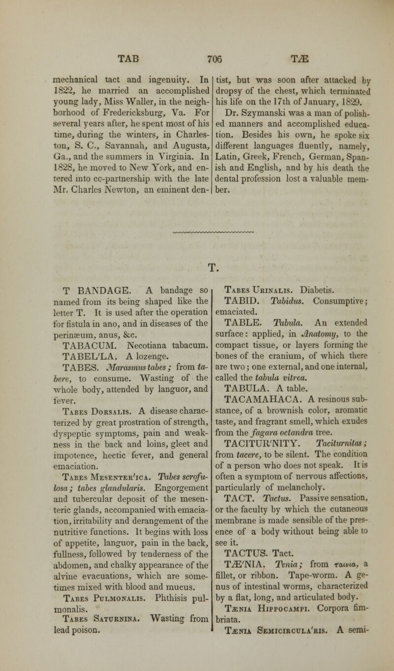 mechanical tact and ingenuity. In 1822, he married an accomplished young lady. Miss Waller, in the neigh- borhood of Fredericksburg, Va. For several years after, he spent most of his time, during the winters, in Charles- ton, S. C, Savannah, and Augusta, Ga., and the summers in Virginia. In 1828, he moved to New York, and en- tered into cc-partnership with the late Mr. Charles Newton, an eminent den- tist, but was soon after attacked by dropsy of the chest, which terminated his life on the 17th of January, 1829. Dr. Szymanski was a man of pohsh- ed manners and accomplished educa- tion. Besides his own, he spoke six different languages fluently, namely, Latin, Greek, French, German, Span- ish and Enghsh, and by his death the dental profession lost a valuable mem- ber. T. T BANDAGE, A bandage so named from its being shaped like the letter T. It is used after the operation for fistula in ano, and in diseases of the perinasum, anus, &c. TABACUM. Necotiana tabacum. TABEL'LA. A lozenge. TABES. Marasmus tabes ; from tor- bere, to consume. Wasting of the whole body, attended by languor, and fever. Tabes Dorsalis. A disease charac- terized by great prostration of strength, dyspeptic symptoms, pain and weak- ness in the back and loins, gleet and impotence, hectic fever, and general emaciation. Tabes Mesenter'ica. Tabes scrofu- Iflsa; tabes glandularis. Engorgement and tubercular deposit of the mesen- teric glands, accompanied with emacia- tion, irritability and derangement of the nutritive functions. It begins with loss of appetite, languor, pain in the back, fullness, followed by tenderness of the abdomen, and chalky appearance of the alvine evacuations, which are some- times mixed with blood and mucus. Tabes Pulmonalis. Phthisis pul- monalis. Tabes Saturnina. Wasting from lead poison. Tabes Urinalis. Diabetis. TABID. Tabidus. Consumptive; emaciated. TABLE. Tabida. An extended surface: apphed, in Anatomy, to the compact tissue, or layers forming the bones of the cranium, of which there are two; one external, and one internal, called the tabula vitrea. TABULA. A table. TACAMAHACA. A resinous sub- stance, of a brownish color, aromatic taste, and fragrant smell, which exudes from the fagara octandra tree. TACITUR'NITY. Taciturnitas; from tacere, to be silent. The condition of a person who does not speak. It is often a symptom of nervous affections, particularly of melancholy, TACT. Tactus. Passive sensation, or the faculty by which the cutaneous membrane is made sensible of the pres- ence of a body without being able to see it. TACTUS, Tact. TiE'NIA. Tenia; from tama, a fillet, or ribbon. Tape-worm, A ge- nus of intestinal worms, characterized by a flat, long, and articulated body. Ta:NiA Hippocampi, Corpora fira- briata. T^NiA Semicircula'ris. a semi-