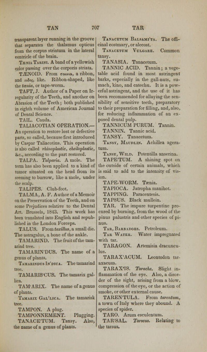 transparent layer running in the groove that separates the thalamus opticus from the corpus striatum in the lateral ventricle of the brain. Tjenia Tarini. a band of a yellowish color passing over the corporis striata. TiENOID. From -f otvta, a ribbon, and h5oj, like. Ribbon-shaped, like the tcenia, or tape-worm. TAFT, J. Author of a Paper on Ir- regularity of the Teeth, and another on Abrasion of the Teeth; both published in eighth volume of American Journal of Dental Science. TAIL. Cauda. TALIACOTIAN OPERATION.— An operation to restore lost or defective parts, so called, because first introduced by Caspar Taliacotius. This operation is also called rkinoplastic, cheiloplastic, &,c., according to the part restored. TALPA. Talparia. A mole. The term has also been applied to a kind of tumor situated on the head from its seeming to burrow, like a mole, under the scalp. TALIPES. Club-foot. TALMA, A. F. Author of a Memoir on the Preservation of the Teeth, and on some Prejudices relative to the Dental Art. Brussels, 1843. This work has been translated into EngUsh and repub- lished in the London Forceps. TALUS. From taxillm, a small die. The astragalus, a bone of the ankle. TAMARIND. The fruit of the tam- arind tree. TAMARIN'DUS. The name of a genus of plants. Tamarindus In'dica. The tamarind tree. TAMARIS'CUS. The tamarix gal- lica. TAM'ARIX. The name of a genus of plants. Tamarix Gal'lica. The tamarisk tree. TAMPON. A plug. TAMPONNEMENT. Plugging. TANACE'TUM. Tansy. Also, the name of a genus of plants. Tanacetum Balsami'ta. The offi- cinal costmary, or alecost. Tanacetum Vclgare. Common tansy. TANASIA. Tanacetum. TANNIC ACID. Tannin; a vege- table acid found in most astringent barks, especially in the gall-nuts, su- mach, kino, and catechu. It is a pow- erful astringent, and the use of it has been recommended for allaying the sen- sibility of sensitive teeth, preparatory to their preparation for filling, and, also, for reducing inflammation of an ex- posed dental pulp. TANNICUM PURUM. Tannin. TANNIN. Tannic acid. TANSY. Tanacetum. Tansy, Maudlin. Achillea agera- tum. Tansy, Wild. Potentilla anserina. TAPE'TUM. A shining spot on the outside of certain animals, which is said to add to the intensity of vis- ion. TAPE-WORM. Taenia. TAPIOCA. Jatropha manihot. TAPPING. Paracentesis. TAPSUS. Black mullein. TAR. The impure turpentine pro- cured by burning, from the wood of the pinus palustris and other species of pi- nus. Tar, Barbadoes. Petroleum. Tar Water. Water impregnated with tar. TARAGON. Artemisia dracuncu- lus. TARAX'ACUM. Leontodon tar- axacum. TARAX'IS. Tarache. Shght m- flammation of the eye. Also, a disor- der of the sight, arising from a blow, compression of the eye, or the action of smoke, or other external cause. TAREN'TULA. From tarentum, a town of Italy where they abound. A species of spider. TARO. Arum esculentum. TAR'SAL. Tarseua. Relating to the tarsus.