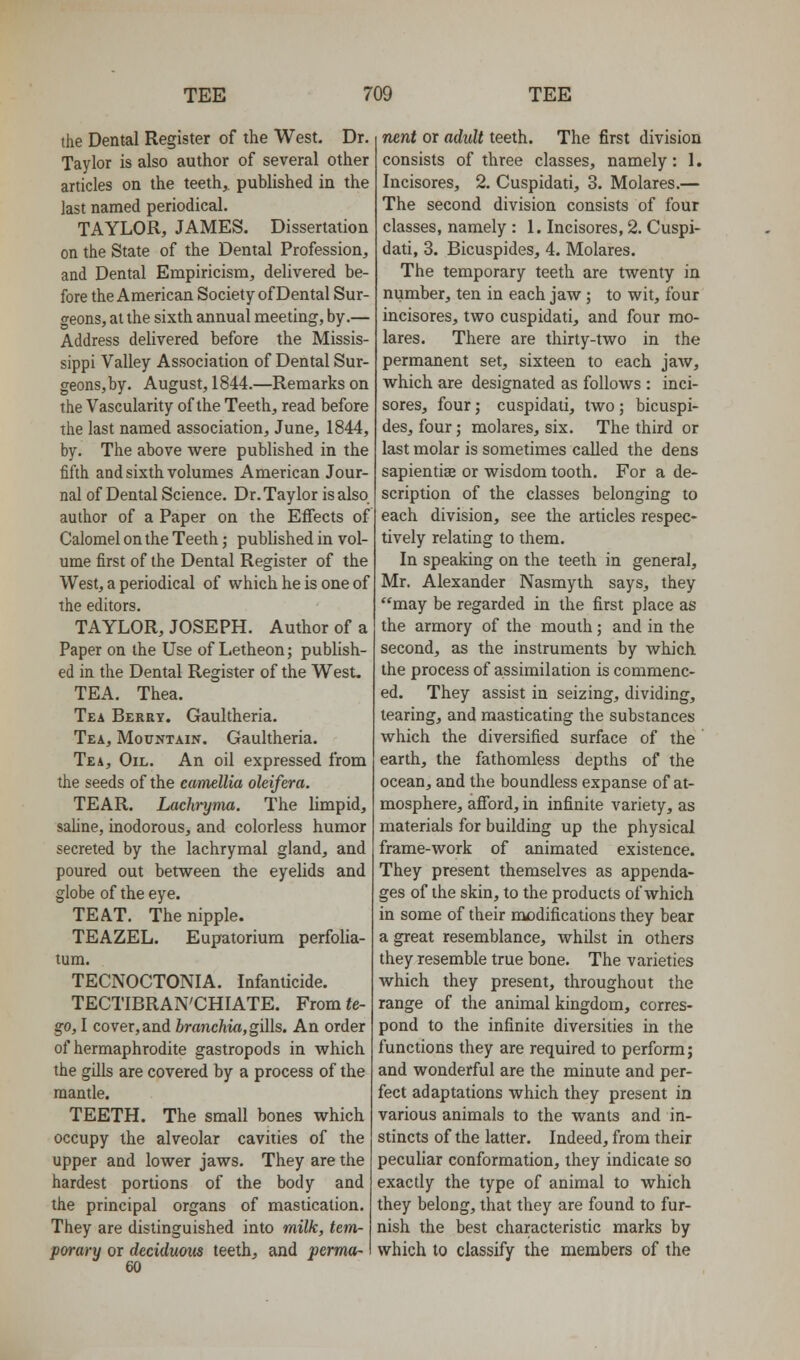 the Dental Register of the West. Dr. Taylor is also author of several other articles on the teeth,, published in the last named periodical. TAYLOR, JAMES. Dissertation on the State of the Dental Profession, and Dental Empiricism, delivered be- fore the American Society of Dental Sur- geons, at the sixth annual meeting, by.— Address delivered before the Missis- sippi Valley Association of Dental Sur- geons, by. August, 1844.—Remarks on the Vascularity of the Teeth, read before the last named association, June, 1844, by. The above were published in the fifth and sixth volumes American Jour- nal of Dental Science. Dr. Taylor is also author of a Paper on the Effects of Calomel on the Teeth; published in vol- ume first of the Dental Register of the West, a periodical of which he is one of the editors. TAYLOR, JOSEPH. Author of a Paper on the Use of Letheon; publish- ed in the Dental Register of the West. TEA. Thea. Tea Berry. Gaultheria. Tea, Mountain. Gaultheria. Tea, Oil. An oil expressed from the seeds of the camellia oleifera. TEAR. Lachryma. The limpid, saline, inodorous, and colorless humor secreted by the lachrymal gland, and poured out between the eyelids and globe of the eye. TEAT, The nipple. TEAZEL. Eupatorium perfolia- tum. TECNOCTONIA. Infanticide. TECTIBRAN'GHIATE. From <e- §0,1 cover,and hranchia,gi]\s. An order of hermaphrodite gastropods in which the gills are covered by a process of the mantle. TEETH. The small bones which occupy the alveolar cavities of the upper and lower jaws. They are the hardest portions of the body and the principal organs of mastication. They are distinguished into milk, tem- porary or deciduous teeth, and perma- 60 nent or adult teeth. The first division consists of three classes, namely: 1. Incisores, 2. Cuspidati, 3. Molares.— The second division consists of four classes, namely : 1. Incisores, 2, Cuspi- dati, 3. Bicuspides, 4. Molares. The temporary teeth are twenty in number, ten in each jaw ; to wit, four incisores, two cuspidati, and four mo- lares. There are thirty-two in the permanent set, sixteen to each jaw, which are designated as follows : inci- sores, four; cuspidati, two ; bicuspi- des, four; molares, six. The third or last molar is sometimes called the dens sapientiae or wisdom tooth. For a de- scription of the classes belonging to each division, see the articles respec- tively relating to them. In speaking on the teeth in general, Mr. Alexander Nasmyih says, they may be regarded in the first place as the armory of the mouth; and in the second, as the instruments by which the process of assimilation is commenc- ed. They assist in seizing, dividing, tearing, and masticating the substances which the diversified surface of the earth, the fathomless depths of the ocean, and the boundless expanse of at- mosphere, afford, in infinite variety, as materials for building up the physical frame-work of animated existence. They present themselves as appenda- ges of the skin, to the products of which in some of their modifications they bear a great resemblance, whilst in others they resemble true bone. The varieties which they present, throughout the range of the animal kingdom, corres- pond to the infinite diversities in the functions they are required to perform; and wonderful are the minute and per- fect adaptations which they present in various animals to the wants and in- stincts of the latter. Indeed, from their peculiar conformation, they indicate so exactly the type of animal to which they belong, that they are found to fur- nish the best characteristic marks by which to classify the members of the