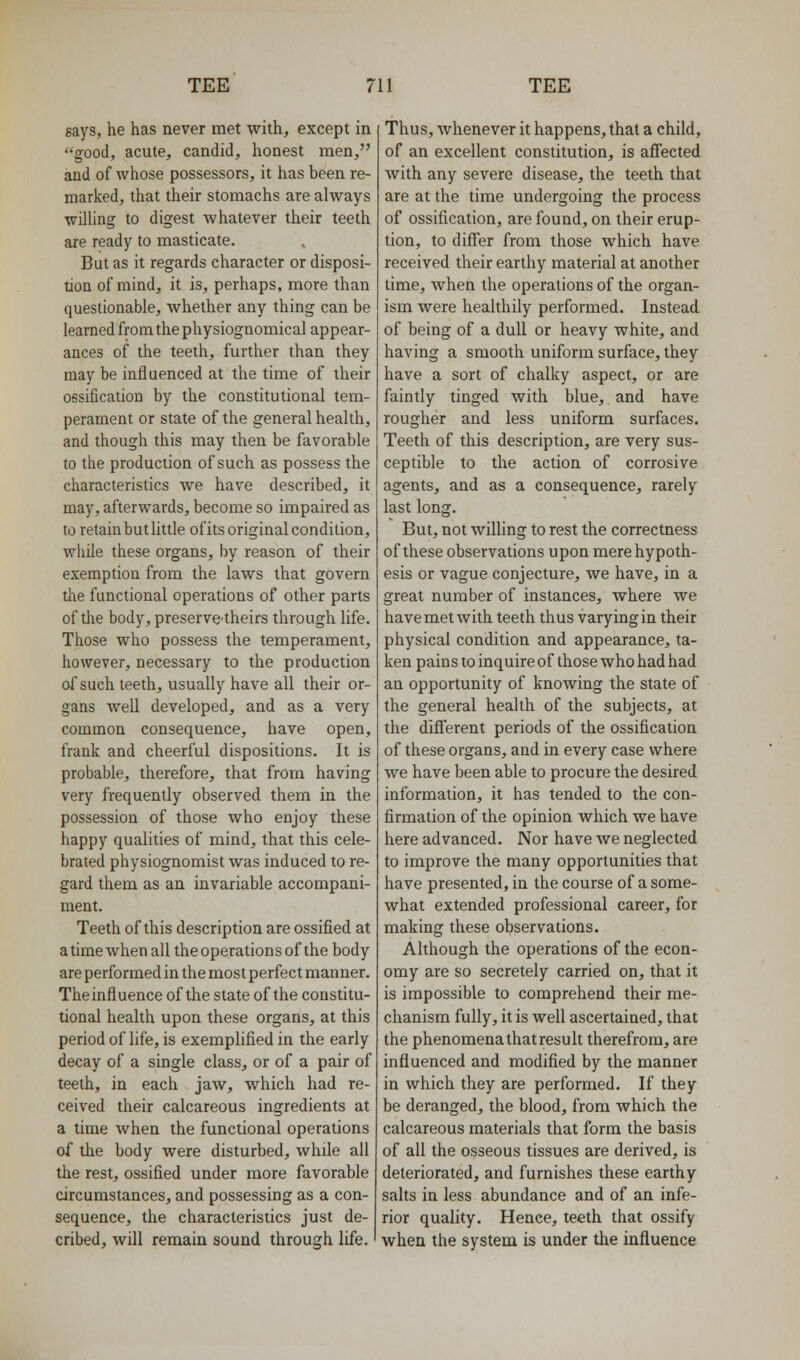 says, he has never met with, except in good, acute, candid, honest men, and of whose possessors, it has been re- marked, that their stomachs are always willing to digest whatever their teeth are ready to masticate. But as it regards character or disposi- tion of mind, it is, perhaps, more than questionable, whether any thing can be learned from the physiognomical appear- ances of the teeth, further than they may be influenced at the time of their ossification by the constitutional tem- perament or state of the general health, and though this may then be favorable to the production of such as possess the characteristics we have described, it may, afterwards, become so impaired as to retain but little ofits original condition, wliile these organs, by reason of their exemption from the laws that govern the functional operations of other parts of the body, preserve-theirs through life. Those who possess the temperament, however, necessary to the production of such teeth, usually have all their or- gans well developed, and as a very common consequence, have open, frank and cheerful dispositions. It is probable, therefore, that from having very frequently observed them in the possession of those who enjoy these happy qualities of mind, that this cele- brated physiognomist was induced to re- gard them as an invariable accompani- ment. Teeth of this description are ossified at a time when all the operations of the body are performed in the most perfect manner. Theinfluence of the state of the constitu- tional health upon these organs, at this period of life, is exemplified in the early decay of a single class, or of a pair of teeth, in each jaw, which had re- ceived their calcareous ingredients at a time when the functional operations of the body were disturbed, while all the rest, ossified under more favorable circumstances, and possessing as a con- sequence, the characteristics just de- cribed, will remain sound through life. Thus, whenever it happens, that a child, of an excellent constitution, is affected with any severe disease, the teeth that are at the time undergoing the process of ossification, are found, on their erup- tion, to differ from those which have received their earthy material at another lime, when the operations of the organ- ism were heahhily performed. Instead of being of a dull or heavy white, and having a smooth uniform surface, they have a sort of chalky aspect, or are faintly tinged with blue, and have rougher and less uniform surfaces. Teeth of this description, are very sus- ceptible to the action of corrosive agents, and as a consequence, rarely last long. But, not willing to rest the correctness of these observations upon mere hypoth- esis or vague conjecture, we have, in a great number of instances, where we have met with teeth thus varying in their physical condition and appearance, ta- ken pains to inquire of those who had had an opportunity of knowing the state of the general health of the subjects, at the different periods of the ossification of these organs, and in every case where we have been able to procure the desired information, it has tended to the con- firmation of the opinion which we have here advanced. Nor have we neglected to improve the many opportunities that have presented, in the course of a some- what extended professional career, for making these observations. Although the operations of the econ- omy are so secretely carried on, that it is impossible to comprehend their me- chanism fully, it is well ascertained, that the phenomena that result therefrom, are influenced and modified by the manner in which they are performed. If they be deranged, the blood, from which the calcareous materials that form the basis of all the osseous tissues are derived, is deteriorated, and furnishes these earthy salts in less abundance and of an infe- rior quality. Hence, teeth that ossify when the system is under the influence