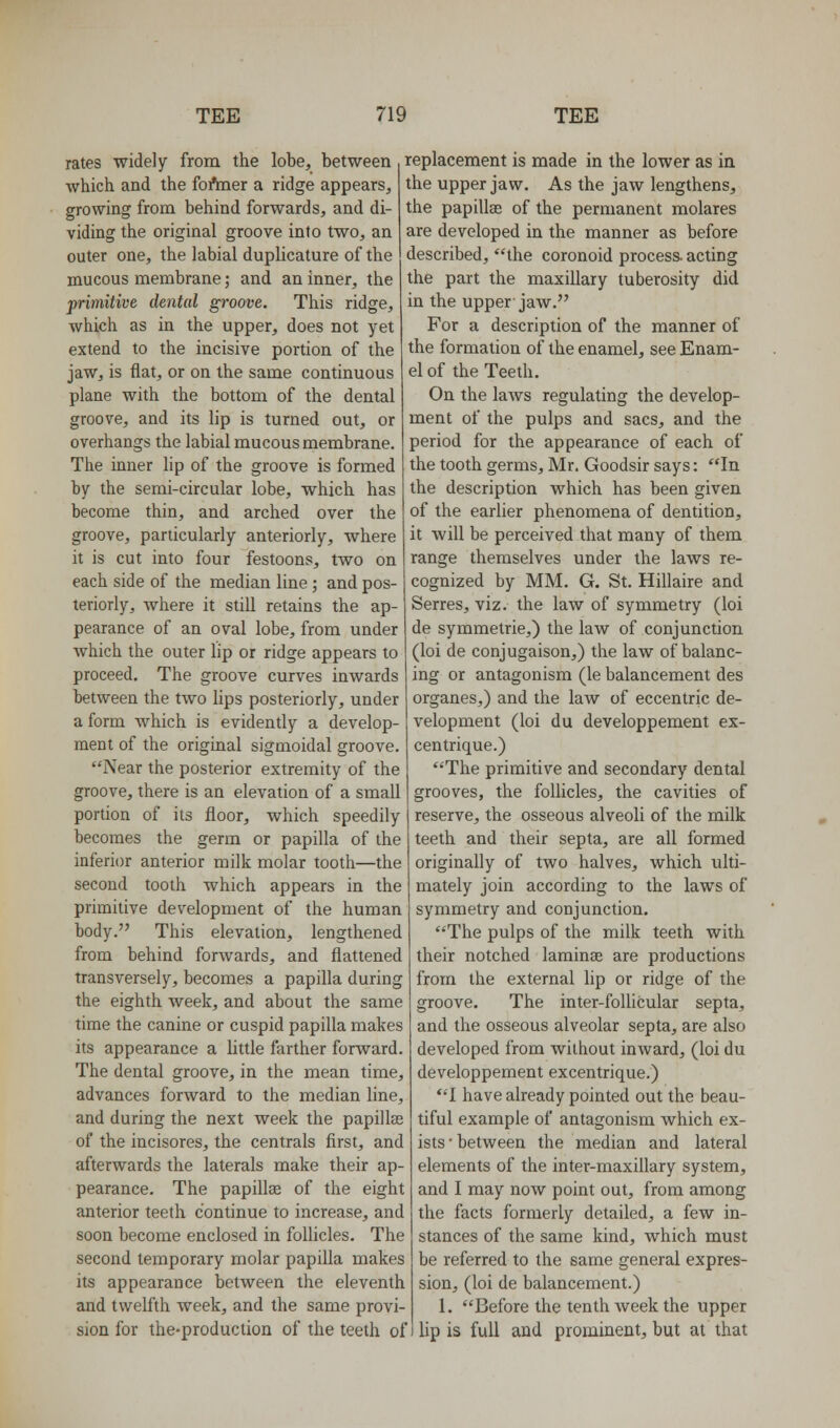 rates widely from the lobe, between which and the fofmer a ridge appears, growing from behind forwards, and di- viding the original groove into two, an outer one, the labial duplicature of the mucous membrane; and an inner, the primitive dental groove. This ridge, which as in the upper, does not yet extend to the incisive portion of the jaw, is flat, or on the same continuous plane with the bottom of the dental groove, and its lip is turned out, or overhangs the labial mucous membrane. The inner lip of the groove is formed by the semi-circular lobe, which has become thin, and arched over the groove, particularly anteriorly, where it is cut into four festoons, two on each side of the median line ; and pos- teriorly, where it stiU retains the ap- pearance of an oval lobe, from under which the outer lip or ridge appears to proceed. The groove curves inwards between the two lips posteriorly, under a form which is evidently a develop- ment of the original sigmoidal groove. Near the posterior extremity of the groove, there is an elevation of a small portion of its floor, which speedily becomes the germ or papilla of the inferior anterior milk molar tooth—the second tooth which appears in the primitive development of the human body. This elevation, lengthened from behind forwards, and flattened transversely, becomes a papilla during the eighth week, and about the same time the canine or cuspid papilla makes its appearance a little farther forward. The dental groove, in the mean time, advances forward to the median line, and during the next week the papillae of the incisores, the centrals first, and afterwards the laterals make their ap- pearance. The papillae of the eight anterior teeth continue to increase, and soon become enclosed in follicles. The second temporary molar papilla makes its appearance between the eleventh and twelfth week, and the same provi- sion for the-production of the teeth of replacement is made in the lower as in the upper jaw. As the jaw lengthens, the papillae of the permanent molares are developed in the manner as before described, the coronoid process, acting the part the maxillary tuberosity did in the upper jaw. For a description of the manner of the formation of the enamel, see Enam- el of the Teeth. On the laws regulating the develop- ment of the pulps and sacs, and the period for the appearance of each of the tooth germs, Mr. Goodsir says: In the description which has been given of the earlier phenomena of dentition, it will be perceived that many of them range themselves under the laws re- cognized by MM. G. St. Hillaire and Serres, viz. the law of symmetry (loi de symmetrie,) the law of conjunction (loi de conjugaison,) the law of balanc- ing or antagonism (le balancement des organes,) and the law of eccentric de- velopment (loi du developpement ex- centrique.) The primitive and secondary dental grooves, the follicles, the cavities of reserve, the osseous alveoli of the milk teeth and their septa, are all formed originally of two halves, which ulti- mately join according to the laws of symmetry and conjunction. The pulps of the milk teeth with their notched laminse are productions from the external lip or ridge of the groove. The inter-foUicular septa, and the osseous alveolar septa, are also developed from without inward, (loi du developpement excentrique.) T have already pointed out the beau- tiful example of antagonism which ex- ists ■ between the median and lateral elements of the inter-maxillary system, and I may now point out, from among the facts formerly detailed, a few in- stances of the same kind, which must be referred to the same general expres- sion, (loi de balancement.) 1. Before the tenth week the upper lip is full and prominent, but at that