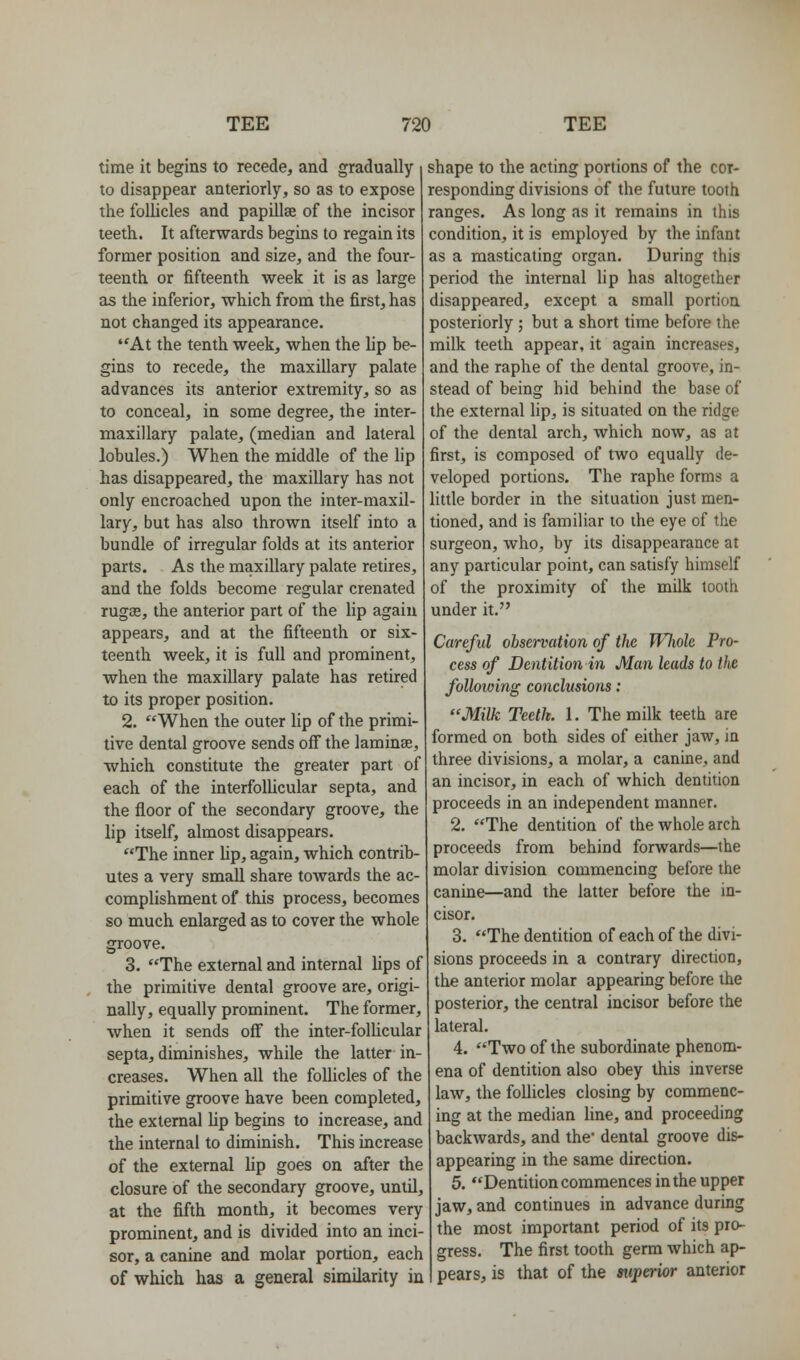 time it begins to recede, and gradually to disappear anteriorly, so as to expose the follicles and papillae of the incisor teeth. It afterwards begins to regain its former position and size, and the four- teenth or fifteenth week it is as large as the inferior, which from the first, has not changed its appearance. At the tenth week, when the lip be- gins to recede, the maxillary palate advances its anterior extremity, so as to conceal, in some degree, the inter- maxillary palate, (median and lateral lobules.) When the middle of the lip has disappeared, the maxillary has not only encroached upon the inter-maxil- lary, but has also thrown itself into a bundle of irregular folds at its anterior parts. As the maxillary palate retires, and the folds become regular crenated ruga3, the anterior part of the lip again appears, and at the fifteenth or six- teenth week, it is full and prominent, when the maxillary palate has retired to its proper position. 2. When the outer lip of the primi- tive dental groove sends off the laminae, which constitute the greater part of each of the interfollicular septa, and the floor of the secondary groove, the lip itself, almost disappears. The inner lip, again, which contrib- utes a very small share towards the ac- complishment of this process, becomes so much enlarged as to cover the whole groove. 3. The external and internal lips of the primitive dental groove are, origi- nally, equally prominent. The former, when it sends off the inter-follicular septa, diminishes, while the latter in- creases. When all the follicles of the primitive groove have been completed, the external Up begins to increase, and the internal to diminish. This increase of the external lip goes on after the closure of the secondary groove, until, at the fifth month, it becomes very prominent, and is divided into an inci- sor, a canine and molar portion, each of which has a general similarity in shape to the acting portions of the cor- responding divisions of the future tooth ranges. As long as it remains in this condition, it is employed by the infant as a masticating organ. During this period the internal lip has altogether disappeared, except a small portion posteriorly ; but a short time before the milk teeth appear, it again increases, and the raphe of the dental groove, in- stead of being hid behind the base of the external lip, is situated on the ridge of the dental arch, which now, as at first, is composed of tAvo equally de- veloped portions. The raphe forms a little border in the situation just men- tioned, and is familiar to the eye of the surgeon, who, by its disappearance at any particular point, can satisfy himself of the proximity of the milk tooth under it. Careful observation of the Wliole Pro- cess of Dentition in Man leads to the following conclusions: Milk Teetk. 1. The milk teeth are formed on both sides of either jaw, in three divisions, a molar, a canine, and an incisor, in each of which dentition proceeds in an independent manner. 2. The dentition of the whole arch proceeds from behind forwards—the molar division commencing before the canine—and the latter before the in- cisor. 3. The dentition of each of the divi- sions proceeds in a contrary direction, the anterior molar appearing before the posterior, the central incisor before the lateral. 4. Two of the subordinate phenom- ena of dentition also obey this inverse law, the follicles closing by commenc- ing at the median fine, and proceeding backwards, and the* dental groove dis- appearing in the same direction. 5. Dentition commences in the upper jaw, and continues in advance during the most important period of its pro- gress. The first tooth germ which ap- pears, is that of the superior anterior