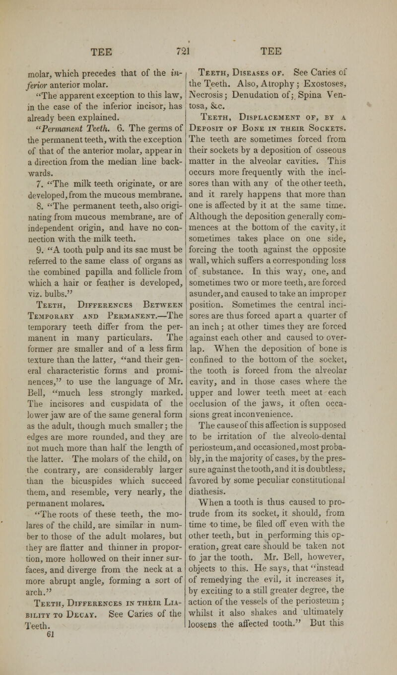 molar, which precedes that of the in- ferior anterior molar. The apparent exception to this law, in the case of the inferior incisor, has already been explained. Permanent Teeth. 6. The germs of the permanent teeth, with the exception of that of the anterior molar, appear in a direction from the median hne back- wards. 7. The milk teeth originate, or are developed, from the mucous membrane. 8. The permanent teeth, also origi- nating from mucous membrane, are of independent origin, and have no con- nection with the milk teeth. 9. A tooth pulp and its sac must be referred to the same class of organs as the combined papilla and follicle from which a hair or feather is developed, viz. bulbs. Teeth, Differences Between Temporary and Permanent.—The temporary teeth differ from the per- manent in many particulars. The former are smaller and of a less firm texture than the latter, and their gen- eral characteristic forms and promi- nences, to use the language of Mr. Bell, much less strongly marked. The incisores and cuspidata of the lower jaw are of the same general form as the adult, though much smaller; the edges are more rounded, and they are not much more than half the length of the latter. The molars of the child, on the contrary, are considerably larger than the bicuspides which succeed them, and resemble, very nearly, the permanent molares. The roots of these teeth, the mo- lares of the child, are similar in num- ber to those of the adult molares, but they are flatter and thinner in propor- tion, more hollowed on their inner sur- faces, and diverge from the neck at a more abrupt angle, forming a sort of arch. Teeth, Differences in their Lia- bility TO Decay. See Caries of the Teeth. 61 Teeth, Diseases of. See Caries of the Teeth. Also, Atrophy ; Exostoses, Necrosis; Denudation of; Spina Ven- tosa, &c. Teeth, Displacement of, by a Deposit of Bone in their Sockets. The teeth are sometimes forced from their sockets by a deposition of osseous matter in the alveolar cavities. This occurs more frequently with the inci- sores than with any of the other teeth, and it rarely happens that more than one is affected by it at the same time. Although the deposition generally com- mences at the bottom of the cavity, it sometimes takes place on one side, forcing the tooth against the opposite wall, which suffers a corresponding loss of substance. In this way, one, and sometimes two or more teeth, are forced asunder, and caused to take an improper position. Sometimes the central inci- sores are thus forced apart a quarter of an inch; at other times they are forced against each other and caused to over- lap. When the deposition of bone is confined to the bottom of the socket, the tooth is forced from the alveolar cavity, and in those cases where the upper and lower teeth meet at each occlusion of the jaws, it often occa- sions great inconvenience. The cause of this affection is supposed to be irritation of tiie alveolo-dental periosteum, and occasioned, most proba- bly, in the majority of cases, by the pres- sure against the tooth, and it is doubtless, favored by some peculiar constitutional diathesis. When a tooth is thus caused to pro- trude from its socket, it should, from time to time, be filed off even with the other teeth, but in performing this op- eration, great care should be taken not to jar the tooth. Mr. Bell, however, objects to this. He says, that instead of remedying the evil, it increases it, by exciting to a still greater degree, the action of the vessels of the periosteum; whilst it also shakes and ultimately loosens the afTected tooth. But this