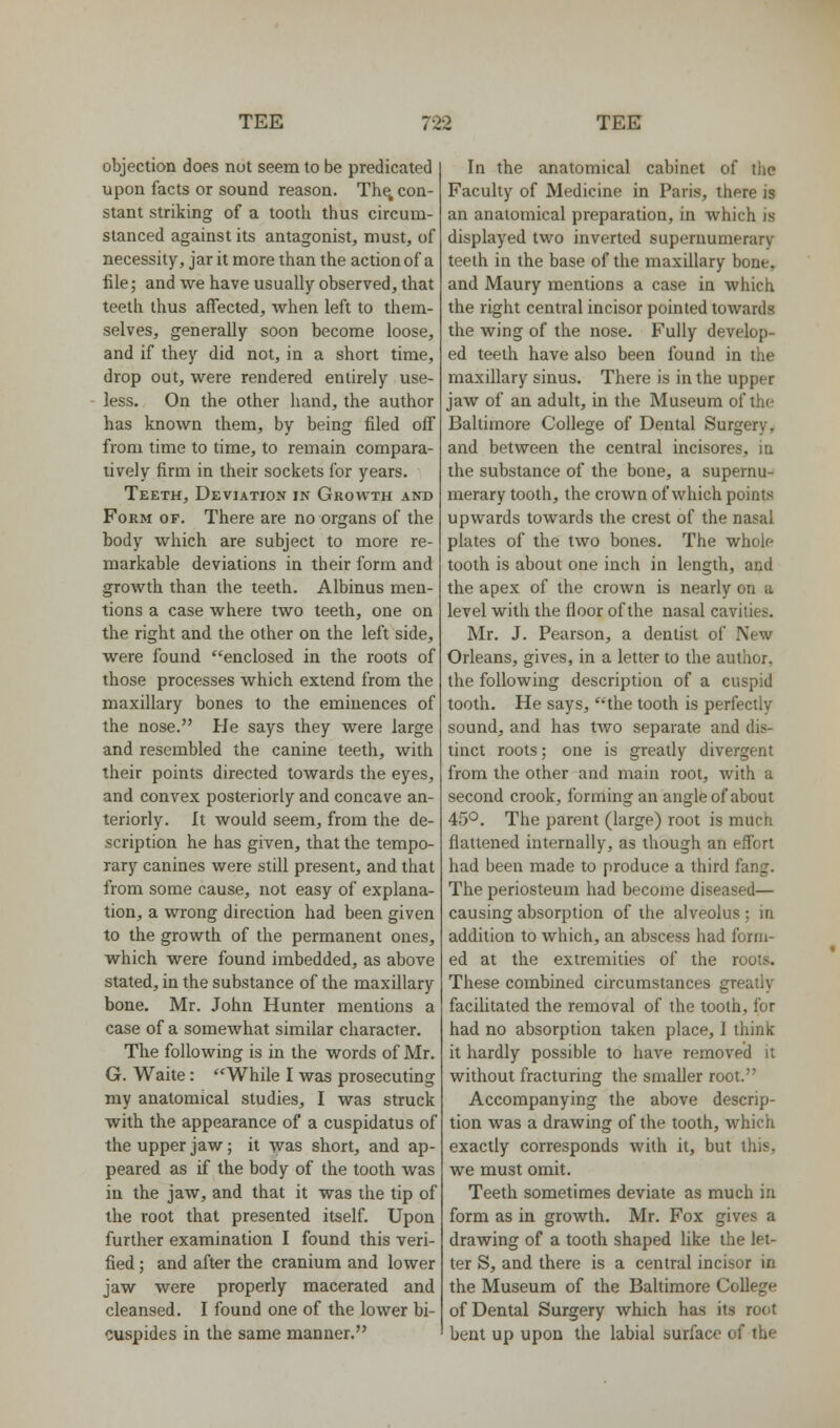 objection does not seem to be predicated upon facts or sound reason. Th^ con- stant striking of a tooth thus circum- stanced against its antagonist, must, of necessity, jar it more than the action of a file; and we have usually observed, that teeth thus affected, when left to them- selves, generally soon become loose, and if they did not, in a short time, drop out, were rendered entirely use- less. On the other hand, the author has known them, by being filed off from time to time, to remain compara- tively firm in their sockets for years. Teeth, Deviation in Growth and Form of. There are no organs of the body which are subject to more re- markable deviations in their form and growth than the teeth. Albinus men- tions a case where two teeth, one on the right and the other on the left side, were found enclosed in the roots of those processes which extend from the maxillary bones to the eminences of the nose. He says they were large and resembled the canine teeth, with their points directed towards the eyes, and convex posteriorly and concave an- teriorly. It would seem, from the de- scription he has given, that the tempo- rary canines were still present, and that from some cause, not easy of explana- tion, a wrong direction had been given to the growth of the permanent ones, which were found imbedded, as above stated, in the substance of the maxillary bone. Mr. John Hunter mentions a case of a somewhat similar character. The following is in the words of Mr. G. Waite: While I was prosecuting my anatomical studies, I was struck with the appearance of a cuspidatus of the upper jaw; it was short, and ap- peared as if the body of the tooth was in the jaw, and that it was the tip of the root that presented itself. Upon further examination I found this veri- fied ; and after the cranium and lower jaw were properly macerated and cleansed. I found one of the lower bi- cuspides in the same manner. In the anatomical cabinet of the Faculty of Medicine in Paris, there is an anatomical preparation, in which is displayed two inverted supernumerary teeth in the base of the maxillary bone, and Maury mentions a case in which the right central incisor pointed towards the wing of the nose. Fully develop- ed teeth have also been found in the maxillary sinus. There is in the upper jaw of an adult, in the Museum of the Baltimore College of Dental Surgery, and between the central incisores, in the substance of the bone, a supernu- merary tooth, the crown of which points upwards towards the crest of the nasal plates of the two bones. The whole tooth is about one inch in length, and the apex of the crown is nearly on a level with the floor of the nasal cavities. Mr. J. Pearson, a dentist of New Orleans, gives, in a letter to the author, the following description of a cuspid tooth. He says, the tooth is perfectly sound, and has two separate and dis- tinct roots; one is greatly divergent from the other and main root, with a second crook, forming an angle of about 45°. The parent (large) root is much flattened internally, as though an effort had been made to produce a third fang. The periosteum had become diseased— causing absorption of the alveolus ; in addition to which, an abscess had form- ed at the extremities of the roots. These combined circumstances greatly faciUtated the removal of the tooth, for had no absorption taken place, I think it hardly possible to have removed it without fracturing the smaller root. Accompanying the above descrip- tion was a drawing of the tooth, which exactly corresponds with it, but this, we must omit. Teeth sometimes deviate as much in form as in growth. Mr. Fox gives a drawing of a tooth shaped like the let- ter S, and there is a central incisor in the Museum of the Baltimore College of Dental Surgery which has its root bent up upon the labial surface of the