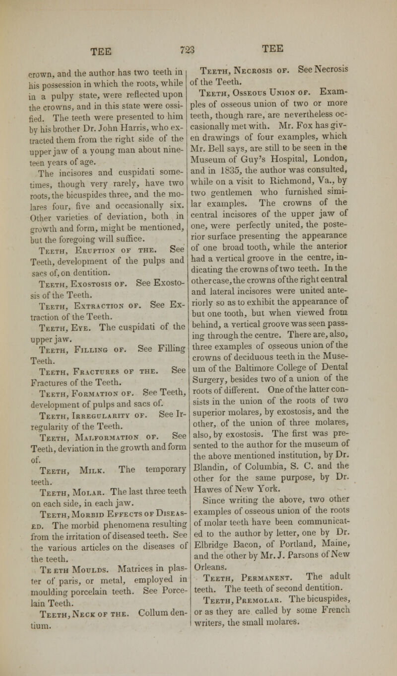 crown, and the author has two teeth in his possession in which the roots, while in a pulpy state, were reflected upon the crowns, and in this state were ossi- fied. The teeth were presented to him by his brother Dr. John Harris, who ex- tracted them from the right side of the upper jaw of a young man about nine- teen years of age. The incisores and cuspidati some- limes, though very rarely, have two roots, the bicuspides three, and the mo- lares four, five and occasionally six. Other varieties of deviation, both in growth and form, might be mentioned, but the foregoing will suffice. Teeth, Eruption of the. See Teeth, development of the pulps and sacs of, on dentition. Teeth, Exostosis of. See Exosto- sis of the Teeth. Teeth, Extraction of. See Ex- traction of the Teeth. Teeth, Eye. The cuspidati of the upper jaw. Teeth, Filling of. See Filling Teeth. Teeth, Fractures of the. See Fractures of the Teeth. Teeth, Formation of. See Teeth, development of pulps and sacs of. Teeth, Irregularity of. See Ir- regularity of the Teeth. Teeth, Malformation of. See Teeth, deviation in the growth and form of. Teeth, Milk. The temporary teeth. Teeth, Molar. The last three teeth on each side, in each jaw. Teeth, Morbid Effects of Diseas- ed. The morbid phenomena resulting from the irritation of diseased teeth. See the various articles on the diseases of the teeth. Te eth Moulds. Matrices in plas- ter of paris, or metal, employed in moulding porcelain teeth. See Porce- lain Teeth. Teeth, Neck of the. CoUum den- tin m. Teeth, Necrosis of. See Necrosis of the Teeth. Teeth, Osseous Union op. Exam- ples of osseous union of two or more teeth, though rare, are nevertheless oc- casionally met with. Mr. Fox has giv- en drawings of four examples, which Mr. Bell says, are still to be seen in the Museum of Guy's Hospital, London, and in 1835, the author was consulted, Avhile on a visit to Richmond, Va., by two gentlemen Avho furnished simi- lar examples. The crowns of the central incisores of the upper jaw of one, were perfectly united, the poste- rior surface presenting the appearance of one broad tooth, while the anterior had a vertical groove in the centre, in- dicating the crowns of two teeth. In the other case, the crowns of the right central and lateral incisores were united ante- riorly so as to exhibit the appearance of but one tooth, but when viewed from behind, a vertical groove was seen pass- ing through the centre. There are, also, three examples of osseous union of the crowns of deciduous teeth in the Muse- um of the Baltimore College of Dental Surgery, besides two of a union of the roots of different. One of the latter con- sists in the union of the roots of two superior molares, by exostosis, and the other, of the union of three molares, also, by exostosis. The first was pre- sented to the author for the museum of the above mentioned institution, by Dr. Blandin, of Columbia, S. C. and the other for the same purpose, by Dr. Hawes of New York. Since writing the above, two other examples of osseous union of the roots of molar teeth have been communicat- ed to the author by letter, one by Dr. Elbridge Bacon, of Portland, Maine, and the other by Mr. J. Parsons of New Orleans. Teeth, Permanent. The adult teeth. The teeth of second dentition. Teeth, Premolar. The bicuspides, or as they are called by some French writers, the small molares.