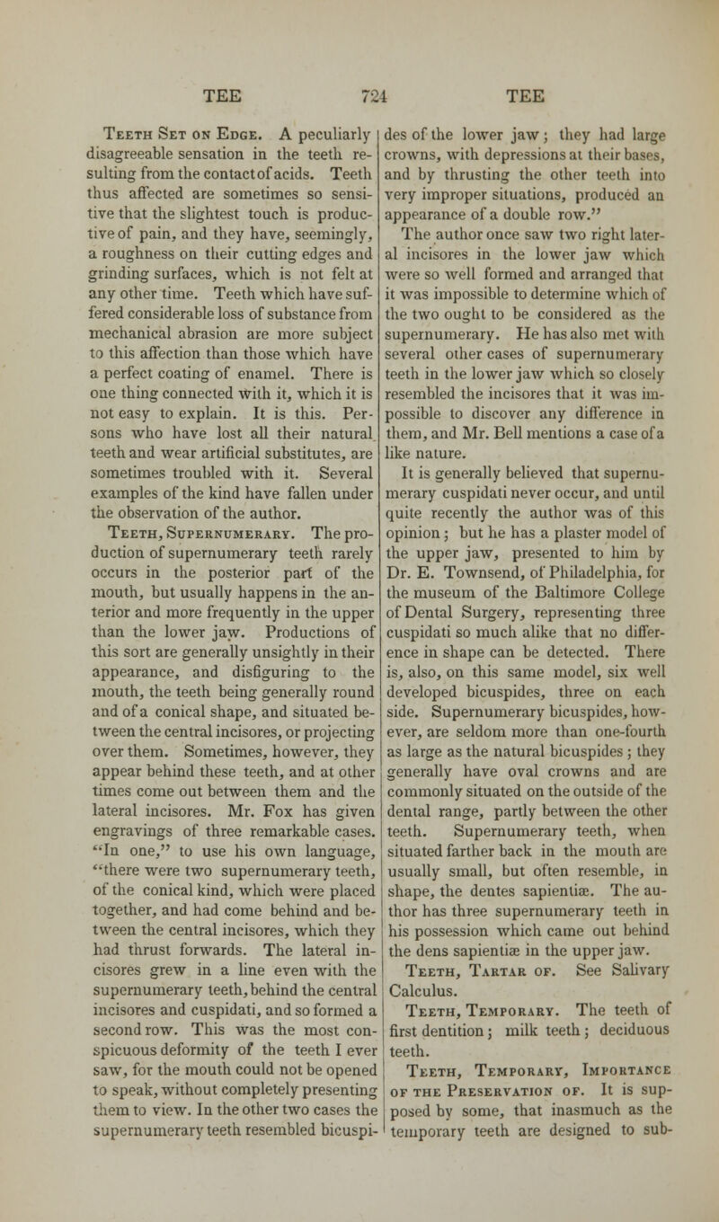 Teeth Set on Edge. A peculiarly disagreeable sensation in the teeth re- sulting from the contact of acids. Teeth thus affected are sometimes so sensi- tive that the slightest touch is produc- tive of pain, and they have, seemingly, a roughness on their cutting edges and grinding surfaces, which is not felt at any other time. Teeth which have suf- fered considerable loss of substance from mechanical abrasion are more subject to this affection than those which have a perfect coating of enamel. There is one thing connected -vvith it, which it is not easy to explain. It is this. Per- sons who have lost all their natural, teeth and wear artificial substitutes, are sometimes troubled with it. Several examples of the kind have fallen under the observation of the author. Teeth, Supernumerary. The pro- duction of supernumerary teeth rarely occurs in the posterior part of the mouth, but usually happens in the an- terior and more frequently in the upper than the lower jayv. Productions of this sort are generally unsightly in their appearance, and disfiguring to the mouth, the teeth being generally round and of a conical shape, and situated be- tween the central incisores, or projecting over them. Sometimes, however, they appear behind these teeth, and at other times come out between them and the lateral incisores. Mr. Fox has given engravings of three remarkable cases. ''In one, to use his own language, 'there were two supernumerary teeth, of the conical kind, which were placed together, and had come behind and be- tween the central incisores, which they had thrust forwards. The lateral in- cisores grew in a line even with the supernumerary teeth, behind the central incisores and cuspidati, and so formed a second row. This was the most con- spicuous deformity of the teeth I ever saw, for the mouth could not be opened to speak, without completely presenting them to view. In the other two cases the supernumerary teeth resembled bicuspi- des of the lower jaw; they had large crowns, with depressions at their bases, and by thrusting the other teeth into very improper situations, produced an appearance of a double row. The author once saw two right later- al incisores in the lower jaw which were so well formed and arranged that it was impossible to determine which of the two ought to be considered as the supernumerary. He has also met with several other cases of supernumerary teeth in the lower jaw which so closely resembled the incisores that it was im- possible to discover any difference in them, and Mr. Bell mentions a case of a like nature. It is generally believed that supernu- merary cuspidati never occur, and until quite recently the author was of this opinion; but he has a plaster model of the upper jaw, presented to him by Dr. E. Townsend, of Philadelphia, for the museum of the Baltimore College of Dental Surgery, representing three cuspidati so much alike that no differ- ence in shape can be detected. There is, also, on this same model, six well developed bicuspides, three on each side. Supernumerary bicuspides, how- ever, are seldom more than one-fourth as large as the natural bicuspides ; they generally have oval crowns and are commonly situated on the outside of the dental range, partly between the other teeth. Supernumerary teeth, when situated farther back in the mouth are usually small, but often resemble, in shape, the dentes sapienlia}. The au- thor has three supernumerary teeth in his possession which came out behind the dens sapiential in the upper jaw. Teeth, Tartar of. See SaUvary Calculus. Teeth, Temporary. The teeth of first dentition; milk teeth ; deciduous teeth. Teeth, Temporary, Importance OF THE Preservation of. It is sup- posed by some, that inasmuch as the temporary teeth are designed to sub-