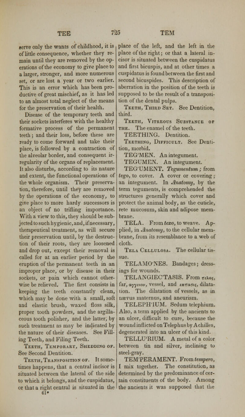 eerve only the wants of childhood, it is of little consequence, whether they re- main until they are removed by the op- erations of the economy to give place to a larger, stronger, and more numerous set, or are lost a year or two earlier. This is an error which has been pro- ductive of great mischief, as it has led to an almost total neglect of the means for the preservation of their health. Disease of the temporary teeth and their sockets interferes with the healthy formative process of the permanent teeth; and their loss, before these are ready to come forward and take their place, is followed by a contraction of the alveolar border, and consequent ir- regularity of the organs of replacement. It also disturbs, according to its nature and extent, the functional operations of the whole organism. Their preserva- tion, therefore, until they are removed by the operations of the economy, to give place to more hardy successors is an object of no trifling importance. With a view to this, they should be sub- jected to such hygienic, and, if necessary, therapeutical treatment, as will secure their preservation until, by the destruc- tion of their roots, they are loosened and drop out, except their removal is called for at an earlier period by the eruption of the permanent teeth in an improper place, or by disease in their sockets, or pain which cannot other- wise be relieved. The first consists in keeping the teeth constantly clean, which may be done with a small, soft and elastic brush, waxed floss silk, proper tooth powders, and the argilla- ceous tooth polisher, and the latter, by such treatment as may be indicated by the nature of their diseases. See Fill- ing Teeth, and Filing Teeth. Teeth, Temporary, Shedding of. See Second Dentition. Teeth, Transposition OF. It some- times happens, that a central incisor is situated between the lateral of the side to which it belongs, and the cuspidatus, or that a right central is situated in the 6l» place of the left, and the left in the place of the right; or that a lateral in- cisor is situated between the cuspidatus and first bicuspis, and at other times a cuspidatus is found between the first and second bicuspides. This description of aberration in the position of the teeth is supposed to be the result of a transposi- tion of the dental pulps. Teeth, Third Set. See Dentition, third. Teeth, Vitreous Substance of THE. The enamel of the teeth. TEETHING. Dentition. Teething, Difficult. See Denti- tion, morbid. TEG'MEN. An integument. TEGUMEN. An integument. TEG'UMENT. Tegmentum ; from tego, to cover. A cover or covering; an integument. In Anatomy, by the term teguments, is comprehended the structures generally which cover and protect the animal body, as the cuticle, rete mucosum, skin and adipose mem- brane. TELA. From <exo, to weave. Ap- plied, in Anatomy, to the ceUular mem- brane, from its resemblance to a web of cloth. Tela Cellulosa. The cellular tis- sue. TELAMO'NES. Bandages; dress- ings for wounds. TELANGIECTASIS. From ttXoi, far, ayyuov, vessel, and ixtaaii, dilata- tion. The dilatation of vessels, as in nsevus maternus, and aneurism. TELEPH'lUM. Sedum telephium. Also, a term applied by the ancients to an ulcer, difficult to cure, because the wound inflicted on Telephus by Achilles, degenerated into an ulcer of this kind. TELLU'RIUM. A metal of a color between tin and silver, incUning to steel-gray. TEM'PERAMENT. From tempero, I mix together. The constitution, as determined by the predominance of cer- tain constituents of the body. Among the ancients it was supposed that the