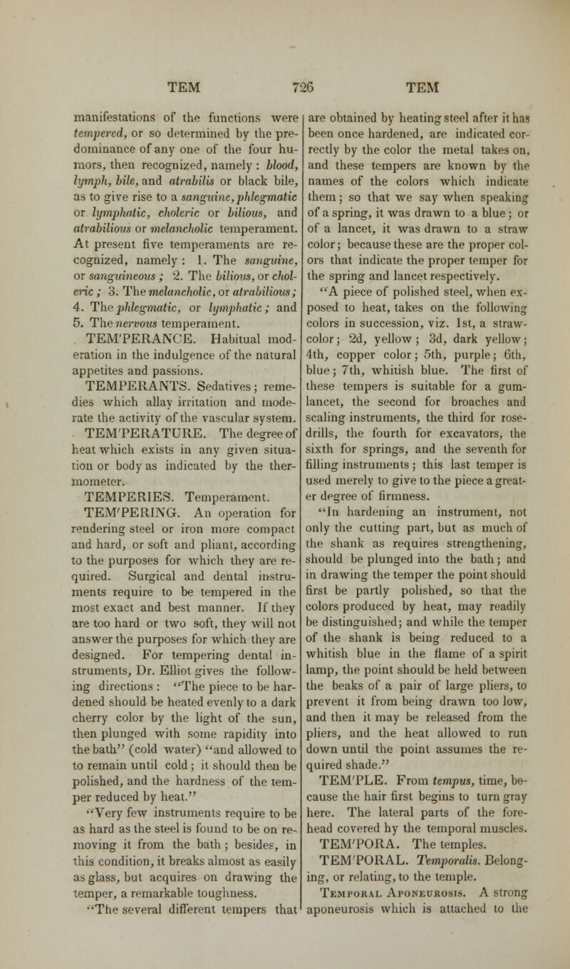 manifestations of the functions were tempered, or so determined by the pre- dominance of any one of the four hu- mors, then recognized, namely : blood, lymph, bile, and airabilis or black bile, as to give rise to a sanguine,phlegmatic or lymplmtic, choleric or bilious, and atrabilious or melancholic temperament. At present five temperaments are re- cognized, namely : 1. The sanguine, or sanguineous ; 2. The bilious, or chol- enc ; 3. The melancholic, or atrabilious; 4. The phlegmatic, or lymphatic; and 5. The nervous temperament. TEM'PERA^XE. Habitual mod- eration in the indulgence of the natural appetites and passions. TEMPERANTS. Sedatives; reme- dies which allay irritation and mode- rate the activity of the vascular system. . TEM'PERATURE. The degree of heat which exists in any given situa- tion or body as indicated by the ther- mometer. TEMPERIES. Temperament. TEM'PERING. An operation for rendering steel or iron more compact and hard, or soft and pliant, according to the purposes for which they are re- quired. Surgical and dental iihstru- ments require to be tempered in the most exact and best manner. If they are too hard or two soft, they will not answer the purposes for which they are designed. For tempering dental in- struments. Dr. Elliot gives the follow- ing directions : The piece to be har- dened should be heated evenly to a dark cherry color by the light of the sun, then plunged with some rapidity into the bath (cold water) and allowed to to remain until cold; it should then be polished, and the hardness of the tem- per reduced by heat. Very few instruments require to be as hard as the steel is found to be on re- moving it from the bath; besides, in this condition, it breaks almost as easily as glass, but acquires on drawing the temper, a remarkable toughness. The several different tempers that are obtained by heating steel after it has been once hardened, are indicated cor- rectly by the color the metal takes on, and these tempers are known by the names of the colors which indicate them; so that we say when speaking of a spring, it was drawn to a blue; or of a lancet, it was drawn to a straw color; because these are the proper col- ors that indicate the proper temper for the spring and lancet respectively. A piece of polished steel, when ex- posed to heat, takes on the following colors in succession, viz. 1st, a straw- color; 2d, yellow; 3d, dark yellow; 4th, copper color; 5th, purple; 6th, blue; 7th, whitish blue. The first of these tempers is suitable for a gum- lancet, the second for broaches and scaling instruments, the third for rose- drills, the fourth for excavators, the sixth for springs, and the seventh for filling instruments ; this last temper is used merely to give to the piece a great- er degree of firmness. In hardening an instrument, not only the cutting part, but as much of the shank as requires strengthening, should be plunged into the bath; and in drawing the temper the point should first be partly polished, so that the colors produced by heat, may readily be distinguished; and while the temper of the shank is being reduced to a whitish blue in the flame of a spirit lamp, the point should be held between the beaks of a pair of large pliers, to prevent it from being drawn too low, and then it may be released from the pliers, and the heat allowed to run down until the point assumes the re- quired shade. TEM'PLE. From tempus, time, be- cause the hair first begins to turn gray here. The lateral parts of the fore- head covered hy the temporal muscles. TEM'PORA. The temples. TEM'PORAL. Temporalis. Belong- ing, or relating, to the temple. Temporal Aponeurosis. A strong aponeurosis which is attached to the
