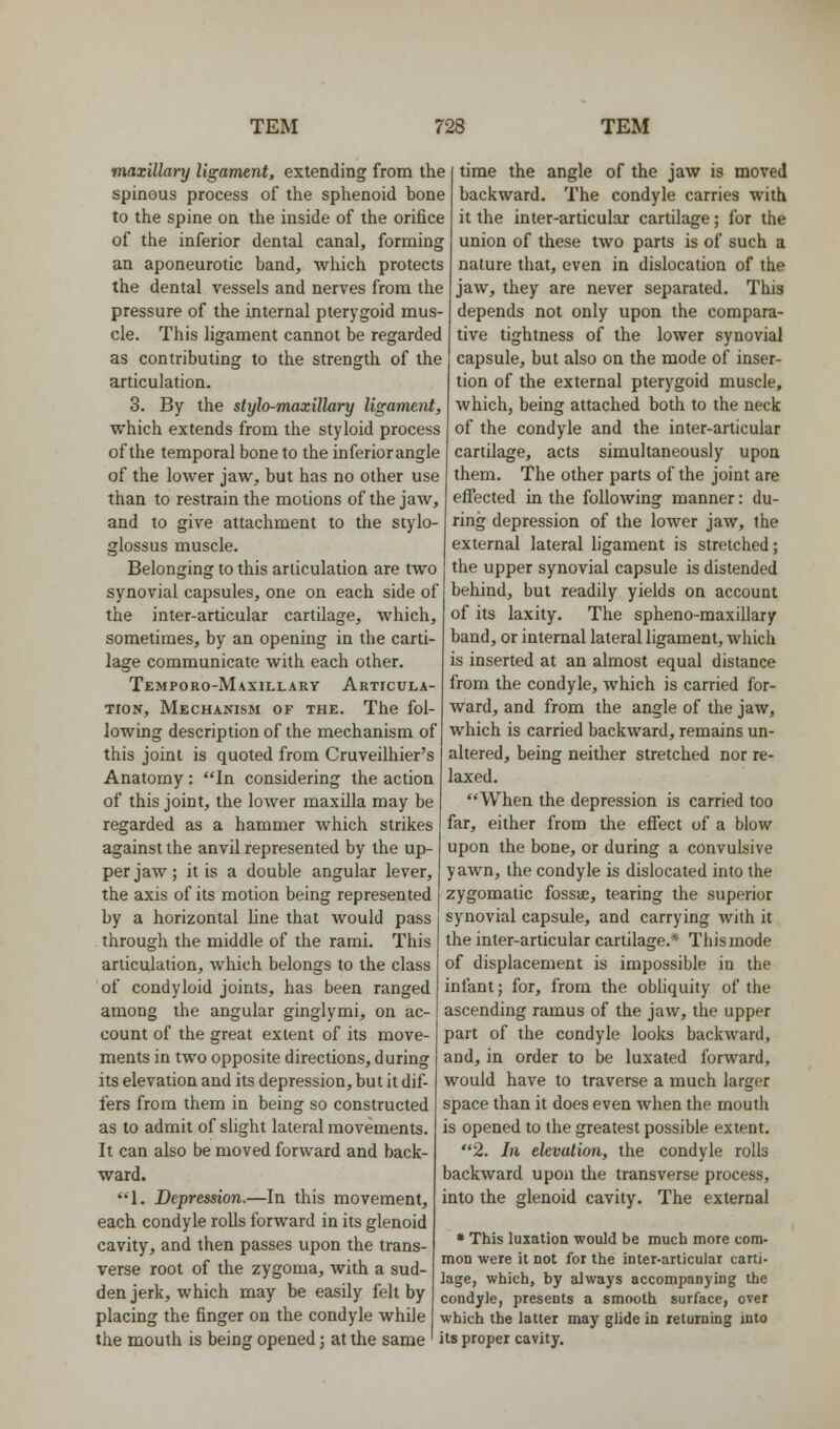 maxillary ligament, extending from the spinous process of the sphenoid bone to the spine on the inside of the orifice of the inferior dental canal, forming an aponeurotic band, which protects the dental vessels and nerves from the pressure of the internal pterygoid mus- cle. This ligament cannot be regarded as contributing to the strength of the articulation. 3. By the stylo-maxillary ligament, which extends from the styloid process of the temporal bone to the inferiorangle of the lower jaw, but has no other use than to restrain the motions of the jaw, and to give attachment to the stylo- glossus muscle. Belonging to this articulation are two synovial capsules, one on each side of the inter-articular cartilage, which, sometimes, by an opening in the carti- lage communicate with each other. Temporo-Maxillary Articula- tion, Mechanism of the. The fol- lowing description of the mechanism of this joint is quoted from Cruveilhier's Anatomy: *'In considering the action of this joint, the lower maxilla may be regarded as a hammer which strikes against the anvil represented by the up- per jaw; it is a double angular lever, the axis of its motion being represented time the angle of the jaw is moved backward. The condyle carries witU it the inter-articular cartilage; for the union of these two parts is of such a nature that, even in dislocation of the jaw, they are never separated. This depends not only upon the compara- tive tightness of the lower synovial capsule, but also on the mode of inser- tion of the external pterygoid muscle, which, being attached both to the neck of the condyle and the inter-articular cartilage, acts simultaneously upon them. The other parts of the joint are effected in the following manner: du- ring depression of the lower jaw, the external lateral ligament is stretched; the upper synovial capsule is distended behind, but readily yields on account of its laxity. The spheno-raaxillary band, or internal lateral ligament, which is inserted at an almost equal distance from the condyle, which is carried for- ward, and from the angle of the jaw, which is carried backward, remains un- altered, being neither stretched nor re- laxed. When the depression is carried too far, either from the effect of a blow upon the bone, or during a convulsive yawn, the condyle is dislocated into the zygomatic fossaj, tearing the superior by a horizontal line that would pass i synovial capsule, and carrying with it through the middle of the rami. This articulation, which belongs to the class of condyloid joints, has been ranged among the angular ginglymi, on ac- count of the great extent of its move- ments in two opposite directions, during its elevation and its depression, but it dif- fers from them in being so constructed as to admit of slight lateral movements. It can also be moved forward and back- ward. 1. Depression.—In this movement, each condyle rolls forward in its glenoid cavity, and then passes upon the trans- verse root of the zygoma, with a sud- den jerk, which may be easily felt by | placing the finger on the condyle while which the latter may glide in returning into the mouth is being opened; at the same ' its proper cavity, the inter-articular cartilage.* This mode of displacement is impossible in the infant; for, from the obliquity of the ascending ramus of the jaw, the upper part of the condyle looks backward, and, in order to be luxated forward, would have to traverse a much larger space than it does even when the mouth is opened to the greatest possible extent. 2. In elevation, the condyle rolls backward upon the transverse process, into the glenoid cavity. The external * This luxation would be much more com- mon were it not for the inter-articular carti- lage, which, by always accompanying the condyle, presents a smooth surface, over