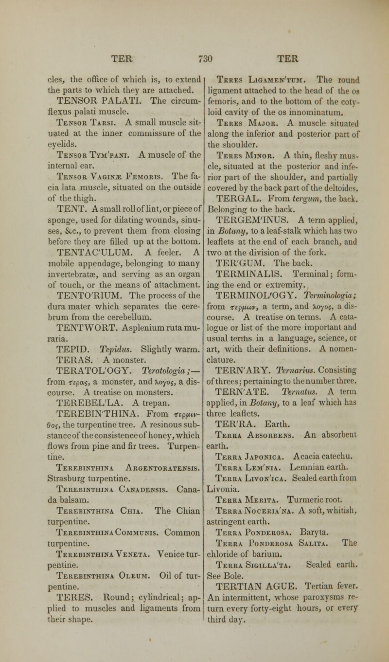 cles, the office of which is, to extend the parts to which they are attached. TENSOR PALATL The circum- flexus palati muscle. Tensor Tarsi. A small muscle sit- uated at the inner commissure of the eyelids. Tensor Tym'pani. A muscle of the internal ear. Tensor Vaginje Femoris. The fa- cia lata muscle, situated on the outside of the thigh. TENT. A small roll of lint, or piece of sponge, used for dilating wounds, sinu- ses, &.C., to prevent them from closing before they are filled up at the bottom. TENTAC'ULUM. A feeler. A mobile appendage, belonging to many invertebratae, and serving as an organ of touch, or the means of attachment. TENTO'RIUM. The process of the dura mater which separates the cere- brum from the cerebellum. TENTWORT. Asplenium ruta mu- raria. TEPID. Tepidits. Slightly warm. TERAS. A monster. TERATOL'OGY. Teratologia ;— from tipwi, a monster, and xoyoj, a dis- course. A treatise on monsters. TEREBEL'LA. A trepan. TEREBIN'THINA. From tspiiw- 0o;, the turpentine tree. A resinous sub- stance of the consistence of honey, which flows from pine and fir trees. Turpen- tine. Terebinthina Argentoratensis. Strasburg turpentine. Terebinthina Canadensis. Cana- da balsam. Terebinthina Chia. The Chian turpentine. Terebinthina Communis. Common turpentine. Terebinthina Veneta. Venice tur- pentine. Terebinthina Oleum. Oil of tur- pentine. TERES. Round; cylindrical; ap- plied to muscles and ligaments from their shape. Teres Ligamen'tum. The round ligament attached to the head of the os femoris, and to the bottom of the coty- loid cavity of the os innominatum. Teres Major. A muscle situated along the inferior and posterior part of the shoulder. Teres Minor. A thin, fleshy mus- cle, situated at the posterior and infe- rior part of the shoulder, and partially covered by the back part of the deltoides. TERGAL. From tergum, the back. Belonging to the back. TERGEM'INUS. A term applied, in Bolany, to a leaf-stalk which has two leaflets at the end of each branch, and two at the division of the fork. TERGUM. The back. TERMINALTS. Terminal; form- ing the end or extremity. TERMINOL'OGY. Tcrmimhgia; from -tify-i^v, a term, and ^yoj, a dis- course. A treatise on terms. A cata- logue or list of the more important and usual terrhs in a language, science, or art, with their definitions. A nomen- clature. TERN'ARY. Ternarius. Consisting of threes; pertaining to the number three. TERN'ATE. Ternatus. A term applied, in Botany, to a leaf which has three leaflets. TERRA. Earth. Terra Aesorbens. An absorbent earth. Terra Japonica. Acacia catechu. Terra Lem'nia. Lemnian earth. Terra Livon'ica . Sealed earth from Livonia. Terra Merita. Turmeric root. Terra Noceria'na. A soft, whitish, astringent earth. Terra Ponderosa. Baryta. Terra Ponderosa Salita. The chloride of barium. Terra Sigilla'ta. Sealed earth. See Bole. TERTIAN AGUE. Tertian fever. An intermittent, whose paroxysms re- turn every forty-eight hours, or every third day.