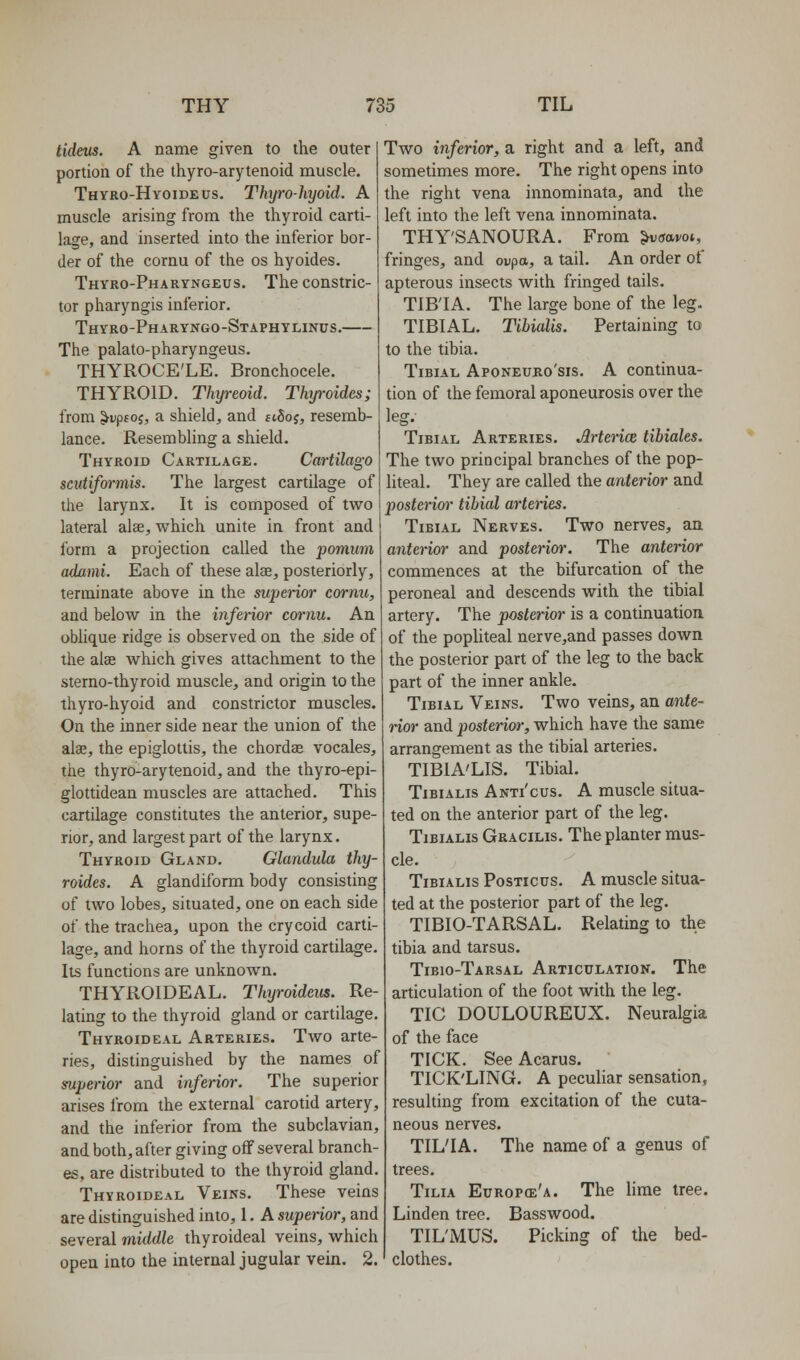 tideus. A name given to the outer portion of the thyro-arytenoid muscle. Thyro-Hyoideus. Thyro-hyoid. A muscle arising from the thyroid carti- lage, and inserted into the inferior bor- der of the cornu of the os hyoides. Thyro-Pharyngeus. The constric- tor pharyngis inferior. Thyro-Pharyngo-Staphylinus. The palato-pharyngeus. THYROCE'LE. Bronchocele. THYROID. Thyreoid. Thyroides; from ^Dptoj, a shield, and st5of, resemb- lance. Resembling a shield. Thyroid Cartilage. Cartilago scutiformis. The largest cartilage of the larynx. It is composed of two lateral alee, which unite in front and form a projection called the pomum adami. Each of these alae, posteriorly, terminate above in the superior cornu, and below in the inferior c&rnu. An oblique ridge is observed on the side of the alae which gives attachment to the sterno-thyroid muscle, and origin to the thyro-hyoid and constrictor muscles. On the inner side near the union of the alae, the epiglottis, the chordae vocales, the thyro-arytenoid, and the thyro-epi- glottidean muscles are attached. This cartilage constitutes the anterior, supe- rior, and largest part of the larynx. Thyroid Gland. Glandula thy- roides. A glandiform body consisting of two lobes, situated, one on each side of the trachea, upon the crycoid carti- lage, and horns of the thyroid cartilage. Its functions are unknown. THYROIDEAL. Thyroideus. Re- lating to the thyroid gland or cartilage. Thyroideal Arteries. Two arte- ries, distinguished by the names of superior and inferior. The superior arises from the external carotid artery, and the inferior from the subclavian, and both, after giving off several branch- es, are distributed to the thyroid gland. Thyroideal Veins. These veins are distinguished into, 1. A superior, and several middle thyroideal veins, which open into the internal jugular vein. 2. Two inferior, a right and a left, and sometimes more. The right opens into the right vena innominata, and the left into the left vena innominata. THY'SANOURA. From ^vsavoi, fringes, and oupa, a tail. An order of apterous insects with fringed tails. TIB'IA. The large bone of the leg. TIBIAL. Tibialis. Pertaining to to the tibia. Tibial Aponeuro'sis. A continua- tion of the femoral aponeurosis over the Ipcr Tibial Arteries. Arteries tibiales. The two principal branches of the pop- liteal. They are called the anterior and posterior tibial arteries. Tibial Nerves. Two nerves, an anterior and posterior'. The anterior commences at the bifurcation of the peroneal and descends with the tibial artery. The posterior is a continuation of the popliteal nerve,and passes down the posterior part of the leg to the back part of the inner ankle. Tibial Veins. Two veins, an ante- rior and posterior, which have the same arrangement as the tibial arteries. TIBIA'LIS. Tibial. Tibialis Anti'cus. A muscle situa- ted on the anterior part of the leg. Tibialis Gracilis. The planter mus- cle. Tibialis Posticus. A muscle situa- ted at the posterior part of the leg. TIBIO-TARSAL. Relating to the tibia and tarsus. Tibio-Tarsal Articulation. The articulation of the foot with the leg. TIC DOULOUREUX. Neuralgia of the face TICK. See Acarus. TICK'LING. A peculiar sensation, resulting from excitation of the cuta- neous nerves. TIL'IA. The name of a genus of trees. TiLiA Europce'a. The lime tree. Linden tree. Basswood. TIL'MUS. Picking of the bed- clothes.