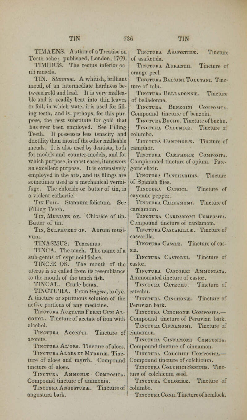 TIMAENS, Author of a Treatise on Tooth-ache ; pubhshed, London, 17G9, TIMIDUS. The rectus inferior oc- uli muscle. TIN. Stannum. A whitish, brilHant metal, of an intermediate hardness be- tween gold and lead. It is very mallea- ble and is readily beat into thin leaves or foil, in which state, it is used for fill- ing teeth, and is, perhaps, for this pur- pose, the best substitute for gold that has ever been employed. See Filling Teeth. It possesses less tenacity and ductility than most of the other malleable metals. It is also used by dentists, both for models and counter-models, and for which purpose, in most cases, it answers an excellent purpose. It is extensively employed in the arts, and its filings are sometimes used as a mechanical vermi- fuge. The chloride or butter of tin, is a violent cathartic. Tin Foil. Stannum foliatum. See Filling Teeth. Tin, Muriate of. Chloride of tin. Butter of tin. Tin, Sulphuret of. Aurum mu§i- vum. TINASMUS. Tenesmus. TINCA. The tench. The name of a sub-genus of cyprinoid fishes. TINC^ OS. The mouth of the uterus is so called from its resemblance to the mouth of the tench fish. TINCAL. Crude borax. TINCTU'RA. From tingere, to dye. A tincture or spirituous solution of the active portions of any medicine. TiNCTCRA ACETATIS FeRRI CuM Al- COHOL. Tincture of acetate of iron with alcohol. Tinctura Aconi'ti. Tincture of aconite. TiNCTCRA Al'oes. Tincture of aloes. Tinctura Aloes ET Myrrhs. Tinc- ture of aloes and myrrh. Compound tincture of aloes. Tinctura AmmonijE Composita. Compound tincture of ammonia. Tinctura ANGirsTURa:. Tincture of angustura bark. Tinctura Asafcetidje. Tincture of asafcctida. Tinctura Aurantii. Tincture of orange peel. Tinctura BalsamiTolutani. Tinc- ture of tolu. Tinctura Belladonnje. Tincture of belladonna. Tinctura Benzoini Composita. Compound tincture of benzoin. Tinctura Buchu. Tincture of buchu. Tinctura CalumbjE. Tincture of columbo. Tinctura Camphoric. Tincture of camphor. Tinctura Camphor.^ Composita. Camphorated tincture of opium. Pare- goric elixir. Tinctura Cantharidis. Tincture of Spanish flies. Tinctura Capsici. Tincture of cayenne pepper. Tinctura Cardamomi. Tincture of cardamom. Tinctura Cardamomi Composita. Compound tincture of cardamom. Tinctura Cascarill^e. Tincture of cascarilla. Tinctura Cassia. Tincture of cas- sia. Tinctura Castorei. Tincture of castor. Tinctura Castorei Ammoniata. Ammoniated tincture of castor. Tinctura Catechu. Tincture of catechu. Tinctura Cinchonje. Tincture of Peruvian bark. Tinctura Cinchonje Composita.— Compound tincture of Peruvian bark. Tinctura Cinnamomi. Tincture of cinnamon. Tinctura Cinnamomi Composita. Compound tincture of cinnamon. Tinctura Colchici Composita.— Compound tincture of colchicum. Tinctura Colchici Seminis. Tinc- ture of colchicum seed. Tinctura Colombo;. Tincture of columbo. Tinctura CoNii. Tincture of hemlock.