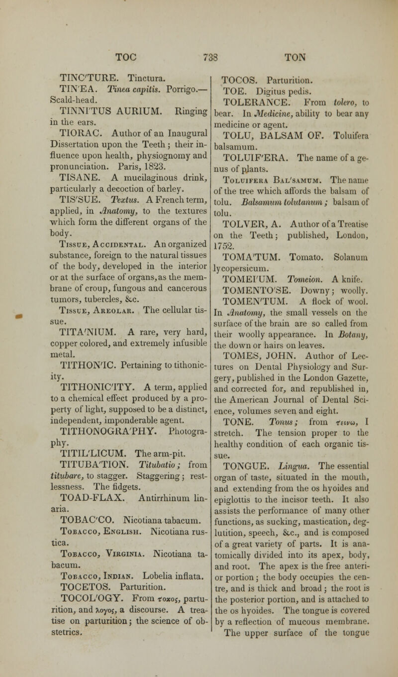 TINCTURE. Tiactura. TIN'EA. Tinea capitis. Porrigo.— Scald-head. TINNITUS AURIUM. Ringing in tlie ears. TIORAC. Author of an Inaugural Dissertation upon the Teeth ; their in- fluence upon health, physiognomy and pronunciation. Paris, 1823. TISANE. A mucilaginous drink, particularly a decoction of barley. TIS'SUE. Textus. A French term, applied, in Anatomy, to the textures which form the different organs of the body. Tissue, Accidental. An organized substance, foreign to the natural tissues of the body, developed in the interior or at the surface of organs, as the mem- brane of croup, fungous and cancerous tumors, tubercles, &.c. Tissue, Areolar. The cellular tis- sue. TITA'NIUM. A rare, very hard, copper colored, and extremely infusible metal. TITHON'IC. Pertaining to tithonic- ity. TITHONIC'ITY. A term, applied to a chemical effect produced by a pro- perty of light, supposed to be a distinct, independent, imponderable agent. TITHONOGRA'PHY. Photogra- phy. TITIL'LICUM. The arm-pit. TITUBA'TION. Titubatio; from titubare, to stagger. Staggering; rest- lessness. The fidgets. TOAD-FLAX. Antirrhinum lin- aria. TOBACCO. Nicotiana tabacum. Tobacco, English. Nicotiana rus- tica. Tobacco, Virginia. Nicotiana ta- bacum. Tobacco, Indian. Lobelia inflata. TOCETOS. Parturition. TOCOL'OGY. From toxoi, partu- rition, and >,oyo5, a discourse. A trea- tise on parturition; the science of ob- stetrics. TOCOS. Parturition. TOE. Digitus pedis. TOLERANCE. From tolero, to bear. In Medicine, ability to bear any medicine or agent. TOLU, BALSAM OF. Toluifera balsamum. TOLUIF'ERA. The name of a ge- nus of pjants. Toluifera Bal'samdm. The name of the tree which affords the balsam of tolu. Balsanmm tolutamim ; balsam of tolu. TOLVER, A. Author of a Treatise on the Teeth; published, London, 1752. TOMA'TUM. Tomato. Solanum lycopersicum. TOMEI'UM. Tomeion. A knife. TOMENTO'SE. Downy; woolly. TOMEN'TUM. A flock of wool. In Anatomy, the small vessels on the surface of the brain are so called from their woolly appearance. In Botany, the down or hairs on leaves. TOMES, JOHN. Author of Lec- tures on Dental Physiology and Sur- gery, published in the London Gazette, and corrected for, and republished in, the American Journal of Dental Sci- ence, volumes seven and eight. TONE. Tonus; from tuvu, I stretch. The tension proper to the healthy condition of each organic tis- sue. TONGUE. Lingua. The essential organ of taste, situated in the mouth, and extending from the os hyoides and epiglottis to the incisor teeth. It also assists the performance of many other functions, as sucking, mastication, deg- lutition, speech, &,c., and is composed of a great variety of parts. It is ana- tomically divided into its apex, body, and root. The apex is the free anteri- or portion ; the body occupies the cen- tre, and is thick and broad ; the root is the posterior portion, and is attached to the OS hyoides. The tongue is covered by a reflection of mucous membrane. The upper surface of the tongue