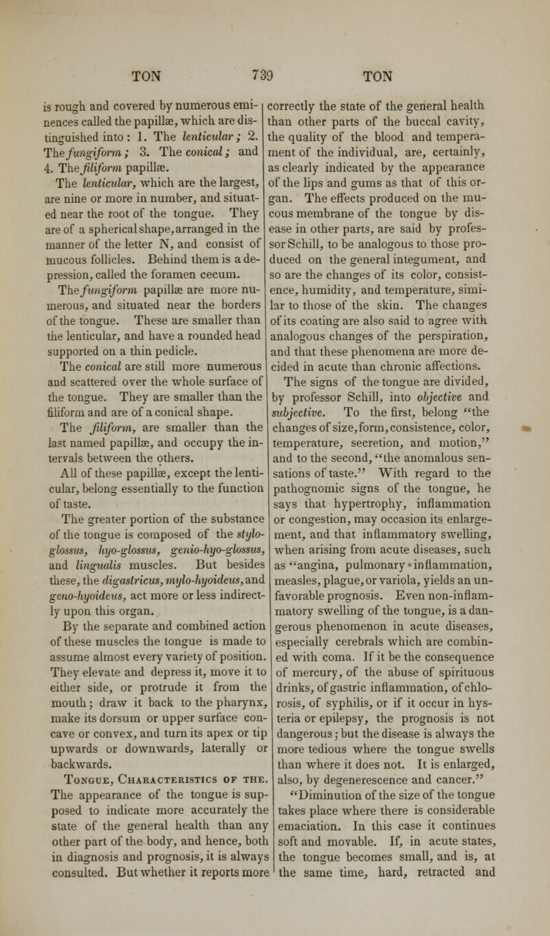 is rough and covered by numerous emi- nences called the papillae, which are dis- tinguished into : 1. The lenticular; 2. Hhefungifoifii; 3. The comcoZ; and 4. Thejiliform papillae. The lenticular, which are the largest, are nine or more in number, and situat- ed near the root of the tongue. They are of a spherical shape, arranged in the manner of the letter N, and consist of mucous follicles. Behind them is a de- pression, called the foramen cecum. The fungiform papillae are more nu- merous, and situated near the borders of the tongue. These are smaller than the lenticular, and have a rounded head supported on a thin pedicle. The conical are still more numerous and scattered over the whole surface of the tongue. They are smaller than the fiUform and are of a conical shape. The filiform, are smaller than the last named papillae, and occupy the in- tervals between the others. All of these papillae, except the lenti- cular, belong essentially to the function of taste. The greater portion of the substance of the tongue is composed of the stylo- glossus, hyo-glossus, genio-hyo-glossus, and lingiudis muscles. But besides these, the digastricus, mylo-hyoideus, and geno-hyoideus, act more or less indirect- ly upon this organ. By the separate and combined action of these muscles the tongue is made to assume almost every variety of position. They elevate and depress it, move it to either side, or protrude it from the mouth; draw it back to the pharynx, make its dorsum or upper surface con- cave or convex, and turn its apex or tip upwards or downwards, laterally or backwards. Tongue, Characteristics of the. The appearance of the tongue is sup- posed to indicate more accurately the state of the general health than any other part of the body, and hence, both in diagnosis and prognosis, it is always consulted. But whether it reports more correctly the state of the general health than other parts of the buccal cavity, the quality of the blood and tempera- ment of the individual, are, certainly, as clearly indicated by the appearance of the lips and gums as that of this or- gan. The effects produced on the mu- cous membrane of the tongue by dis- ease in other parts, are said by profes- sor Schill, to be analogous to those pro- duced on the general integument, and so are the changes of its color, consist- ence, humidity, and temperature, simi- lar to those of the skin. The changes of its coating are also said to agree with analogous changes of the perspiration, and that these phenomena are more de- cided in acute than chronic affections. The signs of the tongue are divided, by professor Schill, into objective and subjective. To the first, belong the changes of size, form, consistence, color, temperature, secretion, and motion, and to the second, the anomalous sen- sations of taste. With regard to the pathognomic signs of the tongue, he says that hypertrophy, inflammation or congestion, may occasion its enlarge- ment, and that inflammatory swelling, when arising from acute diseases, such as angina, pulmonary inflammation, measles, plague, or variola, yields an un- favorable prognosis. Even non-inflam- matory swelling of the tongue, is a dan- gerous phenomenon in acute diseases, especially cerebrals which are combin- ed with coma. If it be the consequence of mercury, of the abuse of spirituous drinks, of gastric inflammation, of chlo- rosis, of syphilis, or if it occur in hys- teria or epilepsy, the prognosis is not dangerous; but the disease is always the more tedious where the tongue swells than where it does not. It is enlarged, also, by degenerescence and cancer. Diminution of the size of the tongue takes place where there is considerable emaciation. In this case it continues soft and movable. If, in acute states, the tongue becomes small, and is, at the same time, hard, retracted and