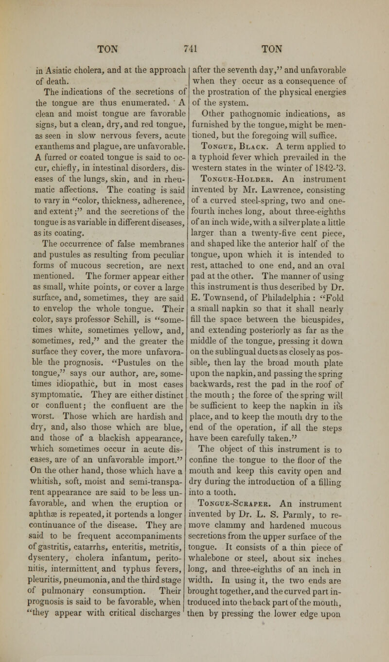 in Asiatic cholera, and at the approach of death. The indications of the secretions of the tongue are thus enumerated. ' A clean and moist tongue are favorable signs, but a clean, dry, and red tongue, as seen in slow nervous fevers, acute exanthems and plague, are unfavorable. A furred or coated tongue is said to oc- cur, chiefly, in intestinal disorders, dis- eases of the lungs, skin, and in rheu- matic affections. The coating is said to vary in color, thickness, adherence, and extent; and the secretions of the tongue is as variable in different diseases, as its coating. The occurrence of false membranes and pustules as resulting from pecuUar forms of mucous secretion, are next mentioned. The former appear either as small, white points, or cover a large surface, and, sometimes, they are said to envelop the whole tongue. Their color, says professor Schill, is some- times white, sometimes yellow, and, sometimes, red, and the greater the surface they cover, the more unfavora- ble the prognosis. Pustules on the tongue, says our author, are, some- times idiopathic, but in most cases symptomatic. They are either distinct or confluent; the confluent are the worst. Those which are hardish and dry, and, also those which are blue, and those of a blackish appearance, which sometimes occur in acute dis- eases, are of an unfavorable import. On the other hand, those which have a whitish, soft, moist and semi-transpa- rent appearance are said to be less un- favorable, and when the eruption or aphthse is repeated, it portends a longer continuance of the disease. They are said to be frequent accompaniments of gastritis, catarrhs, enteritis, metritis, dysentery, cholera infantum, perito- nitis, intermittent^ and typhus fevers, pleuritis, pneumonia, and the third stage of pulmonary consumption. Their prognosis is said to be favorable, when tltey appear with critical discharges after the seventh day, and unfavorable when they occur as a consequence of the prostration of the physical energies of the system. Other pathognomic indications, as furnished by the tongue, might be men- tioned, but the foregoing will suffice. Tongue, Black. A term applied to a typhoid fever which prevailed in the western states in the winter of 1842-'3. Tongue-Holder. An instrument invented by Mr. Lawrence, consisting of a curved steel-spring, two and one- fourth inches long, about three-eighths of an inch wide, with a silver plate a little larger than a twenty-five cent piece, and shaped like the anterior half of the tongue, upon which it is intended to rest, attached to one end, and an oval pad at the other. The manner of using this instrument is thus described by Dr. E. Townsend, of Philadelphia : Fold a small napkin so that it shall nearly fill the space between the bicuspides, and extending posteriorly as far as the middle of the tongue, pressing it down on the sublingual ducts as closely as pos- sible, then lay the broad mouth plate upon the napkin, and passing the spring backwards, rest the pad in the roof of the mouth; the force of the spring will be sufficient to keep the napkin in its place, and to keep the mouth dry to the end of the operation, if all the steps have been carefully taken. The object of this instrument is to confine the tongue to the floor of the mouth and keep this cavity open and dry during the introduction of a filling into a tooth. ToNGUE-ScRAPER. An instrument invented by Dr. L. S. Parmly, to re- move clammy and hardened mucous secretions from the upper surface of the tongue. It consists of a thin piece of whalebone or steel, about six inches long, and three-eighths of an inch in width. In using it, the two ends are brought together, and the curved part in- troduced into the back part of the mouth, then by pressing the lower edge upon