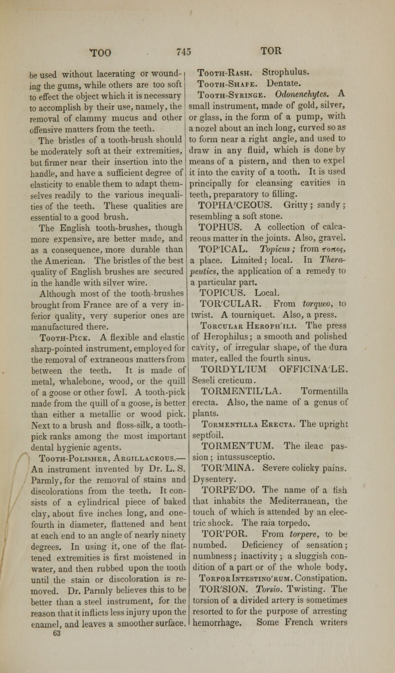 be used without lacerating or wound- ing the gums, while others are too soft to effect the object which it is necessary to accomphsh by their use, namely, the removal of clammy mucus and other offensive matters from the teeth. The bristles of a tooth-brush should be moderately soft at their extremities, but firmer near their insertion into the handle, and have a sufficient degree of elasticity to enable them to adapt them- selves readily to the various inequali- ties of the teeth. These qualities are essential to a good brush. The English tooth-brushes, though more expensive, are better made, and as a consequence, more durable than the American. The bristles of the best quaUty of English brushes are secured in the handle with silver wire. Although most of the tooth-brushes brought from France are of a very in- ferior quahty, very superior ones are manufactured there. TooTH-PicK. A flexible and elastic sharp-pointed instrument, employed for the removal of extraneous matters from between the teeth. It is made of metal, whalebone, wood, or the quill of a goose or other fowl. A tooth-pick made from the quill of a goose, is better than either a metallic or wood pick. Next to a brush and floss-silk, a tooth- pick ranks among the most important dental hygienic agents. TOOTH-POLISHER, ArGILLACKOUS. An instrument invented by Dr. L. S. Parmly, for the removal of stains and discolorations from the teeth. It con- sists of a cylindrical piece of baked clay, about five inches long, and one- fourth in diameter, flattened and bent at each end to an angle of nearly ninety degrees. In using it, one of the flat- tened extremities is first moistened in water, and then rubbed upon the tooth until the stain or discoloration is re- moved. Dr. Parmly believes this to be better than a steel instrument, for the reason that it inflicts less injury upon the enamel, and leaves a smoother surface. 63 Tooth-Rash. Strophulus. Tooth-Shape. Dentate. Tooth-Syringe. Odonenchytcs. A small instrument, made of gold, silver, or glass, in the form of a pump, with a nozel about an inch long, curved so as to form near a right angle, and used to draw in any fluid, which is done by means of a pistern, and then to expel it into the cavity of a tooth. It is used principally for cleansing cavities in teeth, preparatory to filling. TOPHA'CEOUS. Gritty ; sandy ; resembling a soft stone. TOPHUS. A collection of calca- reous matter in the joints. Also, gravel. TOPICAL. Topicus ; from fortoj, a place. Limited; local. In Thera- peidics, the application of a remedy to a particular part. TOPICUS. Local. TOR'CULAR. From torqueo, to twist. A tourniquet. Also, a press. ToRCULAR Heroph'ili. The press of Herophilus; a smooth and polished cavity, of irregular shape, of the dura mater, called the fourth sinus. TORDYL'IUM OFFICINALE. Seseli creticum. TORMENTIL'LA. Tormentilla erecta. Also, the name of a genus of plants. Tormentilla Erecta. The upright septfoil. TORMEN'TUM. The ileac pas- sion; intussusceptio. TOR'MINA. Severe colicky pains. Dysentery. TORPE'DO. The name of a fish that inhabits the Mediterranean, the touch of which is attended by an elec- tric shock. The raia torpedo. TOR'POR. From torpere, to be numbed. Deficiency of sensation; numbness; inactivity ; a sluggish con- dition of a part or of the whole body. TorporIntestino'rum. Constipation. TORSION. Torsio. Twisting. The torsion of a divided artery is sometimes resorted to for the purpose of arresting hemorrhage. Some French writers