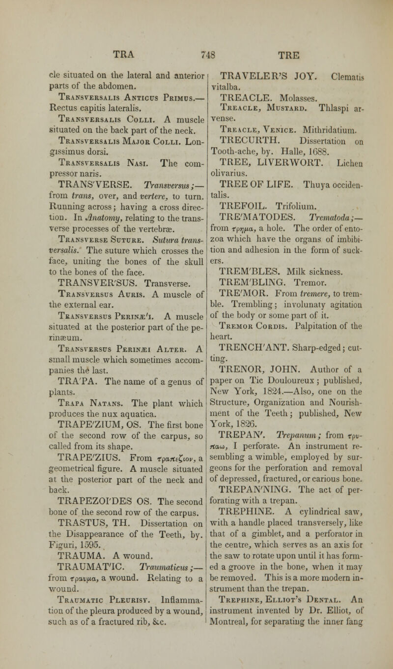 cle situated on the lateral and anterior parts of the abdomen. Transtersalis Anticus Primds.— Rectus capitis lateralis. Transversalis Colli. A muscle situated on the back part of the neck. Transversalis Major Colli. Lon- gissimus dorsi. Transversalis Nasi. The com- pressor naris. TRANS'VERSE. Transverms;— from trans, over, and vertere, to turn. Running across; having a cross direc- tion. In Anatomy, relating to the trans- verse processes of the vertebrae. Transverse Suture. Sutura trans- versalis. The suture which crosses the face, uniting the bones of the skull to the bones of the face. TRANSVER'SUS. Transverse. Transv^ersus Auris. a muscle of the external ear. Transversus Perins:'!. a muscle situated at the posterior part of the pe- rinffiura. Transversus Perin^i Alter. A small muscle which sometimes accom- panies the last. TRA'PA. The name of a genus of plants. Trapa Natans. The plant which produces the nux aquatica. TRAPE'ZIUM, OS. The first bone of the second row of the carpus, so called from its shape. TRAPE'ZIUS. From tpartsC^op, a geometrical figure. A muscle situated at the posterior part of the neck and back. TRAPEZOI'DES OS. The second bone of the second row of the carpus. TRASTUS, TH. Dissertation on the Disappearance of the Teeth, by. Figuri, 1595. trauma! a wound. TRAUMAT'IC. Trauniatiens ;— from tpavpLa, a wound. Relating to a wound. Traumatic Pleurisv. Inflamma- tion of the pleura produced by a wound, such as of a fractured rib, &c. TRAVELER'S JOY. Clematis vitalba. TREACLE. Molasses. Treacle, Mustard. Thlaspi ar- vense. Treacle, Venice. Mithridatium. TRECURTH. Dissertation on Tooth-ache, by. Halle, 1G88. TREE, LIVERWORT. Lichen olivarius. TREE OF LIFE. Thuya occiden- talis. TREFOIL. TrifoUum. TRE'MATODES. Trematoda;— from tpr}iA.a, a hole. The order of ento- zoa which have the organs of imbibi- tion and adhesion in the form of suck- ers. TREM'BLES. Milk sickness. TREM'BLING. Tremor. TRE'MOR. From tremerc, to trem- ble. Trembling; involunaty agitation of the body or some part of it. Tremor Cordis. Palpitation of the heart. TRENCH'ANT. Sharp-edged; cut- ting. TRENOR, JOHN. Author of a paper on Tic Douloureux ; pubhshed. New York, 1824.—Also, one on the Structure, Organization and Nourish- ment of the Teeth; published. New York, 1826. TREPAN'. Trei)anum; from tpv- Ttati, I perforate. An instrument re- sembling a wimble, employed by sur- geons for the perforation and removal of depressed, fractured, or carious bone. TREPAN'NING. The act of per- forating with a trepan. TREPHINE. A cylindrical saw, with a handle placed transversely, hke that of a gimblet, and a perforator in the centre, which serves as an axis for the saw to rotate upon until it has form- ed a groove in the bone, when it may be removed. This is a more modern in- strument than the trepan. Trephine, Elliot's Dental. An instrument invented by Dr. Elliot, of Montreal, for separating the inner fang