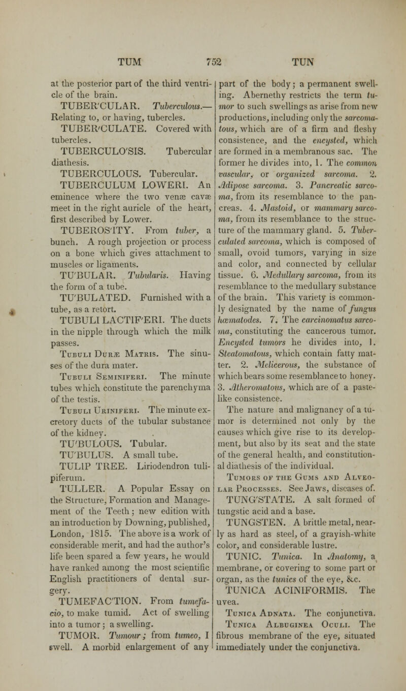 at the posterior part of the third ventri- cle of the brain. TUBER'CULAR. Tuberculous.— Relating to, or having, tubercles. TUBER'CULATE. Covered with tubercles. TUBERCULO'SIS. Tubercular diathesis. TUBERCULOUS. Tubercular. TUBERCULUM LOWERI. An eminence where the two venas cava meet in the right auricle of the heart, first described by Lower. TUBEROSITY. From tuber, a bunch. A rough projection or process on a bone which gives attachment to muscles or ligaments. TU'BULAR. Tubularis. Having the form of a tube. TU'BULATED. Furnished with a tube, as a retort. TUBULI LACTIF'ERL The ducts in the nipple through which the milk passes. TuBULi DuRJE Matris. The sinu- ses of the dura mater. TuEULi Seminiferi. The minute tubes which constitute the parenchyma of the testis. TuBULi Uriniferi. The minute ex- cretory ducts of the tubular substance of the kidney. TU'BULOUS. Tubular. TU'BULUS. A small tube. TULIP TREE. Liriodendron tuli- piferum. TULLER. A Popular Essay on the Structure, Formation and Manage- ment of the Teeth; new edition with an introduction by Downing, published, London, 1815. The above is a work of considerable merit, and had the author's life been spared a few years, he would have ranked among the most scientific English practitioners of dental sur- gery. TUMEFACTION. From tumefa- cio, to make tumid. Act of swelling into a tumor; a swelling. TUMOR. Tumour; from tumeo, I swell. A morbid enlargement of any part of the body; a permanent swell- ing. Abernethy restricts the term tu- mor to such swellings as arise from new productions, including only the sarcoma- tous, which are of a firm and fleshy consistence, and the encysted, whicii are formed in a membranous sac. The former he divides into, 1. The common vascular^ or organized sarcoma. 2. Adipose sarcoma. 3. Pancreatic sarco- ma, from its resemblance to the pan- creas. 4. Mastoid, or mammary sarco- ma, from its resemblance to the struc- ture of the mammary gland. 5. Tuher- culaled sarcoma, which is composed of small, ovoid tumors, varying in size and color, and connected by cellular tissue. 6. Medullary sarcoma, from its resemblance to the medullary substance of the brain. This variety is common- ly designated by the name o! fungus luzmatodcs. 7. The carcinonmtus sarco- ma, constituting the cancerous tumor. Encysted tumors he divides into, I. Stcatomutous, which contain fatty mat- ter. 2. Mclicerous, the substance of which bears some resemblance to honey. 3. JHheromaloiis, which are of a paste- like consistence. The nature and malignancy of a tu- mor is determined not only by the causes which give rise to its develop- ment, but also by its seat and the state of the general health, and constitution- al diathesis of the individual. Tumors of the Gums and Alveo- lar Processes. See Jaws, diseases of. TUNG'STATE. A salt formed of tungstic acid and a base. TUNGSTEN. A brittle metal, near- ly as hard as steel, of a grayish-while color, and considerable lustre. TUNIC. Tunica. In Anatomy, a_ membrane, or covering to some part or organ, as the tunics of the eye, &c. TUNICA ACINIFORMIS. The uvea. Tunica Adnata. The conjunctiva. Tunica Albuginea Oculi. The fibrous membrane of the eye, situated immediately under the conjunctiva.