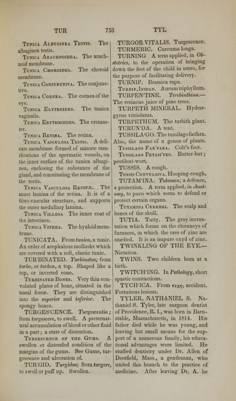 TtrNiCA Albuginea Testis, The albuginea testis. Tunica Arachnoidea. The arach- noid membrane. Tunica Choroides. The choroid membrane. Tunica Conjunctiva. The conjunc- tiva. Tunica Cornea. The cornea of the eye. Tunica Elytroides. The tunica vaginahs. Tunica Ertthroides. The cremas- ter. Tunica Retina. The retina. Tunica Vasculosa Testis. A deli- cate membrane formed of minute ram- ifications of the spermatic vessels, on the inner surface of the tunica albugi- nea, enclosing the substance of the gland, and constituting the membrane of the testis. Tunica Vasculosa Retina:. The inner lamina of the retina. It is of a fibro-vascular structure, and supports the outer medullary lamina. Tunica Villosa The inner coat of the intestines. Tunica Vitrea. The hyaloid mem- brane. TUNICATA. From tunica, a tunic. An order of acephalous moUusks which are covered with a soft, elastic tunic. TUR'BINATED. Turbinatus; from turbo, or turben, a top. Shaped like a top, or inverted cone. Turbinated Bones. Very thin con- voluted plates of bone, situated in the Basal fossae. They are distinguished into the superior and inferior. The spongy bones. TURGES'CENCE. Turgescentia; from turgescere, to swell. A preternat- ural accumulation of blood or other fluid in a part; a state of distention. Turgescence of the Gums. A swollen or distended condition of the margins of the gums. See Gums, tur- gescence and ulceration of. TUR'GID. Turgidxts; from fwrgere, to s well or puff up. S wollen. TURGOR VITALIS. Turgescence. TURMERIC. Curcuma longa. TURNING A term applied, in Ob- stetrics, to the operation of bringing down the feet of the child in utero, for the purpose of facilitating delivery. TURNIP. Brassica rapa. Turnip,Indian. Aurumtriphyllum. TURPENTINE. Tcrebinthina.— The resinous juice of pine trees. TURPETH MINERAL. Hydrar- gyrus vitriolatus. TURPETHUM. The turbith plant. TURUN'DA. A tent. TUSSILA'GO. Thetussilagofarfara. Also, the name of a genus of plants. TussiLAGO Far'fara. Colt's-foot. TussiLAGO Petasi'tes. Butter-bur; pestilent-wort. TUSSIS. A cough. Tussis CoNVULsivA. Hooping-cough. TUTAM'INA. Tutamen; a defence, a protection. A term applied, in Anat- omy, to parts which seem to defend or protect certain organs. TuTAMiNA Cerebri. The scalp and bones of the skull. TUTIA. Tutty. The gray incrus- tation which forms on the chimneys of furnaces, in which the ores of zinc are smelted. It is an impure oxyd of zinc. TWINKLING OF THE EYE.— Nictation. TWINS. Two children born at a birth. TWITCH'ING. In Pathology, short spastic contractions. TYCH'ICA. From nvxt], accident. Fortuitous lesions. TYLER, NATHANIEL S. Na- thaniel S. Tyler, late surgeon dentist of Providence, R. I., was born in Barn- stable, Massachusetts, in 1814. His father died while he was young, and leaving but small means for the sup- port of a numerous family, his educa- tional advantages were limited. He studied dentistry under Dr. Allen of Deerfield, Mass., a gentleman, who united this branch to the practice of medicine. After leaving Dr. A. he