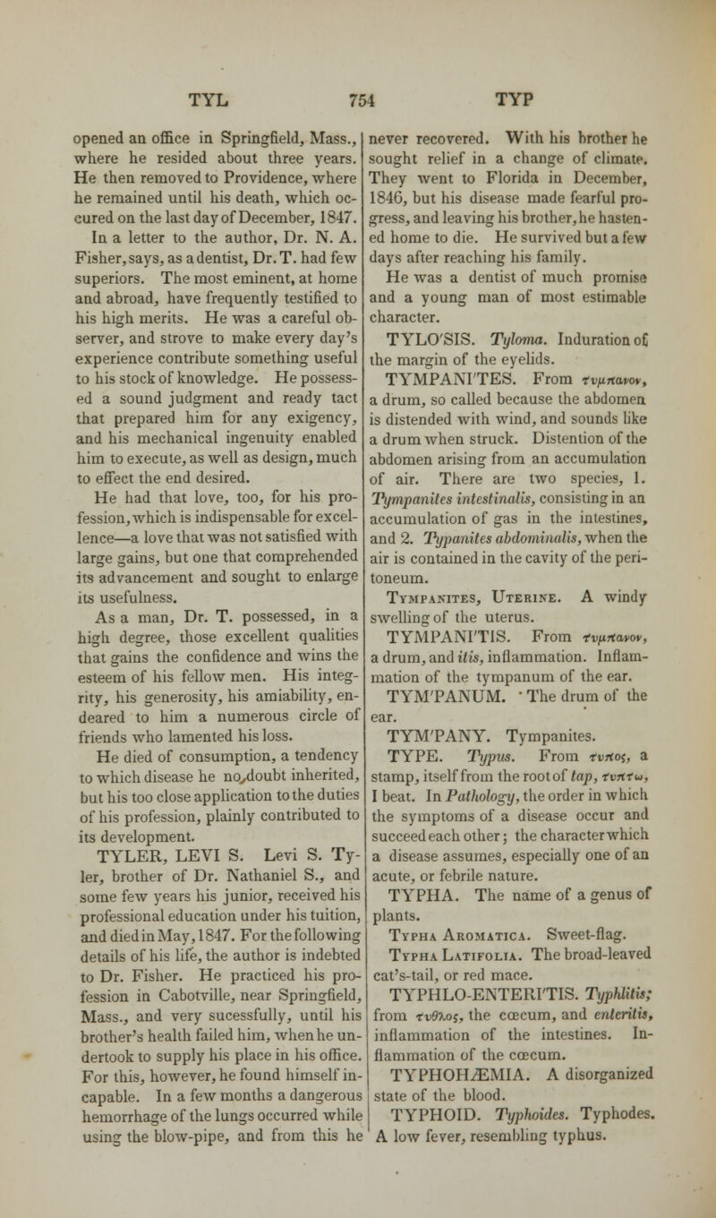 opened an office in Springfield, Mass., where he resided about three years. He then removed to Providence, where he remained until his death, which oc- cured on the last day of December, 1847. In a letter to the author. Dr. N. A. Fisher, says, as a dentist. Dr. T. had few superiors. The most eminent, at home and abroad, have frequently testified to his high merits. He was a careful ob- server, and strove to make every day's experience contribute something useful to his stock of knowledge. He possess- ed a sound judgment and ready tact that prepared him for any exigency, and his mechanical ingenuity enabled him to execute, as well as design, much to eSect the end desired. He had that love, too, for his pro- fession, which is indispensable for excel- lence—a love that was not satisfied with large gains, but one that comprehended its advancement and sought to enlarge its usefulness. As a man. Dr. T. possessed, in a high degree, those excellent qualities that gains the confidence and wins the esteem of his fellow men. His integ- rity, his generosity, his amiability, en- deared to him a numerous circle of friends who lamented his loss. He died of consumption, a tendency to which disease he no^doubt inherited, but his too close application to the duties of his profession, plainly contributed to its development. TYLER, LEVI S. Levi S. Ty- ler, brother of Dr. Nathaniel S., and some few years his junior, received his professional education under his tuition, and died in May, 1847. For the following details of his life, the author is indebted to Dr. Fisher. He practiced his pro- fession in Cabotville, near Springfield, Mass., and very sucessfuUy, until his brother's health failed him, when he un- dertook to supply his place in his office. For this, however, he found himself in- capable. In a few months a dangerous hemorrhage of the lungs occurred while using the blow-pipe, and from this he never recovered. With his brother he sought relief in a change of climate. They went to Florida in December, 1846, but his disease made fearful pro- gress, and leaving his brother, he hasten- ed home to die. He survived but a few days after reaching his family. He was a dentist of much promise and a young man of most estimable character. TYLO'SIS. Tyloma. Induration oC the margin of the eyeUds. TYMPANITES. From tv/irtavw, a drum, so called because the abdomen is distended with wind, and sounds like a drum when struck. Distention of the abdomen arising from an accumulation of air. There are two species, 1. Tympanites intestinalis, consisting in an accumulation of gas in the intestines, and 2. Typanites abdominalis, when the air is contained in the cavity of the peri- toneum. Tympanites, Uterine. A windy swelling of the uterus. TYMPANITIS. From tviirtawv, a drum, and itis, inflammation. Inflam- mation of the tympanum of the ear. TYM'PANUM. • The drum of the ear. TYM'PANY. Tympanites. TYPE. T)/pus. From tvrtoi, a stamp, itself from the root of tap, tvfttu, I beat. In Pathology, the order in which the symptoms of a disease occur and succeed each other; the character which a disease assumes, especially one of an acute, or febrile nature. TYPHA. The name of a genus of plants. Typha Aromatica. Sweet-flag. Typha Latifolia. The broad-leaved cat's-tail, or red mace. TYPHLO-ENTERITIS. Typhlitis; from ivO'Koi, the coecum, and enteritis, inflammation of the intestines. In- flammation of the coecum. TYPHOHtEMIA. a disorganized state of the blood. TYPHOID. Typhoides. Typhodes. A low fever, reseml)ling typhus.