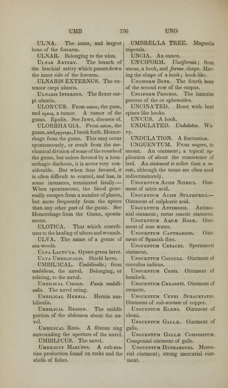 UL'NA. The inner, and largest bone of the forearm. ULNAR. Belonging to the ulna. Ulnar Artery. The branch of the brachial artery which passes down the inner side of the forearm. ULNARIS EXTERNUS. The ex- tensor carpi ulnaris. Ulnaris Internus. The flexor car- pi ulnaris. ULON'CUS. From ov?tof, the gum, and oyxoi, a tumor. A tumor of the gums. Epulis. See Jaws, diseases of. ULORRHA'GIA. From ouTiov, the gums, and prjyvv/ii, I break forth. Hemor- rhage from the gums. This may occur spontaneously, or result from the me- chanical division of some of the vessels of the gums, but unless favored by a hem- orrhagic diathesis, it is never very con- siderable. But when thus favored, it is often difficult to control, and has, in some instances, terminated fatally.— When spontaneous, the blood gene- erally escapes from a number of places, but more frequently from the apices than any other part of the gums. See Hemorrhage from the Gums, sponta- neous. ULOTICA. That which contrib- utes to the healing of ulcers and wounds. ULVA. The name of a genus of sea-weeds. Ulva Lactu'ca. Oyster-green laver. Ulva Umbilicalis. Shield laver. UMBILICAL. Umbilicalis; from umbilicus, the naval. Belonging, or relating, to the naval. Umbilical Chord. Funis umbili- calis. The navel string. Umbilical Hernia. Hernia um- bilicalis. Umbilical Region. The middle portion of the abdomen about the na- vel. • Umbilical Ring. A fibrous ring surrounding the aperture of the navel. UMBILI'CUS. The navel. Umbilicus Mari'nus. A sub-ma- rine production found on rocks and the shells of fishes. UMBRELLA TREE. Magnolia tripetala. UNCIA. An ounce. UN'CIFORM. Uncifwmis; from uncus, a hook, and forma, shape. Hav- ing the shape of a hook; hook-like. Unciform Bone. The fourth bone of the second row of the carpus. Unciform Process. The hamular process of the os sphenoides. UNCINA'TED. Beset with bent spines like hooks. UN'CUS. A hook. UNDULATED. Undulatus. Wa- vy. UNDULATION. A fluctuation. UNGUEN'TUM. From ungere, to anoint. An ointment; a topical ap- plication of about the consistence of lard. An ointment is softer than a ce- rate, although the terms are often used indiscriminately. Unguentum Acidi Nitrici. Oint- ment of nitric acid. Unguentum Acidi Sulphurici.— Ointment of sulphuric acid. Unguentum Antimonii. Antimo- nial ointment; tartar emetic ointment. Unguentum A^uje RoSjE. Oint- ment of rose water. Unguentum Cantharidis. Oint- ment of Spanish flies. Unguentum Cetacei. Spermaceti ointment. Unguentum Cocculi. Ointment of cocculus indicus. Unguentum Conii. Ointment of hemlock. Unguentum Creasoti. Ointment of creasote. Unguentum Cupri Subacetatis. Ointment of sub-acetate of copper. Unguentum Elemi. Ointment of elemi. Unguentum Gall^e. Ointment of galls. Unguentum Gall;e Compositum. Compound ointment of galls. Unguentum Hydrargyri. Mercu- rial ointment; strong mercurial oint- ment.
