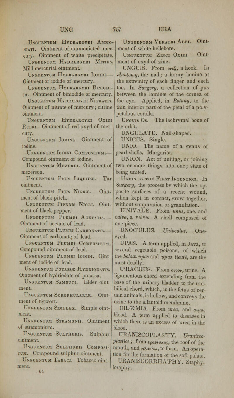 Unguentum Hydrargyri Ammo- NUTi. Ointment of ammoniated mer- cury. Ointment of white precipitate. MiTIUS. Unguentum Hydrargyri Mild mercurial ointment. Unguentum Hydrargvrt Iodidi.— Ointment of iodide of mercury. Unguentum Hydrargyri Biniodi- n. Ointment of biniodide of mercury. Unguentum Hydrargyri Nitratis. Ointment of nitrate of mercury; citrine ointment. Unguentum Hydrargyri Oxidi RuBRi. Ointment of red oxyd of mer- cury. Unguentum Iodini. Ointment of iodine. Unguentum Iodini Compositum.— Compound ointment of iodine. Unguentum Mezerei. Ointment of mezereon. Unguentum Picis Liquids;. Tar ointment. Unguentum Picis NiGRiE. Oint- ment of black pitch, Unguentum Piperis Nigri. Oint- ment of black pepper. Unguentum Plumbi Acetatis.— Ointment of acetate of lead. Unguentum Plumbi Carbonatis.— Ointment of carbonate of lead. Unguentum Plumbi Compositum. Compound ointment of lead. Unguentum Plumbi Iodidi. Oint- ment of iodide of lead. Unguentum Potass.'e Hydriodatis. Ointment of hydriodate of potassa. Unguentum Sambuci. Elder oint- ment. Unguentum Scrophulari^. Oint- ment of figwort. Unguentum Simplex. Simple oint- ment. Unguentum Stramonii. Ointment of stramonium. Unguentum Sulphuris. Sulphur ointment. Unguentum Sulphuris Composi- tum. Compound sulphur ointment. Unguentum Tabaci. Tobacco oint- ment. 64 Unguentum Veratri Albi. Oint- ment of white hellebore. Unguentum Zinci Oxidi. Oint- ment of oxyd of zinc. UNGUIS. From ovv|, a hook. In Anatomy, the nail; a horny lamina at the extremity of each finger and each toe. In Surgery, a collection of pus between the laminas of the cornea of the eye. Applied, in Botany, to the thin inferior part of the petal of a poly- petalous corolla. Unguis Os. The lachrymal bone of the orbit. UNGULATE. Nail-shaped. UNICUS. Single. UNIO. The name of a genus of pearl-shells. Margarita. UNION. Act of uniting, or joining two or more things into one; state of being united. Union by the First Intention. In Surgei-y, the process by which the op- posite surfaces of a recent wound, when kept in contact, grow together, without suppuration or granulation. U'NIVALE. From units, one, and valva, a valve. A shell composed of one piece. UNOC'ULUS. Unioculus. One- eyed. UPAS. A term applied, in Java, to several vegetable poisons, of which the hohun upas and upas tieute, are the most deadly. U'RACHUS. From ot^pof, urine. A ligamentous chord extending from the base of the urinary bladder to the um- bilical chord, which, in the fetus of cer- tain animals, is hollow, and conveys the urine to the allantoid membrane. URiE'MIA. From urea, and aijua, blood. A term applied to diseases in which there is an excess of urea in the blood. URANISCOPLAS'TY. Uranisco- plastice ; from vpaviaxo^, the roof of the mouth, and rtXascrw, to Jorm. An opera- tion for the formation of the soft palate. URANISCORRHA'PHY. Staphy- loraphy.