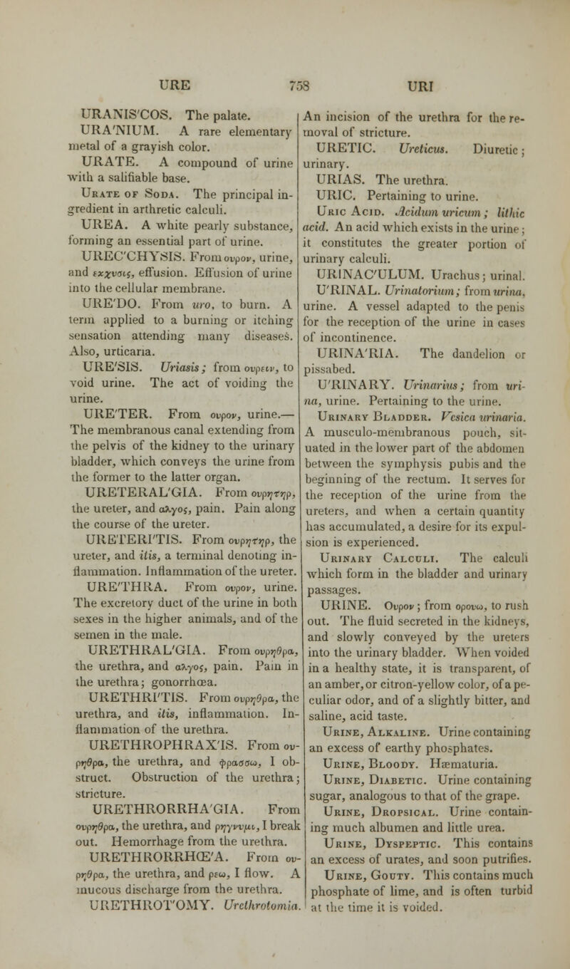 URE 75S URI URANIS'COS. The palate. URA'NIUM. A rare elementary metal of a grayish color. URATE. A compound of urine with a salifiable base. Urate of Soda. The principal in- gredient in arthretic calculi. UREA. A white pearly substance, forming an essential part of urine. UREC'CHYSIS. Fromovpov, urine, and txxvati, effusion. Efl'usion of urine into the cellular membrane. URE'DO. From iiro, to burn. A term applied to a burning or itching sensation attending many diseases. Also, urticaria. URE'SIS. Uriasis; from ovpfir, to void urine. The act of voiding the urine. URE'TER. From ovpov, urine.— The membranous canal extending from the pelvis of the kidney to the urinary bladder, which conveys the urine from the former to the latter organ. URETERAL'GIA. From ovprirr,p, the ureter, and o^yoj, pain. Pain along the course of the ureter. URETERITIS. From ovpr^tyip, the ureter, and itis, a terminal denoting in- flammation. Inflammation of the ureter. URE'THRA. From ovpov, urine. The excretory duct of the urine in both sexes in the higher animals, and of the semen in the male. URETHRAL'GIA. From oi.p»?9pa, the urethra, and a>.yof, pain. Pain in the urethra; gonorrhoea. URETHRI'TIS. From ovp>;9pa, the urethra, and itis, inflammation. In- flanmiation of the urethra. URETHROPHRAX'IS. From oi,- pt^dpa, the urethra, and fpaaau, 1 ob- struct. Obstruction of the urethra; stricture. URETHRORRHA'GIA. From ovpr^epa, the urethra, and prjywfit,, I break out. Hemorrhage from the urethra. URETHRORRHCE'A. From ov- pr^dpa, the urethra, and p£w, I flow. A mucous discharge from the urethra. URETHROT'OMY. Urdhrotomia. An incision of the urethra for the re- moval of stricture. URETIC. Ureticm. Diuretic; urinary. URIAS. The urethra. URIC. Pertaining to urine. Uric Acid. Jlcidum uricwn; lithic acid. An acid which exists in the urine; it constitutes the greater portion of urinary calculi. URINAC'ULUM. Urachus; urinal. U'RINAL. Urinatoriutn; fromwrina, urine. A vessel adapted to the penis for the reception of the urine in cases of incontinence. URINA'RIA. The dandelion or pissabed. U'RINARY. Urinaritis; from uri- na, urine. Pertaining to the urine. Urinary Bladder. Vesica urinaria. A musculo-membranous pouch, sit- uated in the lower part of the abdomen between the symphysis pubis and the beginning of the rectum. It serves for the reception of the urine from the ureters, and when a certain quantity has accumulated, a desire for its expul- sion is experienced. Urinary Calculi. The calculi which form in the bladder and urinary passages. URINE. Ovpov; from opovw, to rush out. The fluid secreted in the kidneys, and slowly conveyed by the ureters into the urinary bladder. When voided in a healthy state, it is transparent, of an amber, or citron-yellow color, of a pe- culiar odor, and of a slightly bitter, and saline, acid taste. Urine, Alkaline. Urine containing an excess of earthy phosphates. Urine, Bloody. Hematuria. Urine, Diabetic Urine containing sugar, analogous to that of the grape. Urine, Dropsical. Urine contain- ing much albumen and little urea. Urine, Dyspeptic. This contains an excess of urates, and soon putrifies. Urine, Gouty. This contains much phosphate of lime, and is often turbid at the time it is voided.