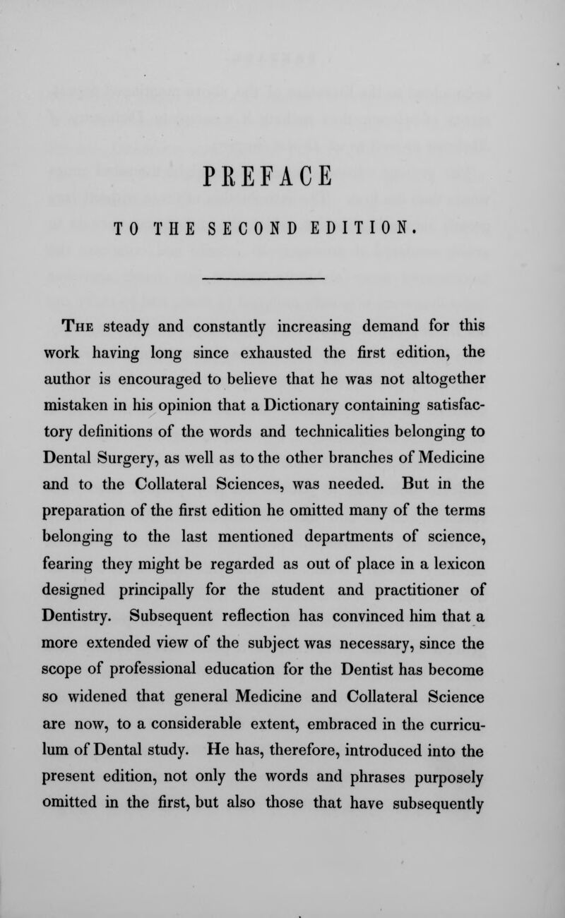 PREFACE TO THE SECOND EDITION. The steady and constantly increasing demand for this work having long since exhausted the first edition, the author is encouraged to believe that he was not altogether mistaken in his opinion that a Dictionary containing satisfac- tory definitions of the words and technicalities belonging to Dental Surgery, as well as to the other branches of Medicine and to the Collateral Sciences, was needed. But in the preparation of the first edition he omitted many of the terms belonging to the last mentioned departments of science, fearing they might be regarded as out of place in a lexicon designed principally for the student and practitioner of Dentistry. Subsequent reflection has convinced him that a more extended view of the subject was necessary, since the scope of professional education for the Dentist has become so widened that general Medicine and Collateral Science are now, to a considerable extent, embraced in the curricu- lum of Dental study. He has, therefore, introduced into the present edition, not only the words and phrases purposely omitted in the first, but also those that have subsequently