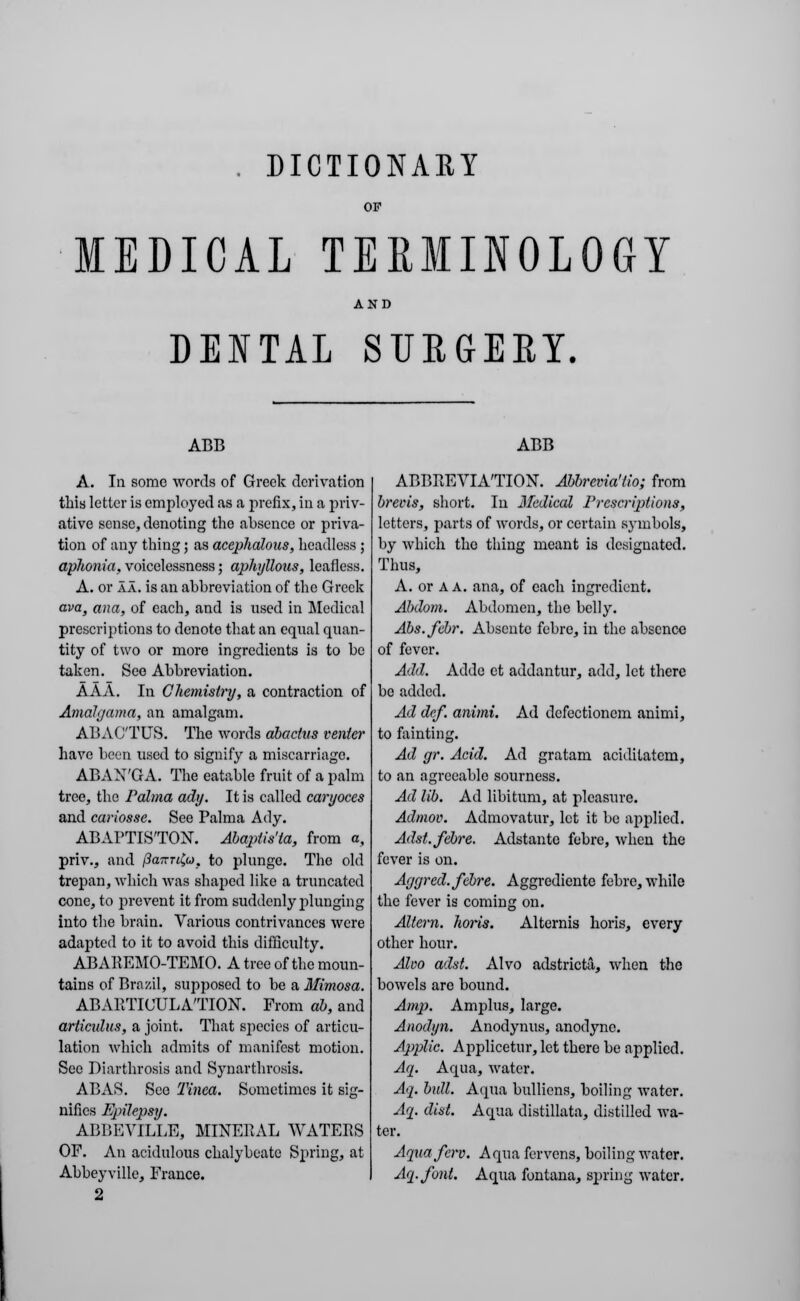 . DICTIONAKY OF MEDICAL TERMINOLOGY AND DENTAL SURGERY. ABB A. In some words of Greek derivation this letter is employed as a prefix, in a priv- ative sense, denoting the absence or priva- tion of any thing; as acephalous, headless ; aphonia, voicelessness; aphyllous, leafless. A. or aa. is an abbreviation of the Greek ava, ana, of each, and is used in Medical prescriptions to denote that an equal quan- tity of two or more ingredients is to be taken. See Abbreviation. AAA. In Chemistry, a contraction of Amalgama, an amalgam. ABACTUS. The words abactus venter have been used to signify a miscarriage. ABAN'GA. The eatable fruit of a palm tree, the Palma ady. It is called caryoces and cariosse. See Palma Ady. ABAPTISTON. Abapiis'ta, from a, priv., and fkatrtfyt, to plunge. The old trepan, which was shaped like a truncated cone, to prevent it from suddenly plunging into the brain. Various contrivances were adapted to it to avoid this difficulty. ABAEEMO-TEMO. A tree of the moun- tains of Brazil, supposed to be a Mimosa. ABARTIUULATION. From ah, and articulus, a joint. That sjiecies of articu- lation which admits of manifest motion. See Diarthrosis and Synarthrosis. ABAS. See Tinea. Sometimes it sig- nifies Epilepsy. ABBEVILLE, MINERAL WATERS OF. An acidulous chalybeate Spring, at Abbeyville, France. 2 ABB ABBREVIATION. Abbrevia'lio; from brecis, short. In Medical Prescriptions, letters, parts of words, or certain symbols, by which the thing meant is designated. Thus, A. or A A. ana, of each ingredient. Abdom. Abdomen, the belly. Abs.febr. Abscnte febre, in the absence of fever. Add. Adde et addantur, add, let there bo added. Ad dcf. animi. Ad defectionem animi, to fainting. Ad gr. Acid. Ad gratam aciditatem, to an agreeable sourness. Ad lib. Ad libitum, at pleasure. Admov. Admovatur, let it be applied. Adst. febre. Adstante febre, when the fever is on. Aggred. febre. Aggrcdiente febre, while the fever is coming on. Altern. hoiis. Alternis horis, every other hour. Alvo adst. Alvo adstricta, when the bowels arc bound. Amp. Amplus, large. Anodyn. Anodynus, anodyne. Applic. Applicetur, let there be applied. Aa. Aqua, water. Aq. bull. Aqua bullions, boiling water. Aq. dist. Aqua distillata, distilled wa- ter. Aquafcrv. Aqua fervens, boiling water. Aq.font. Aqua fontana, spring water.