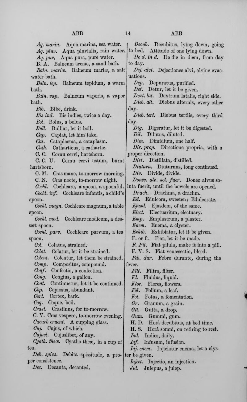 Aq. marin. Aqua marina, sea water. Aq. pluv. Aqua pluvialis, rain water. Aq. pur. Aqua pura, pure water. B. A. Balneum arena, a sand bath. Bain, mar ice. Balneum marie, a salt water bath. Bain. tep. Balneum tepidum, a warm bath. Bain. tap. Balneum vaporis, a vapor bath. Bib. Bibe, drink. Bis ind. Bis indies, twice a day. Bol. Bolus, a bolus. Bull. Bulliat, let it boil. Cap. Capiat, let him take. Cat. Cataplasma, a cataplasm. Cath. Catharticus, a cathartic. C. 0. Cornu cervi, hartshorn. C. C. U. Cornu cervi ustuin, burnt hartshorn. C. M. Cras mane, to-morrow morning. C. N. Cras nocte, to-morrow night. Cochl. Cochleare, a spoon, a spoonful. Cocld. inf. Cochleare infantis, a child's spoon. Cochl. magn. Cochleare magnum, a table spoon. Cochl. mod. Cochleare modicum, a des- sert spoon. Cochl. parv. Cochleare parvum, a tea spoon. Col. Colatus, strained. Colai. Colatur, let it be strained. Colent. Colcntur, let them be strained. Comp. Compositus, compound. Conf. Confectio, a confection. Cong. Congius, a gallon. Cont. Continuetur, let it be continued. Cop. Copiosus, abundant. Cart. Cortex, bark. Coq. Coque, boil. Crast. Crastinus, for to-morrow. C. V. Cras vespere, to-morrow evening. Cucurb cruent. A cupping glass. Cuj. Cujus, of which. Cujusl. Cujuslibet, of any. Cyath. theoz. Cyatho thfiffl, in a cup of tea. Deb. spiss. Dcbita spissitudo, a pro- per consistence. Dec. Decanta, decanted. Decub. Decubitus, lying down, going to bed. Attitude of one lying down. De d. in d. De die in diem, from day to day. Dej. alvi. Dcjcctiones alvi, alvine evac- uations. Dep. Depuratus, purified. Del. Detur, let it be given. Dext. lat. Dextrum latalis, right side. Dicb. alt. Diebus alternis, every other day. Dieb. tert. Diebus tertiis, every third day. Dig. Digeratur, let it be digested. Dil. Dilutus, diluted. Dim. Dimidium, one half. Dir. prop. Directione propria, with a proper direction. Dist. Distillata, distilled. Diuiarn. Diuturnus, long continued. Div. Divide, divide. Donee, alv. sol. fuer. Donee alvus so- luta fuerit, until the bowels are opened. Drach. Drachma, a drachm. Ed. Edulcora, sweeten; Edulcorate. Ejusd. Ejusdem, of the same. Elect. Electuarium, electuary. Emp. Emplastrum, a plaster. Encni. Enema, a clyster. Exhib. Exhibiatur, let it be given. F. or ft. Fiat, let it be made. F. Fil. Fiat pilula, make it into a pill. F. V. S. Fiat venajsectio, bleed. Feb. dur. Febre durante, during the fever. Fm. Fl. Flor. Fol. Fot. Gr. Oil. Gum. PI. D. II. S. Filtra, filter. Fluidus, liquid. Flores, nWers. Folium, a leaf. Fotus, a fomentation. Granum, a grain. Gutta, a drop. Gummi, gum. Hora decubitus, at bed time. Hora somni, on retiring to rest. Ind. Indies, daily. Inf. Infusum, infusion. Inj. enem. Injiciatur enema, let a clys- ter be given. Inject. Injectio, an injection. Jul. Julepus, a julep.