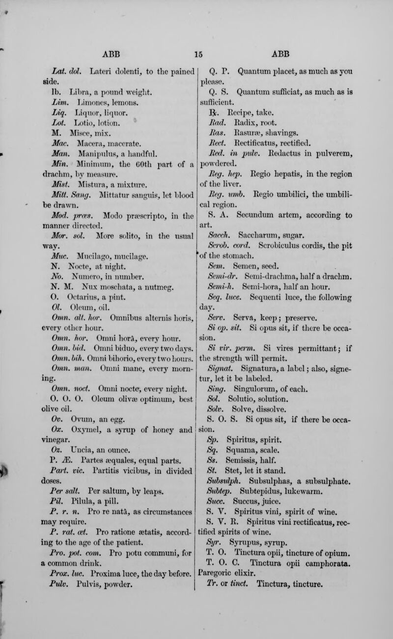 Lai. dol. Lfiteri dolenti, to the pained side. lb. Libra, a pound weight. Lim. Limones, lemons. Liq. liquor, liquor. Lot. Lotioj lotion. M. Misce, mix. Mac. Maeora, macerate. Man. Manipulus, a handful. Min. Minimum, the 60th part of a drachm, by measure. Mist. Mistura, a mixture. Mitt. Sang. Mittatur sanguis, let blood be drawn. Mod. p-a>s. Modo pnescripto, in the manner directed. Mor. sol. More solito, in the usual way. Muc. Mucilago, mucilage. N. Noctc, at night. No. Numero, in number. N. M. Nux moschata, a nutmeg. 0. Octarius, a pint. 01. Oleum, oil. Omn. alt. hor. Omnibus alternis horis, every other hour. Omn. hor. C)mni hora, every hour. Omn. bid. Omni biduo, every two days. Omn. bih. Omni bihorio, every two Lours. Omn. man. Omni mane, every morn- ing. Omn. nod. Omni nocto, every night. 0. O. O. Oleum olivaa optimum, best olive oil. Ov. Ovum, an egg. Ox. Oxymel, a syrup of hone}' and vinegar. Oz. Unci a, an ounce. P. JE. Partes a'quales, equal parts. Part. vie. Partitis vicibus, in divided doses. Per salt. Per saltum, by leaps. PU. Pilula, a pill. P. r. n. Pro re nata, as circumstances may require. P. rat. cat. Pro ratione ajtatis, accord- ing to the age of the patient. Pro. pot. com. Pro potu communi, for a common drink. Prox. Inc. Proxima luce, the day before. Pulv. Pulvis, powder. Q. P. Quantum placet, as much as you please. Q. S. Quantum sufficiat, as much as is sufficient. PL Eecipe, take. Had. Radix, root. Pas. Rasurae, shavings. Pect. Rectificatus, rectified. Bed. in pule. Redactus in pulverem, powdered. Peg. lie]?. Regio hepatis, in the region of the liver. Peg. limb. Regio umbilici, the umbili- cal region. 8. A. Secundum artem, according to art. Sacch. Saccharum, sugar. Sirob. cord. Scrobiculus cordis, the pit 'of the stomach. Sem. Semen, seed. Semi-dr. Semi-drachma, half a drachm. Semi-h. Semi-hora, half an hour. Scq. luce. Sequcnti luce, the following day. Serv. Serva, kee]i; preserve. Si op. sit. Si opus sit, if there be occa- sion. Si vir. pcfrm. Si vires pcrmittant; if the strength will permit. Signal. Signatura, a label; also, signe- tur, let it be labeled. Sing. Singulorum, of each. Sol. Solutio, solution. Solv. Solve, dissolve. S. 0. S. Si opus sit, if there be occa- sion. Sp. Spiritus, spirit. Sq. Squama, scale. Ss. Semissis, half. St. Stet, let it stand. Substtlph. Subsulphas, a subsulphate. Sublep. Subtepidus, lukewarm. Succ. Succus, juice. S. V. Spiritus vini, spirit of wine. S. V. R. Spiritus vini rectificatus, rec- tified spirits of wine. Syr. Syrupus, syrup. T. 0. Tinctura opii, tincture of opium. T. O. C. Tinctura opii camphorata. Paregoric elixir. Tr. or Unci. Tinctura, tincture.