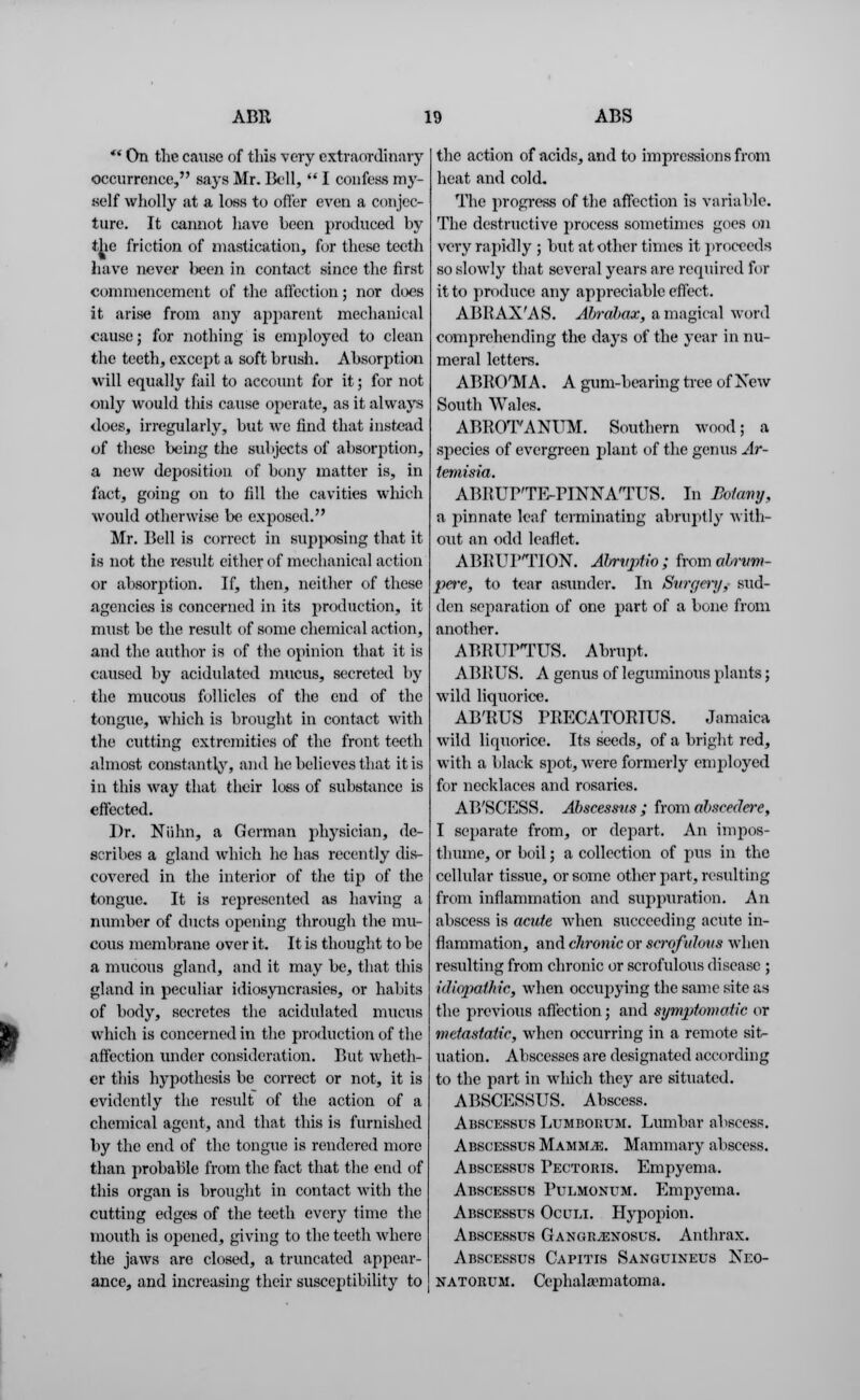 *' On the cause of this very extraordinary occurrence, says Mr. Bell,  I confess my- self wholly at a loss to offer even a conjec- ture. It cannot have been producer! by the friction of mastication, for these teeth have never been in contact since the first commencement of the affection; nor does it arise from any apparent mechanical cause; for nothing is employed to clean the teeth, except a soft brush. Absorption will equally fail to account for it; for not only would this cause operate, as it always does, irregularly, but we find that instead of these being the subjects of absorption, a new deposition of bony matter is, in fact, going on to fill the cavities which would otherwise be exposed. Mr. Bell is correct in supposing that it is not the result either of mechanical action or absorption. If, then, neither of these agendas is concerned in its production, it must be the result of some chemical action, and the author is of the opinion that it is caused by acidulated mucus, secreted by the mucous follicles of the end of the tongue, which is brought in contact with the cutting extremities of the front teeth almost constantly, and he believes that it is in this way that their loss of substance is effected. Dr. Niihn, a German physician, de- scribes a gland which he has recently dis- covered in the interior of the tip of the tongue. It is represented as having a number of ducts opening through the mu- cous membrane over it. It is thought to be a mucous gland, and it may be, that this gland in peculiar idiosyncrasies, or habits of body, secretes the acidulated mucus which is concerned in the production of the affection under consideration. But wheth- er this hypothesis be correct or not, it is evidently the result of the action of a chemical agent, and that this is furnished by the end of the tongue is rendered more than probable from the fact that the end of this organ is brought in contact with the cutting edges of the teeth every time the mouth is opened, giving to the teeth where the jaws are closed, a truncated appear- ance, and increasing their susceptibility to the action of acids, and to impressions from heat and cold. The progress of the affection is variable. The destructive process sometimes goes on very rapidly ; but at other times it proceeds so slowly that several years are required for it to produce any appreciable effect. ABRAXAS. Abrabax, a magical word comprehending the days of the year in nu- meral letters. ABRO'MA. A gum-bearing tree of New South Wales. ABROTANUM. Southern wood; a species of evergreen plant of the genus Ar- temisia. ABRUP'TE-PINNATUS. In Botavy, a pinnate leaf terminating abruptly with- out an odd leaflet. ABRUPTION. Abrvptio ; from abrvm- pere, to tear asunder. In Svrgcry, sud- den separation of one part of a bone from another. ABRUTTUS. Abrupt. ABRUS. A genus of leguminous plants; wild liquorice. AB'RUS PRECATORIUS. Jamaica wild liquorice. Its seeds, of a bright red, with a black spot, were formerly employed for necklaces and rosaries. AB'SCESS. Abscessns ; from abscedere, I separate from, or depart. An impos- thume, or boil; a collection of pus in the cellular tissue, or some other part, resulting from inflammation and suppuration. An abscess is acute when succeeding acute in- flammation, and chronic or serofuhvs when resulting from chronic or scrofulous disease ; idiopathic, when occupying the same site as the previous affection; and symptomatic or metastatic, when occurring in a remote sit- uation. Abscesses are designated according to the part in which they are situated. ABSCESSUS. Abscess. Abscessus Lumborum. Lumbar abscess. Abscessus MammyE. Mammary abscess. Abscessus Pectoris. Empyema. Abscessus Puemonum. Empyema. Abscessus Oculi. Hypopion. Abscessus Gangr2enosus. Anthrax. Abscessus Capitis Sanguineus Neo- natorum. Cephala-matoma.