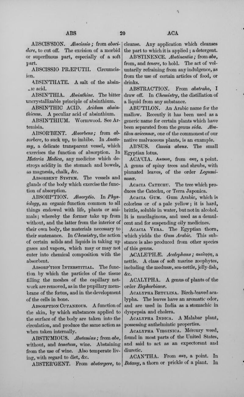 ABSCIS'SION. Abscissio; from absci- dere, to cut off. The excision of a morbid or superfluous part, especially of a soft part. ABSCISSIO PR/EPUTII. Circumcis- ion. 4BSINTHATE. A salt of the absin- ^ic acid. ABSINTHIA. Absinthine. The bitter uncrystallizable principle of absinthium. ABSINTHIC ACID. Acidum obsiiv- thicnm. A peculiar acid of absinthium. ABSINTHIUM. Wormwood. See Ar- temisia. ABSOR'BENT. Absorbens; from ab- sorbcre, to suck up, to imbibe. In Anato- my, a delicate transparent vessel, which exercises the function of absorption. In Materia Medica, any medicine which de- stroys acidity in the stomach and bowels, as magnesia, chalk, &c. Absorbent System. The vessels and glands of the body which exercise the func- tion of absorption. ABSORPTION. Absorptio. In Phys- iology, an organic function common to all things endowed with life, plants or ani- mals; whereby the former take up from without, and the latter from the interior of their own body, the materials necessary to their sustenance. In Chemistry, the action of certain solids and liquids in taking up gases and vapors, which may or may not enter into chemical composition with the absorbent. Absorp'tion Interstitial. The func- tion by which the particles of the tissue filling the meshes of the capillary net- work are removed, as in the pupillary mem- brane of the foetus, and in the development of the cells in bone. Absorption Cutaneous. A function of the skin, by which substances applied to the surface of the body are taken into the circulation, and produce the same action as when taken internally. ABSTE'MIOUS. Abstemins ; from abs, without, and temetum, wine. Abstaining from the use of wine. Also temperate liv- ing, with regard to diet, &c. ABSTER'GENT. From ahstergere, to cleanse. Any application which cleanses the part to which it is applied ; a detergent. AB'STINENCE. Abstinentia ; from abs, from, and tenere, to hold. The act of vol- untarily refraining from any indulgence, as from the use of certain articles of food, or drinks. ABSTRACTION. From abstraho, I draw off. In Chemistry, the distillation of a liquid from any substance. ABUTILON. An Arabic name for the mallow. Recently it has been used as a generic name for certain plants which have been separated from the genus sida. Abu- tilon avicennw, one of the commonest of our native malvaceous plants, is an example. AB'SUS. Cassia absus. The small Egyptian lotus. ACA'CIA. AKaiaa, from ant], a point. A genus of spiny trees and shrubs, with pinnated leaves, of the order Legumi- iiosaz. Acacia Catechu. The tree which pro- duces the Catechu, or Terra Japonica. Acacia Gum. Gum Arabic, which is colorless or of a pale yellow; it is hard, brittle, soluble in water, but not in alcohol. It is mucilaginous, and used as a demul- cent and for suspending oily medicines. Acacia Vera. The Egyptian thorn, which yields the Chim Arabic. This sub- stance is also produced from other species of this genus. ACALETILE. Acalephans ; ana^y, a nettle. A class of soft marine zoophytes, including the medusa;, sea-nettle, jelly-fish, &c. ACALYPHA. A genus of plants of the order Eiiphorbiaca3. Acalypha Betulina. Birch-leaved aea- lypha. The leaves have an aromatic odor, and are used in India as a stomachic in dyspepsia and cholera. Acalypha Indica. A Malabar plant, possessing anthelmintic properties. Acalypha Virginica. Mercury weed, found in most parts of the United States, and said to act as an expectorant and diuretic. ACANTHA. From any, a point. In Botany, a thorn or prickle of a plant. In