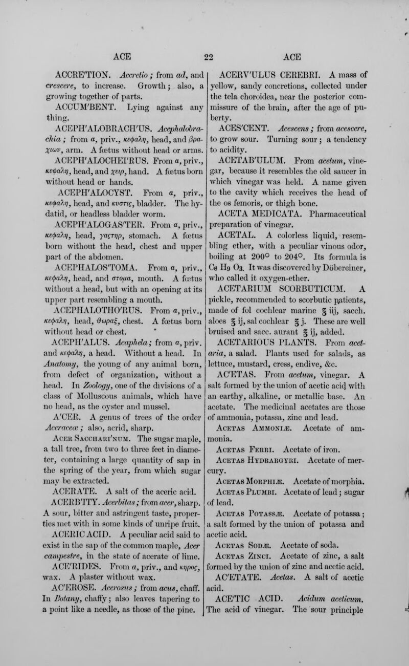 ACCRETION. Aca-etio ; from ad, and crcscere, to increase. Growth; also, a growing together of parts. ACCUM'BENT. Lying against any thing. ACKPH'ALOBRACirUS. Acephalobra- cliia ; from a, priv., KEfyalr], head, and iipa- Xluv, arm. A foetus without head or anus. ACEPH'ALOCHEI'RUS. From a, priv., KE<t>a?iij, head, and xeLP, hand. A fcetus born without head or hands. ACEPH'ALOCYST. From a, priv., KE<pa?,r], liead, and kvotic, bladder. The hy- datid, or headless bladder worm. ACEPHALOGASTER. From a, priv., KE<t>alri, head, yacrrip, stomach. A foetus born without the head, chest and upper part of the abdomen. ACEPHALOSTOMA. From a, priv., Kf(f>a?.Ti} head, and arofia, mouth. A foetus without a head, but with an opening at its upper part resembling a mouth. ACEPIIALOTHO'RUS. From a, priv., KE$akr\, head, #wpa£, chest. A foetus born without head or chest. ACEPIPALUS. AcapMa; from a, priv. and KEtyalri, a head. Without a head. In Anatomy, the young of any animal born, from defect of organization, without a head. In Zoology, one of the divisions of a class of Molluscous animals, which have no head, as the oyster and mussel. A'CER. A genus of trees of the order Aceraceoe; also, acrid, sharp. Aceb Sacchari'num. The sugar maple, a tall tree, from two to three feet in diame- ter, containing a large quantity of sap in the spring of the year, from which sugar may be extracted. ACERATE. A salt of the aceric acid. ACERBTTY. AcerbHas; from am-, sharp. A sour, bitter and astringent taste, proper- ties met with, in some kinds of unripe fruit. ACERIC ACID. A peculiar acid said to exist in the Bap of the common maple, Acer eampenlre, in the state of acerate of lime. ACE'RIDES. From a, priv., and M/pog, wax. A plaster without wax. AC'EROSE. Acerosus ; from acus, chaff. In Botany, chaffy; also leaves tapering to a point like a needle, as those of the pine. ACERV'ULUS CEREBRI. A mass of yellow, sandy concretions, collected under the tela choroidea, near the posterior com- missure of the brain, after the age of pu- berty. ACES'CENT. Acescens ; from acescere, to grow sour. Turning sour j a tendency to acidity. ACETAB'ULUM. From acetnm, vine- gar, because it resembles the old saucer in which vinegar was held. A name given to the cavity which receives the head of the os femoris, or thigh bone. ACETA MEDICATA. Pharmaceutical preparation of vinegar. ACETAL. A colorless liquid, resem- bling ether, with a peculiar vinous odor, boiling at 200° to 204°. Its formula is Cg Hg O3. It was discovered by Dobcroiner, who called it oxygen-ether. ACETARIUM SCORBUTICUM. A pickle, recommended to scorbutic patients, made of fol cochlear marine § iij, sacch. aloes § ij, sal cochlear § j. These are well bruised and sacc. aurant § ij, added. ACETARIOUS PLANTS. From acet- aria, a salad. Plants used for salads, as lettuce, mustard, cress, endive, &c. ACETAS. From acetum, vinegar. A salt formed by the union of acetic acid with an earthy, alkaline, or metallic base. An acetate. The medicinal acetates are those of ammonia, potassa, zinc and lead. Acetas Ammonite. Acetate of am- monia. Acetas Ferri. Acetate of iron. Acetas Hydrargyri. Acetate of mer- cury. Acetas Morphine. Acetate of morphia. Acetas Plumbi. Acetate of lead; sugar of lead. Acetas Totassje. Acetate of potassa ; a salt formed by the union of potassa and acetic acid. Acetas Sodje. Acetate of soda. Acetas Zixcr. Acetate of zinc, a salt formed by the union of zinc and acetic acid. ACETATE. Acetas. A salt of acetic acid. ACETIC ACID. Acidum aceUcum. The acid of vinegar. The sour principle