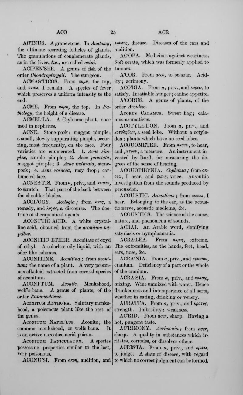 ACINUS. A grape stone. In Anatomy, the ultimate secreting follicles of glands. The granulations of conglomerate glands, as in the liver, &c, are called acini. ACIPEN'SER. A genus of fish of the order Ghondropta-ygii. The sturgeon. ACMASTICOS. From aKurj, the top, and arau, I remain. A species of fever which preserves a uniform intensity to the end. ACME. From anuv, the top. In Pa- thology, the height of a disease. ACMEL'LA. A Ceylonese plant, once used in nephrites. ACNE. Stone-pock; maggot pimple; a small, slowly suppurating pimple, occur- ring, most frequently, on the face. Four varieties are enumerated. 1. Acne sim- plex, simple pimple] 2. Acne punctata, maggot pimple; 3. Acne indurata, stone- pock ; 4. Acne rosacea, rosy drop; car • bunclcd-face. ACNES'TIS. From a, priv., and nvaeiv, to scratch. That part of the back between the shoulder blades. ACOL'OGY. Acologia ; from anog, a remedy, and hoyoc, a discourse. The doc- trine of therapeutical agents. ACONI'TIC ACID. A white crystal- line acid, obtained from the aconilum na- pellus. ACONITIC ETHER. Aconitateofoxyd of ethyl. A colorless oily liquid, with an odor like calamus. ACONITINE. Aconitina; from aconi- lum; the name of a plant. A very poison- ous alkaloid extracted from several species of aconitum. ACONI'TUM. Aconite. Monkshood, wolf's-bane. A genus of plants, of the order llanunculacece. Aconitum Antho'ra. Salutary monks- hood, a poisonous plant like the rest of the genus. Aconitum Napel'lus. Aconite; the common monkshood, or wolfs-bane. It is an active narcotico-acrid poison. Aconitum Paniculatum. A species possessing properties similar to the last, very poisonous. ACONU'SI. From clkoti, audition, and vovoog, disease. Diseases of the ears and audition. AC'OPA. Medicines against weariness. Soft cerate, which was formerly applied to tumors. A'COR. From aceo, to be. sour. Acid- ity ; acrimony. ACO'RIA. From a, priv., and Kopeu, to satisfy. Insatiable hunger; canine appetite. A'CORUS. A genus of plants, of the order Aroide<s. Acobus Calamus. Sweet flag; cala- mus aromaticus. ACOTYLE'DON. From a, priv., and KorvArjduv, a seed lobe. Without a cotyle- don ; plants which have no seed lobes. ACOUOMETER. From anovu, to hear, and fJte.Tpov} a measure. An instrument in- vented by Itard, for measuring the de- grees of the sense of hearing. ACOUOPHO'NIA. Cophonia; froma*- ovo), I hear, and <puvTj} voice. Auscultic investigation from the sounds produced by percussion. ACOU'STIC. Aconsticus ; from anovu} I hear. Belonging to the ear, as the acous- tic nerve, acoustic medicine, &c. A CO USTICS. The science of the cause, nature, and phenomena of sounds. ACRAI. An Arabic word, signifying satyriasis or nymphomania. ACRA'LEA. From a/cpoc, extreme. The extremities, as the hands, feet, head, ears, nose, &c. ACRA'NIA. From a, priv., and xpaviov, cranium. Deficiency of a part or the whole of the cranium. ACRA'SIA. From a, priv., and icpamg, mixing. Wine unmixed with water. Hence drunkenness and intenqierance of all sorts, whether in eating, drinking or vencry. ACRATI'A. From a, priv., and Kparoc, strength. Imbecility; weakness. ACRID. From acer, sharp. Having a hot, pungent taste. ACRIMONY. Acrimonia; from acer, sharp. A quality in substances which ir- ritates, corrodes, or dissolves others. ACRIS'IA. From a, priv., and Kpivu, to judge. A state of disease, with regard to which no correct judgment can be formed.