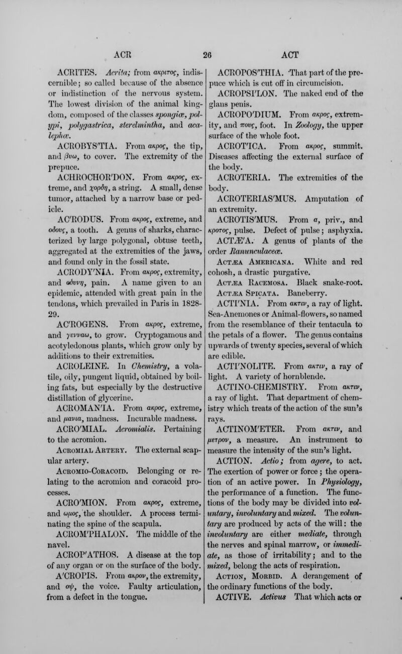 ACRITES. Acrita; from anpirog, indis- cernible; so culled because of the absence or indistinction of the nervous system. The lowest division of the animal king- dom, composed of the classes spongios, pol- ypi, polygastrica, sterehnintha, and aca- lephce. ACROBYS'TIA. From mpog, the tip, and (ivo, to cover. The extremity of the prepuce. ACHROCHOR'DON. From mpog, ex- treme, and X°P&>1, a string. A small, dense tumor, attached by a narrow base or ped- icle. AC'RODUS. From mpog, extreme, and odovg, a tooth. A genus of sharks, charac- terized by large polygonal, obtuse teeth, aggregated at the extremities of the jaws, and found only in the fossil state. ACRODY'NIA. From mpog, extremity, and odvvri, pain. A name given to an epidemic, attended with great pain in the tendons, which prevailed in Paris in 1828- 29. AC'ROGENS. From mpog, extreme, and yevvau, to grow. Cryptogamous and acotyledonous plants, which grow only by additions to their extremities. ACROLEIN?]. In Chemistry, a vola- tile, oily, pungent liquid, obtained by boil- ing fats, but especially by the destructive distillation of glycerine. ACROMANTA. From mpog, extreme, and fiavia, madness. Incurable madness. ACRO'MIAL. Acromialis. Pertaining to the acromion. Acromial Artery. The external scap- ular artery. Acromio-Coracoid. Belonging or re- lating to the acromion and coracoid pro- cesses. ACRO'MION. From mpog, extreme, and u/wg, the shoulder. A process termi- nating the spine of the scapula. ACROM'PHALON. The middle of the navel. ACROP'ATHOS. A disease at the top of any organ or on the surface of the body. A'CROITS. From mpov, the extremity, and orp, the voice. Faulty articulation, from a defect in the tongue. ACROPOSTHIA. That part of the pre- puce which is cut off in circumcision. ACROPSFLON. The naked end of the glans penis. ACROPO'DIUM. From anpog, extrem- ity, and irovg, foot. In Zoology, the upper surface of the whole foot. ACROT'ICA. From mpog, summit. Diseases affecting the external surface of the body. ACROTERIA. The extremities of the body. ACROTERIAS'MUS. Amputation of an extremity. ACROTIS'MUS. From a, priv., and KpoTog, pulse. Defect of pulse; asphyxia. AC'IVE'A. A genus of plants of the order llanuncnlacem. Act^ea Americana. White and red cohosh, a drastic purgative. Aci\ea Racemosa. Black snake-root. Actjea Spicata. Baneberry. ACTPNIA. From mrw, a ray of light. Sea-Anemones or Animal-flowers, so named from the resemblance of their tentacula to the petals of a flower. The genus contains upwards of twenty species, several of which are edible. ACTFNOLITE. From mnv, a ray of light. A variety of hornblende. ACTINO-CHEMISTRY. From mnv, a ray of light. That department of chem- istry which treats of the action of the sun's rays. ACTINOM'ETER. From mnv, and lieipov, a measure. An instrument to measure the intensity of the sun's light. ACTION. Actio; from agere, to act. The exertion of power or force ; the opera- tion of an active power. In Physiology, the performance of a function. The func- tions of the body may be divided into vol- untary, involuntary and mixed. The volun- tary are produced by acts of the will: the involuntary are either mediate, through the nerves and spinal marrow, or immedi- ate, as those of irritability; and to the mixed, belong the acts of respiration. Action, Morbid. A derangement of the ordinary functions of the body. ACTIVE. Activus That wliich acts or