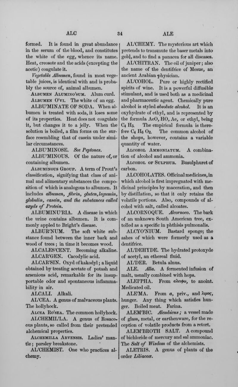 formed. It is found in great abundance in the serum of the blood, and constitutes the white of the egg, whence its name. Heat, creosote and the acids (excepting the acetic) coagulate it. Vegetable Albumen, found in most vege- table juices, is identical with and is proba- bly the source of, animal albumen. Albumen Alumino'sum. Alum curd. Albumen O'vi. The white of an egg. ALBUMINATE OF SODA. When al- bumen is treated with soda, it loses some of its properties. Heat does not coagulate it, but changes it to a jelly. When the solution is boiled, a film forms on the sur- face resembling that of casein under simi- lar circumstances. ALBU'MINOSE. See Peptones. ALBU'MINOUS. Of the nature of, or containing albumen. Albuminous Group. A term of Prout's classification, signifying that class of ani- mal and alimentary substances the compo- sition of which is analogous to albumen. It includes albumen, fbrin, gluten, legumin, globulin, casein, and the substances called oxyds of Protein. ALBUMINURIA. A disease in which the urine contains albumen. It is com- monly appled to Bright's disease. ALBUR'NUM. The soft white sub- stance found between the inner bark and wood of trees ; in time it becomes wood. ALCALES'CENT. Becoming alkaline. ALCAIt'GEN. Cacodylic acid. ALCAR'SIN. Oxyd of kakodyl; a liquid obtained by treating acetate of potash and arsenious acid, remarkable for its insup- portable odor and spontaneous inflamma- bility in air. ALCALL Alkali. AL'CEA. A genus of malvaceous plants. The hollyhock. Alcea Ro'sea. The common hollyhock. ALCHEMIL'LA. A genus of Rosace, ous plants, so called from their pretended alchemical properties. Alchemilla Arvensis. Ladies' man- tle ; parsley breakstone. AL'CHEMIST. One who practices al- chemy. AL'CHEMY. The mysterious art which 2>retends to transmute the baser metals into gold, and to find a panacea for all diseases. AL'CHITRAN. The oil of juniper; also the name of the dentifrice of Mesue, an ancient Arabian physician. AL'COHOL. Pure or highly rectified spirits of wine. It is a powerful diffusible stimulant, and is used both as a medicinal and pharmaceutic agent. Chemically pure alcohol is styled absolute alcohol. It is an oxyhydrate of ethyl, and is represented by the formula AeO, HO, Ae, or ethyl, being C4 H5. The empirical formula is there- fore C4 He O2. The common alcohol of the shops, however, contains a variable quantity of water. Alcohol Ammoniatum. A combina- tion of alcohol and ammonia. Alcohol of Sulphur. Busulphuret of carbon. ALCOHOLATES. Officinal medicines, in which alcohol is first impregnated with me- dicinal principles by maceration, and then by distillation, so that it only retains the volatile portions. Also, compounds of al- cohol with salt, called alcoates. ALCORNOQUE. Alcornoco. The bark of an unknown South American tree, ex- tolled as a specific in phthisis pxilmonalis. ALCYO'NIUM. Bastard sponge; the ashes of which were formerly used as a dentifrice. AL'DEHYDE. The hydrated protoxyde of acetyl, an ethereal fluid. AL'DER. Betula alnus. ALE. Alia. A fermented infusion of malt, usually combined with hops. ALEI'PHA. From ateupu, to anoint. Medicated oil. ALE'MA. From a, priv., and lifioe, hunger. Any thing which satisfies hun- ger. Boiled meat. Farina. ALEM'BTC. Alembicus ; a vessel mado of glass, metal, or earthenware, for the re- ception of volatile products from a retort. ALEM'BROTH SALT. A compound of bichloride of mercury and sal ammoniac. The Salt of Wisdom of the alchemists. ALETRIS. A genus of plants of the order Liliacew.