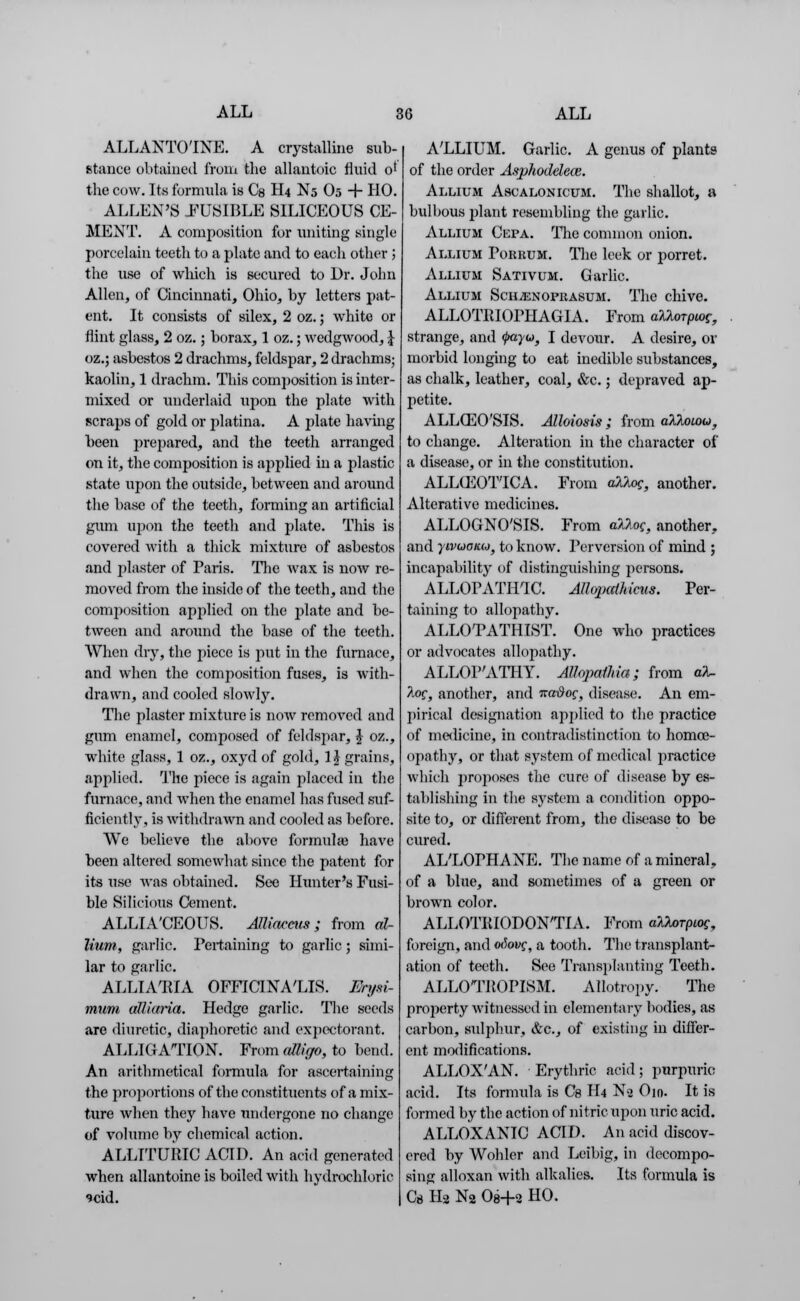 ALLANTO'INE. A crystalline sub- stance obtained from the allantoic fluid o' the cow. Its formula is Cs H4 N5 O5 + HO. ALLEN'S -FUSIBLE SILICEOUS CE- MENT. A composition for uniting single porcelain teeth to a plate and to each other ; the use of wliich is secured to Dr. John Allen, of Cincinnati, Ohio, by letters pat- ent. It consists of silex, 2 oz.; white or flint glass, 2 oz.; borax, 1 oz.; wedgwood, J oz.; asbestos 2 drachms, feldspar, 2 drachms; kaolin, 1 drachm. This composition is inter- mixed or underlaid upon the plate with scraps of gold or platina. A plate having been prepared, and the teeth arranged on it, the composition is applied in a plastic state upon the outside, between and around the base of the teeth, forming an artificial gum upon the teeth and plate. This is covered with a thick mixture of asbestos and plaster of Paris. The wax is now re- moved from the inside of the teeth, and the composition applied on the plate and be- tween and around the base of the teeth. When dry, the piece is put in the furnace, and when the composition fuses, is with- drawn, and cooled slowly. The plaster mixture is now removed and glim enamel, composed of feldspar, £ oz., white glass, 1 oz., oxyd of gold, 1\ grains, applied. The piece is again placed in the furnace, and when the enamel has fused suf- ficiently, is withdrawn and cooled as before. We believe the above formula? have been altered somewhat since the patent for its use was obtained. See Hunter's Fusi- ble Bilicious Cement. ALLIA'CEOUS. AJliacciis ; from al- lium, garlic. Pertaining to garlic; simi- lar to garlic. ALLIAHIA OFFICINALIS. Erysi- mum alliaria. Hedge garlic. The seeds are diuretic, diaphoretic and expectorant. ALLIGATION. From alligo, to bend. An arithmetical formula for ascertaining the proportions of the constituents of a mix- ture when they have undergone no change of volume by chemical action. ALLTTURIC ACID. An acid generated when allantoine is boiled with hydrochloric ?cid. A'LLIUM. Garlic. A genus of plants of the order Asphodelece. Allium Ascalonicum. The shallot, a bulbous plant resembling the garlic. Allium Cepa. The common onion. Allium Poruum. The leek or porret. Allium Sativum. Garlic. Allium SciiiENOFiiAsuM. The chive. ALLOTPJOPHAGIA. From aklorpiag, strange, and <j>ayu, I devour. A desire, or morbid longing to eat inedible substances, as chalk, leather, coal, &c.; depraved ap- petite. ALLG]0'SIS. Alloiosis ; from alloiou, to change. Alteration in the character of a disease, or in the constitution. ALLGiOT'ICA. From dkUq, another. Alterative medicines. ALLOGNO'SIS. From aklog, another,, and ytvuonu, to know. Perversion of mind ; incapability of distinguishing persons. ALLOPATHIC. Allopathicus. Per- taining to allopathy. ALLOTATHIST. One who practices or advocates allopathy. ALLOP'ATHY. Alhpaihia; from aX. Aof, another, and na-dog, disease. An em- pirical designation applied to the practice of medicine, in contradistinction to homoe- opathy, or that system of medical practice which proposes the cure of disease by es- tablishing in the system a condition oppo- site to, or different from, the disease to be cured. AL'LOPHANE. The name of a mineral, of a blue, and sometimes of a green or brown color. ALLOTIUODON'TIA. From alUrpiog, foreign, and otiovg, a tooth. The transplant- ation of teeth. See Transplanting Teeth. ALLOTIIOPISM. AHotropy. The property witnessed in elementary bodies, as carbon, sulphur, &c, of existing in differ- ent modifications. ALLOX'AN. Erythric acid; purpuric; acid. Its formula is Cs H4 N2 O10. It is formed by the action of nitric upon uric acid. ALLOXANIC ACID. An acid discov- ered by Wohler and Leibig, in decompo- sing alloxan with alkalies. Its formula is C* H2 N2 Oe-H HO.