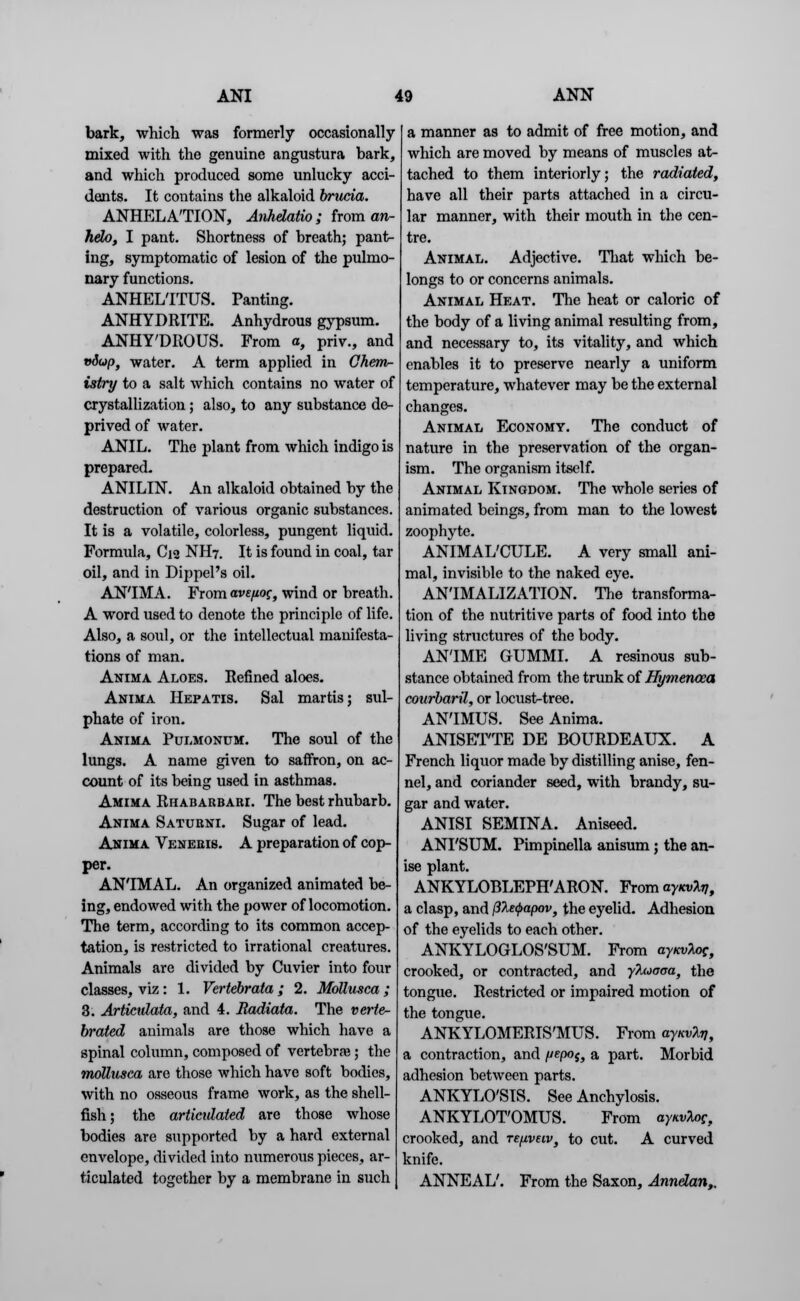 bark, which was formerly occasionally mixed with the genuine angustura bark, and which produced some unlucky acci- dents. It contains the alkaloid brucia. ANHELATION, Anhdatio ; from an- hdo, I pant. Shortness of breath; pant- ing, symptomatic of lesion of the pulmo- nary functions. ANHEL'ITUS. Panting. ANHYDRITE. Anhydrous gypsum. ANHY'DROUS. From a, priv., and vdup, water. A term applied in Chem- istry to a salt which contains no water of crystallization ; also, to any substance de- prived of water. ANIL. The plant from which indigo is prepared. ANILIN. An alkaloid obtained by the destruction of various organic substances. It is a volatile, colorless, pungent liquid. Formula, C12 NH7. It is found in coal, tar oil, and in Dippel's oil. AN'IMA. From ave/ioc, wind or breath. A word used to denote the principle of life. Also, a soul, or the intellectual manifesta- tions of man. Anima Aloes. Refined aloes. Anima Hepatis. Sal martis; sul- phate of iron. Anima Pulmonum. The soul of the lungs. A name given to saffron, on ac- count of its being used in asthmas. Amima Rhabarbari. The best rhubarb. Anima Saturni. Sugar of lead. Anima Veneris. A preparation of cop- per. ANIMAL. An organized animated be- ing, endowed with the power of locomotion. The term, according to its common accep- tation, is restricted to irrational creatures. Animals are divided by Cuvier into four classes, viz: 1. Vertebrata; 2. Mollusca; 3. Articidata, and 4. Radiata. The verte- brated animals are those which have a spinal column, composed of vertebra?; the mollusca are those which have soft bodies, with no osseous frame work, as the shell- fish ; the articidated are those whose bodies are supported by a hard external envelope, divided into numerous pieces, ar- ticulated together by a membrane in such a manner as to admit of free motion, and which are moved by means of muscles at- tached to them interiorly; the radiated, have all their parts attached in a circu- lar manner, with their mouth in the cen- tre. Animal. Adjective. That which be- longs to or concerns animals. Animal Heat. The heat or caloric of the body of a living animal resulting from, and necessary to, its vitality, and which enables it to preserve nearly a uniform temperature, whatever may be the external changes. Animal Economy. The conduct of nature in the preservation of the organ- ism. The organism itself. Animal Kingdom. The whole series of animated beings, from man to the lowest zoophyte. ANIMAL'CULE. A very small ani- mal, invisible to the naked eye. AN'IMALIZATION. The transforma- tion of the nutritive parts of food into the living structures of the body. ANTME GUMMI. A resinous sub- stance obtained from the trunk of Hymencea courbaril, or locust-tree. AN'IMUS. See Anima. ANISETTE DE BOURDEAUX. A French liquor made by distilling anise, fen- nel, and coriander seed, with brandy, su- gar and water. ANISI SEMINA. Aniseed. ANI'SUM. Pimpinella anisum; the an- ise plant. ANKYLOBLEPHARON. Fromay^^, a clasp, and fJleQapov, the eyelid. Adhesion of the eyelids to each other. ANKYLOGLOS'SUM. From ayKvlog, crooked, or contracted, and yluaaa, the tongue. Restricted or impaired motion of the tongue. ANKYLOMERIS'MUS. From ayKvlv, a contraction, and yepoi} a part. Morbid adhesion between parts. ANKYLOSIS. See Anchylosis. ANKYLOT'OMUS. From aynvUg, crooked, and re/iveiv} to cut. A curved knife. ANNEAL'. From the Saxon, Annelan,,