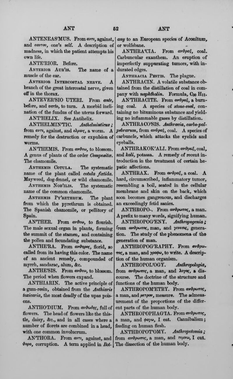 ANTENEASTklUS. From avn, against, and eavTov, one's self. A description of madness, in which the patient attempts his own life. ANTE'RIOR. Before. Anterior Aur'is. The name of a muscle of the ear. Anterior Intercostal nerve. A branch of the great intercostal nerve, given ofif in the thorax. ANTEVER'SIO UTERI. From ante, before, and verto, to turn. A morbid incli- nation of the fundus of the uterus forward. ANT'HELIX. See Antihelix. ANTHELMINTIC. Anthelmintics; from avn, against, and t\uivg, a worm. A remedy for the destruction or expulsion of worms. ANTHEMIS. From avdeu, to blossom. A genus of plants of the order Compositaz. The chamomile. Anthemis Cotula. The systematic name of the plant called cotula fartida. Mayweed, dog-fennel, or wild chamomile. Anthemis Nob'ilis. The systematic name of the common chamomile. Anthemis Py'rethrum. The plant from which the pyrethrum is obtained. The Spanish chamomile, or pellitory of Spain. ANTHER. From avtieu, to flourish. The male sexual organ in plants, forming the summit of the stamen, and containing the pollen and fecundating substance. ANTHETtA. From avdripoc, florid, so called from its having this color. The name of an ancient remedy, compounded of myrrh, sandarac, alum, &c. ANTHE'SIS. From avQeu, to blossom. The period when flowers expand. ANTHIARIN. The active principle of a gum-resin, obtained from the Anthiaris toxicaria, the most deadly of the upas pois- ons. ANTHOTHUM. From avdodijc, full of flowers. The head of flowers like the this- tle, daisy, &c, and in all cases where a number of florets are combined in a head, with one common involucrum. ANTHORA. From em, against, and tiopa, corruption. A term applied in Bot- any to an European species of Aeonitum, or wolfsbane. ANTHRA'CIA. From avdpa?, coal. Carbuncular exanthem. An eruption of imperfectly suppurating tumors, with in- durated edges. Anthracia Pestis. The plague. ANTHRACIN. A volatile substance ob- tained from the distillation of coal in com- pany with naphthalin. Formula, C30 Hn. ANTHRACITE. From avtipai, a burn- ing coal. A species of stone-coal, con- taining no bituminous substance and yield- ing no inflammable gases by distillation. ANTHRACO'SIS. Anthracia, carbo-pal- pebrarum, from avSpa£, coal. A species of carbuncle, winch attacks the eyelids and eyeballs. ANTHRAKOK'ALI. From a^K coal, and kali, potassa. A remedy of recent in- troduction in the treatment of certain he- patic affections. ANTHRAX. From avtipat, a coal. A hard, circumscribed, inflammatory tumor, resembling a boil, seated in the cellular membrane and skin on the back, which soon becomes gangrenous, and discharges an exceedingly fetid sanies. ANTHROPO-. From avdpjnoc, a man. A prefix to many words, signifying human. ANTHROPOCENY. Anthropogenia; from av&poKoc, man, and yevemg, genera- tion. The study of the phenomena of the generation of man. ANTHROPOG'RAPHY. From mr&pu. troc, a man, and 7po0«, to write. A descrip- tion of the human organism. ANTHROPOL'OGY. Anihropologiaf from mrdpumc, a man, and Aoyof, a dis- course. The doctrine of the structure and functions of the human body. ANTHROPOMETRY. From ard^ncc, a man, and fterpov, measure. The admeas- urement of the proportions of the differ- ent parts of the human body. ANTHROPOPHAG'IA. From avtipunoe, a man, and ^ayw, I eat. Cannibalism; feeding on human flesh. ANTHROPOT'OMY. Anthropotomia; from avdpairog, a man, and re/nvu, I cut. The dissection of the human body.