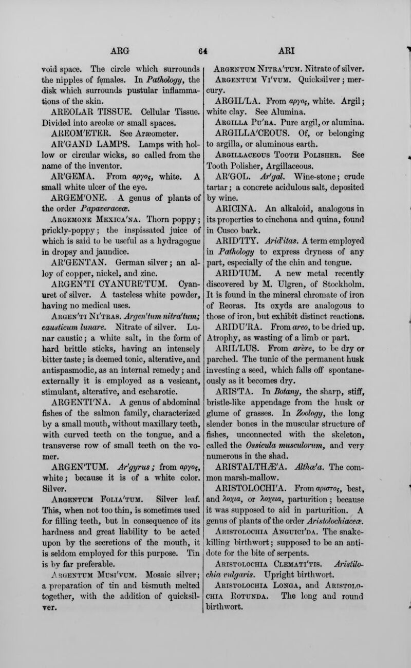 void space. The circle which surrounds the nipples of females. In Pathology, the disk which surrounds pustular inflamma- tions of the skin. AREOLAR TISSUE. Cellular Tissue. Divided into areola? or small spaces. AREOM'ETER. See Araeometer. AR'GAND LAMPS. Lamps with hol- low or circular wicks, so called from the name of the inventor. AR'GEMA. From apyoif white. A small white ulcer of the eye. ARGEM'ONE. A genus of plants of the order Papaveracece. Argemone Mexica'na. Thorn poppy; prickly-popp3r; the inspissated juice of which is said to he useful as a hydragogue in dropsy and jaundice. AR'GENTAN. German silver ; an al- loy of copper, nickel, and zinc. ARGEN'TI CYANURE'TUM. Cyan- uret of silver. A tasteless white powder, having no medical uses. Argen'ti Ni'tras. Argcritum nitra'tum; causticum lunare. Nitrate of silver. Lu- nar caustic; a white salt, in the form of hard brittle sticks, having an intensely bitter taste; is deemed tonic, alterative, and antispasmodic, as an internal remedy; and externally it is employed as a vesicant, stimulant, alterative, and escharotic. ARGENTI'NA. A genus of abdominal fishes of the salmon family, characterized by a small mouth, without maxillary teeth, with curved teeth on the tongue, and a transverse row of small teeth on the vo- mer. ARGEN'TUM. Ar'gyrus ; from apyoi} white; because it is of a white color. Silver. Argentum Folia'tum. Silver leaf. This, when not too thin, is sometimes used for filling teeth, but in consequence of its hardness and great liability to be acted upon by the secretions of the mouth, it- is seldom employed for this purpose. Tin is by far preferable. Argentum Musi'vum. Mosaic silver; a preparation of tin and bismuth melted together, with the addition of quicksil- ver. Argentum Nitra'tum. Nitrate of silver. Argentum Vi'vum. Quicksilver ; mer- cury. ARGIL'LA. From apyo$, white. Argil; white clay. See Alumina. Argilla Pu'ra. Pure argil, or alumina. ARGILLACEOUS. Of, or belonging to argilla, or aluminous earth. Argillaceous Tooth Polisher. See Tooth Polisher, Argillaceous. AR'GOL. Ar'gal. Wine-stone; crude tartar; a concrete acidulous salt, deposited by wine. ARICINA. An alkaloid, analogous in its properties to cinchona and quina, found in Cusco bark. ARIDITY. Arid'itas. A term employed in Pathology to express dryness of any part, especially of the chin and tongue. ARID'IUM. A new metal recently discovered by M. Ulgren, of Stockholm. It is found in the mineral chromate of iron of Reoras. Its oxyds are analogous to those of iron, but exhibit distinct reactions. ARIDU'RA. From areo, to be dried up. Atrophy, as wasting of a limb or part. ARIL'LUS. From arere, to be dry or parched. The tunic of the permanent husk investing a seed, which falls off spontane- ously as it becomes dry. ARIS'TA. In Botany, the sharp, stiff, bristle-like appendage from the husk or glume of grasses. In Zoology, the long slender bones in the muscular structure of fishes, unconnected with the skeleton, called the Ossicula muscidonim, and very numerous in the shad. ARISTALTH^'A. Althaea. The com- mon marsh-mallow. ARISTOLOCHI'A. From api<no?, best, and Aoxta, or h)xeia, parturition ; because it was supposed to aid in parturition. A genus of plants of the order Aristolochiaeea. Aristolochia Anguici'da. The snake- killing birthwort; supposed to be an anti- dote for the bite of serpents. Aristolochia Clemati'tis. ArisiUo- chia vulgaris. Upright birthwort. Aristolochia Longa, and Aristolo- chia Rotunda. The long and round birthwort.